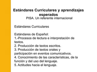 Estándares Curriculares y aprendizajes
             esperados
        PISA. Un referente internacional

Estándares Curriculares

Estándares de Español:
1.-Procesos de lectura e interpretación de
textos.
2. Producción de textos escritos.
3. Producción de textos orales y
participación en eventos comunicativos.
4. Conocimiento de las características, de la
función y del uso del lenguaje.
5. Actitudes hacia el lenguaje.
 