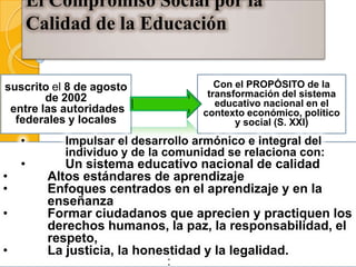 El Compromiso Social por la
        Calidad de la Educación


suscrito el 8 de agosto                Con el PROPÓSITO de la
        de 2002                      transformación del sistema
                                       educativo nacional en el
 entre las autoridades              contexto económico, político
  federales y locales                      y social (S. XXI)
    •       Impulsar el desarrollo armónico e integral del
            individuo y de la comunidad se relaciona con:
    •        Un sistema educativo nacional de calidad
•         Altos estándares de aprendizaje
•         Enfoques centrados en el aprendizaje y en la
          enseñanza
•         Formar ciudadanos que aprecien y practiquen los
          derechos humanos, la paz, la responsabilidad, el
          respeto,
•         La justicia, la honestidad y la legalidad.
                              •
                              •
 