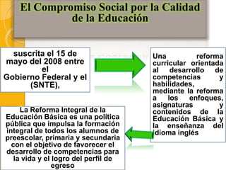 El Compromiso Social por la Calidad
             de la Educación


  suscrita el 15 de                   Una          reforma
mayo del 2008 entre                   curricular orientada
         el                           al desarrollo de
Gobierno Federal y el                 competencias       y
      (SNTE),                         habilidades,
                                      mediante la reforma
                                      a    los   enfoques,
                                      asignaturas        y
     La Reforma Integral de la        contenidos de la
Educación Básica es una política      Educación Básica y
pública que impulsa la formación      la enseñanza del
integral de todos los alumnos de      idioma inglés
preescolar, primaria y secundaria
  con el objetivo de favorecer el
desarrollo de competencias para
   la vida y el logro del perfil de
                egreso
 
