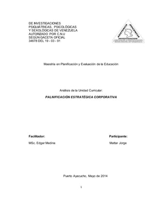 1
DE INVESTIGACIONES
PSIQUIÁTRICAS, PSICOLÓGICAS
Y SEXOLÓGICAS DE VENEZUELA
AUTORIZADO POR C.N.U
SEGÚN GACETA OFICIAL
34678 DEL 19 - 03 - 91
Maestría en Planificación y Evaluación de la Educación
Análisis de la Unidad Curricular:
PALNIFICACIÓN ESTRATÉGICA CORPORATIVA
Facilitador: Participante:
MSc. Edgar Medina Mattar Jorge
Puerto Ayacucho, Mayo de 2014
 