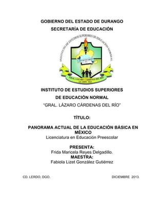 GOBIERNO DEL ESTADO DE DURANGO
SECRETARÍA DE EDUCACIÓN
INSTITUTO DE ESTUDIOS SUPERIORES
DE EDUCACIÓN NORMAL
“GRAL. LÁZARO CÁRDENAS DEL RÍO”
TÍTULO:
PANORAMA ACTUAL DE LA EDUCACIÓN BÁSICA EN
MÉXICO
Licenciatura en Educación Preescolar
PRESENTA:
Frida Maricela Reyes Delgadillo.
MAESTRA:
Fabiola Lizet González Gutiérrez
CD. LERDO, DGO. DICIEMBRE 2013.
 
