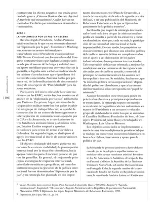 contrarrestar los efectos negativos que estaba gene-        tantes documentos: en el Plan de Desarrollo, a
                            rando la guerra. ¿Cómo se llevó a cabo este objetivo?       través de un acápite dedicado a la agenda exterior
                            ¿A través de qué mecanismos? ¿Cuáles fueron sus             del país, y en una publicación del Ministerio de
                            resultados? Es ello lo que intentaremos desarrollar a       Relaciones Exteriores en la que se ﬁjaron los
                            continuación.                                               parámetros de la política exterior3.
                                                                                            La ﬁlosofía que inspiró la estrategia internacio-
                            A C TO I .                                                  nal se basó en la idea de que la crisis nacional no
                            L A “ D I P LO M A C I A P O R L A PA Z ” E N E S C E N A   podía ser resuelta a partir de los esfuerzos y recur-
                                Recién elegido Presidente, Andrés Pastrana              sos domésticos, sino que, cada vez más, la participa-
                            inició con fuerza lo que en su momento denomi-              ción de la comunidad internacional se hacía
                            nó “diplomacia por la paz”. Comenzó en Washing-             imprescindible. De este modo, los propósitos na-
                            ton, con un encuentro informal pero                         cionales internos por alcanzar una solución política
                            trascendente con el Presidente estadounidense               del conﬂicto armado debían ser complementados
                            Bill Clinton. Continuó con los miembros del Con-            con el apoyo y la colaboración de los países
                            greso norteamericano que ligaban las negociacio-            industrializados y los organismos internacionales.
                            nes de paz al asunto de la droga, y culminó con             Tal cooperación debía estar orientada a mejorar las
                            un apoyo meridiano para una conversación con la             condiciones socioeconómicas de las regiones más
                            guerrilla, si lograba unir a ello la erradicación de        afectadas por el conﬂicto armado, y sometida al
                            los cultivos y las soluciones que el problema del           principio de no intervención en los asuntos del
  análısıs polítıco nº 46




                            narcotráﬁco necesitaba. Pastrana habló, por pri-            fuero político interno. Se señalaba, ﬁnalmente, que
                            mera vez, de la desmilitarización de cinco munici-          “la iniciativa política de las negociaciones” depen-
                            pios y de una especie de “Plan Marshall” para las           día del gobierno colombiano, y que a la comuni-
                            zonas cocaleras.                                            dad internacional sólo correspondía un “papel de
                                Poco antes del inicio oﬁcial de las conversa-           asistencia”4.
                            ciones con las FARC, varios hechos mostraron el                 Aunque los medios concretos para poner en
[102]                       avance de la “diplomacia por la paz” adelantada             práctica los objetivos y principios expresados no
                            por Pastrana. En primer lugar, un acuerdo de                se enunciaron, la estrategia supuso un manejo
                            cooperación militar entre los dos países estable-           centralizado de la política exterior colombiana en
                            ció un grupo de trabajo bilateral; se aprobó la             manos del Presidente y un cercano y reducido
                            construcción de un centro de investigaciones e              grupo de colaboradores entre los que se contaban
                            interceptación de comunicaciones apoyado por                el Canciller Guillermo Fernández de Soto, el Con-
                            la CIA en la Amazonia; se creó el primero de                sejero Presidencial Jaime Ruiz y el embajador en
                            tres batallones antinarcóticos y, al mismo tiem-            Washington, Luis Alberto Moreno.
                            po, Estados Unidos empezó a aprobar                             Los objetivos anunciados se implementaron a
                            licitaciones para venta de armas especiales a               través de una intensa diplomacia presidencial que
                            Colombia. En segundo lugar, se abrió paso el                se tradujo en numerosos encuentros bilaterales en
                            apoyo internacional al inicio de conversaciones             busca de créditos, inversiones y apoyo para la
                            con las FARC.                                               política de paz.
                                El objetivo declarado del nuevo gobierno era
                            encauzar la creciente visibilidad y la preocupación            La búsqueda de pronunciamientos a favor del pro-
                            internacional por la situación colombiana, hacia               ceso de paz se desplegó en aquellas instancias
                            apoyos concretos para el naciente proceso de paz               multilaterales a cuyas reuniones asistió el Presiden-
                            con las guerrillas. En general, el conjunto de prin-           te: los No Alineados en Sudáfrica, el Grupo de Río
                            cipios, estrategias de respuesta internacional,                en Panamá y México, la Asamblea de las Naciones
                            prioridades temáticas y geográﬁcas, así como los               Unidas en Nueva York, la Cumbre Iberoamericana
                            instrumentos para la ejecución de la política inter-           en Portugal y Cuba, la segunda cumbre de la Aso-
                            nacional fueron denominados “diplomacia por la                 ciación de Estados del Caribe en República Domini-
                            paz”, y su estrategia fue plasmada en dos impor-               cana, la reunión de América Latina y el Caribe con


                            3   Véase El cambio para construir la paz. Plan Nacional de desarrollo. Bases 1998-2002. Acápite V “Agenda
                                Internacional”, Capítulo I: “El contexto”. Bogotá: Presidencia de la República-Departamento Nacional de
                                Planeación, 1998. Y Diplomacia por la paz. Bogotá: Ministerio de Relaciones Exteriores, 1998.
                            4   Diplomacia por la paz. Ob. cit., p. 10.
 
