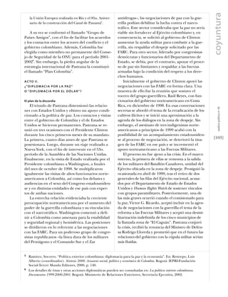 coyuntura
    la Unión Europea realizada en Río y el 85o. Aniver-        antidrogas–, las negociaciones de paz con la gue-
    sario de la construcción del Canal de Panamá5.             rrilla podían debilitar la lucha contra el narco-
                                                               tráﬁco. Este sector consideraba que la paz no sería
    A su vez se conformó el llamado “Grupo de                  viable sin fortalecer al Ejército colombiano y, en
Países Amigos”, con el ﬁn de facilitar los acuerdos            consecuencia, se solicitó al gobierno de Clinton
y los contactos entre los actores del conﬂicto y el            aumentar la ayuda militar para combatir a la gue-
gobierno colombiano. Además, Colombia fue                      rrilla, sin respaldar el despeje solicitado por las
elegida como miembro no permanente del Conse-                  FARC. Para otro sector, liderado por congresistas
jo de Seguridad de la ONU para el período 2001-                demócratas y funcionarios del Departamento de
20026. Sin embargo, la piedra angular de la                    Estado, se debía, por el contrario, apoyar el proce-
estrategia internacional de Pastrana la constituyó             so de paz sin limitantes y respaldar a las fuerzas
el llamado “Plan Colombia”.                                    armadas bajo la condición del respeto a los dere-
                                                               chos humanos.
A C TO I I .                                                       Inicialmente el gobierno de Clinton apoyó las
¿ “ D I P LO M A C I A P O R L A PA Z ”                        negociaciones con las FARC en forma clara. Una
O “ D I P LO M AC I A P O R E L D Ó L A R ” ?                  muestra de ello fue la reunión que sostuvo el
                                                               vocero del grupo guerrillero, Raúl Reyes, con fun-
El plan de la discordia                                        cionarios del gobierno norteamericano en Costa
    El triunfo de Pastrana distensionó las relacio-            Rica, en diciembre de 1998. En esas conversaciones




                                                                                                                          análısıs polítıco nº 46
nes con Estados Unidos y obtuvo un apoyo condi-                secretas se abordó el tema de la erradicación de los
cionado a la política de paz. Los contactos y visitas          cultivos ilícitos y se inició una aproximación a la
entre el gobierno de Colombia y el de Estados                  agenda de los diálogos en la zona de despeje. Sin
Unidos se hicieron permanentes. Pastrana se re-                embargo, el asesinato de tres indigenistas norte-
unió en tres ocasiones con el Presidente Clinton               americanos a principios de 1999 acabó con la
durante los cinco primeros meses de su mandato.                posibilidad de un acompañamiento estadouniden-
La primera, cuatro días antes de que Pastrana se               se al proceso de negociación, se deterioró la ima-      [103]
posesionara. Luego, durante un viaje realizado a               gen de las FARC en ese país y se incrementó el
Nueva York, con el ﬁn de intervenir en el 53o.                 apoyo norteamericano a las Fuerzas Militares.
período de la Asamblea de las Naciones Unidas.                     El proceso no fue ajeno a las crisis. En el marco
Finalmente, en la visita de Estado realizada por el            interno, la primera de ellas se remonta a la salida
Presidente colombiano a Washington, a ﬁnales                   de los militares del Batallón Cazadores, unidad del
del mes de octubre de 1998. Se multiplicaron                   Ejército ubicada en la zona de despeje. Prosiguió la
igualmente las visitas de altos funcionarios norte-            ocasionada en abril de 1999, tras el retiro de dos
americanos a Colombia, así como los debates y                  generales de las ﬁlas del Ejército nacional, acusa-
audiencias en el seno del Congreso estadouniden-               dos por el Departamento de Estado de Estados
se y en distintas entidades de ese país con exper-             Unidos y Human Rights Watch de sostener vínculos
tos de ambas naciones.                                         con grupos paramilitares. Posteriormente, una de
    La estrecha relación evidenciaba la creciente              las más graves ocurrió cuando el comisionado para
preocupación norteamericana por el aumento del                 la paz, Víctor G. Ricardo, aceptó incluir en la agen-
poder de la guerrilla colombiana y su vinculación              da de negociaciones con la guerrilla el tema de la
con el narcotráﬁco. Washington comenzó a deﬁ-                  reforma a las Fuerzas Militares y aceptó una desmi-
nir a Colombia como amenaza para la estabilidad                litarización indeﬁnida de los cinco municipios de
y seguridad regional y hemisférica. Las posiciones             la llamada zona de “El Caguán”. Pastrana conjuró
se dividieron en lo referente a las negociaciones              la crisis, recibió la renuncia del Ministro de Defen-
con las FARC. Para un poderoso grupo de congre-                sa Rodrigo Lloreda y prometió que en el futuro las
sistas republicanos –la línea dura de los militares            relaciones del gobierno con la cúpula militar serían
del Pentágono y el Comando Sur y el Zar                        más ﬂuidas.


5   Ramírez, Socorro. “Política exterior colombiana: diplomacia para la paz y la economía”. En: Restrepo, Luis
    Alberto (coordinador). Síntesis 2000. Anuario social, político y económico de Colombia. Bogotá: IEPRI-Fundación
    Social-Tercer Mundo Editores, 2000, p. 140.
6   Los detalles de éstas y otras acciones diplomáticas pueden ser consultadas en: La política exterior colombiana.
    Documentos 1999-2000-2001. Bogotá: Ministerio de Relaciones Exteriores, Secretaría Ejecutiva, 2002.
 