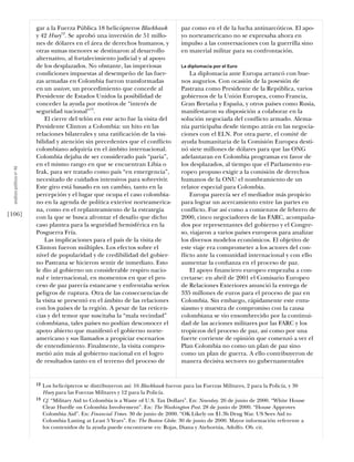 gar a la Fuerza Pública 18 helicópteros Blackhawk              paz como en el de la lucha antinarcóticos. El apo-
                            y 42 Huey12. Se aprobó una inversión de 51 millo-              yo norteamericano no se expresaba ahora en
                            nes de dólares en el área de derechos humanos, y               impulso a las conversaciones con la guerrilla sino
                            otras sumas menores se destinaron al desarrollo                en material militar para su confrontación.
                            alternativo, al fortalecimiento judicial y al apoyo
                            de los desplazados. No obstante, las imperiosas                La diplomacia por el Euro
                            condiciones impuestas al desempeño de las fuer-                    La diplomacia ante Europa arrancó con bue-
                            zas armadas en Colombia fueron transformadas                   nos augurios. Con ocasión de la posesión de
                            en un waiver, un procedimiento que concede al                  Pastrana como Presidente de la República, varios
                            Presidente de Estados Unidos la posibilidad de                 gobiernos de la Unión Europea, como Francia,
                            conceder la ayuda por motivos de “interés de                   Gran Bretaña y España, y otros países como Rusia,
                            seguridad nacional”13.                                         manifestaron su disposición a colaborar en la
                                El cierre del telón en este acto fue la visita del         solución negociada del conﬂicto armado. Alema-
                            Presidente Clinton a Colombia: un hito en las                  nia participaba desde tiempo atrás en las negocia-
                            relaciones bilaterales y una ratiﬁcación de la visi-           ciones con el ELN. Por otra parte, el comité de
                            bilidad y atención sin precedentes que el conﬂicto             ayuda humanitaria de la Comisión Europea desti-
                            colombiano adquiría en el ámbito internacional.                nó siete millones de dólares para que las ONG
                            Colombia dejaba de ser considerado país “paria”,               adelantaran en Colombia programas en favor de
                            en el mismo rango en que se encuentran Libia o                 los desplazados, al tiempo que el Parlamento eu-
  análısıs polítıco nº 46




                            Irak, para ser tratado como país “en emergencia”,              ropeo propuso exigir a la comisión de derechos
                            necesitado de cuidados intensivos para sobrevivir.             humanos de la ONU el nombramiento de un
                            Este giro está basado en un cambio, tanto en la                relator especial para Colombia.
                            percepción y el lugar que ocupa el caso colombia-                  Europa parecía ser el mediador más propicio
                            no en la agenda de política exterior norteamerica-             para lograr un acercamiento entre las partes en
                            na, como en el replanteamiento de la estrategia                conﬂicto. Fue así como a comienzos de febrero de
[106]                       con la que se busca afrontar el desafío que dicho              2000, cinco negociadores de las FARC, acompaña-
                            caso plantea para la seguridad hemisférica en la               dos por representantes del gobierno y el Congre-
                            Posguerra Fría.                                                so, viajaron a varios países europeos para analizar
                                Las implicaciones para el país de la visita de             los diversos modelos económicos. El objetivo de
                            Clinton fueron múltiples. Los efectos sobre el                 este viaje era comprometer a los actores del con-
                            nivel de popularidad y de credibilidad del gobier-             ﬂicto ante la comunidad internacional y con ello
                            no Pastrana se hicieron sentir de inmediato. Esto              aumentar la conﬁanza en el proceso de paz.
                            le dio al gobierno un considerable respiro nacio-                  El apoyo ﬁnanciero europeo empezaba a con-
                            nal e internacional, en momentos en que el pro-                cretarse: en abril de 2001 el Comisario Europeo
                            ceso de paz parecía estancarse y enfrentaba serios             de Relaciones Exteriores anunció la entrega de
                            peligros de ruptura. Otra de las consecuencias de              335 millones de euros para el proceso de paz en
                            la visita se presentó en el ámbito de las relaciones           Colombia. Sin embargo, rápidamente este entu-
                            con los países de la región. A pesar de las reticen-           siasmo y muestra de compromiso con la causa
                            cias y del temor que suscitaba la “mala vecindad”              colombiana se vio ensombrecido por la continui-
                            colombiana, tales países no podían desconocer el               dad de las acciones militares por las FARC y los
                            apoyo abierto que manifestó el gobierno norte-                 tropiezos del proceso de paz, así como por una
                            americano y sus llamados a propiciar escenarios                fuerte corriente de opinión que comenzó a ver el
                            de entendimiento. Finalmente, la visita compro-                Plan Colombia no como un plan de paz sino
                            metió aún más al gobierno nacional en el logro                 como un plan de guerra. A ello contribuyeron de
                            de resultados tanto en el terreno del proceso de               manera decisiva sectores no gubernamentales


                            12   Los helicópteros se distribuyeron así: 16 Blackhawk fueron para las Fuerzas Militares, 2 para la Policía, y 30
                                 Huey para las Fuerzas Militares y 12 para la Policía.
                            13   Cf. “Military Aid to Colombia is a Waste of U.S. Tax Dollars”. En: Newsday. 26 de junio de 2000. “White House
                                 Clear Hurdle on Colombia Involvement”. En: The Washington Post. 28 de junio de 2000. “House Approves
                                 Colombia Aid”. En: Financial Times. 30 de junio de 2000. “OK Likely on $1.3b Drug War. US Sees Aid to
                                 Colombia Lasting at Least 5 Years”. En: The Boston Globe. 30 de junio de 2000. Mayor información referente a
                                 los contenidos de la ayuda puede encontrarse en: Rojas, Diana y Atehortúa, Adolfo. Ob. cit.
 