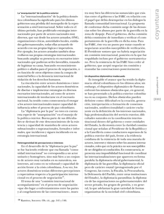 coyuntura
La “anarquización” de la política exterior             tra muy bien las diferencias sustanciales que exis-
    La “internacionalización” de la política domés-    tían entre el gobierno y las FARC en relación con
tica colombiana ha signiﬁcado para los últimos         el papel que debía desempeñar en los diálogos la
gobiernos una pérdida del monopolio de la repre-       llamada comunidad internacional. La propuesta
sentación a nivel internacional. Sobre todo en el      de conformar dicha comisión surge de las denun-
último periodo, han proliferado estrategias inter-     cias sobre los abusos por parte de la guerrilla en la
nacionales por parte de actores nacionales muy         zona de despeje. Para el gobierno, dicha comisión
diversos, que van desde los actores armados, ONG,      debía constituirse de inmediato y veriﬁcar el com-
organizaciones cívicas, autoridades locales, entida-   portamiento de la guerrilla en dicha zona. Para
des gubernamentales, todas ellas actuando de           las FARC, éste era un punto por tratar cuando se
acuerdo con sus propias lógicas e imperativos.         negociaran acuerdos susceptibles de veriﬁcación.
Por ejemplo, los actores armados también desa-         El Presidente sostuvo que no habría negociación
rrollaron sus propias estrategias internacionales      sin comisión internacional, posición en la que fue
buscando ampliar su presencia en escenarios inter-     respaldado incluso por el gobierno norteamerica-
nacionales que pudieran serles favorables, tratando    no. Pero la resistencia de las FARC hizo ceder al
de legitimar su causa, buscando reconocimiento         gobierno, que aceptó negociar sin comisión y
político o aliados para el proceso de negociación, o   reanudar las conversaciones posteriormente.
en función de otros objetivos como la compra de
material bélico o la denuncia internacional de         Un dispositivo diplomático inadecuado




                                                                                                                     análısıs polítıco nº 46
violación de los derechos humanos.                         Es innegable el avance que ha tenido la diplo-
    La vinculación entre actores domésticos e inter-   macia oﬁcial colombiana en los últimos años; sin
nacionales, la capacidad de los actores domésticos     embargo, el dispositivo diplomático de Pastrana
de diseñar e implementar estrategias en diversos       enfrentó los mismos obstáculos que, en general,
escenarios internacionales, así como de actores        se han presentado a la política exterior colombia-
internacionales de involucrarse en el escenario        na en su conjunto. Dichos obstáculos pueden
nacional, ha tenido como consecuencia el otorgar       deﬁnirse como: diﬁcultad en la creación, genera-           [111]
a los actores internacionales mayor capacidad de       ción, interpretación o formación de consensos
inﬂuencia sobre el proceso de paz colombiano.          nacionales, unidireccionalidad y carácter exclu-
    La “diplomacia por la paz” no tuvo en cuenta       yente en la deﬁnición de los intereses nacionales,
esta especie de “anarquización” en el manejo de        baja profesionalización del servicio exterior, diﬁ-
la política exterior. Buena parte de sus diﬁculta-     cultades naturales en la coordinación interins-
des se derivan de este desconocimiento de la exis-     titucional dentro del gobierno y entre entidades
tencia y capacidad de maniobra de otros actores        del Estado, la dicotomía entre la claridad constitu-
subnacionales o supranacionales, formales e infor-     cional que señalan al Presidente de la República y
males, que incidieron y siguen incidiendo en su        a la Cancillería como conductores supremos de la
estrategia internacional.                              política exterior del país, frente a la evidencia
                                                       cotidiana de la existencia de toda una maraña de
Heterogeneidad de percepciones e intereses             actores, intereses y visiones sobre los asuntos interna-
    En el desarrollo de la “diplomacia por la paz”     cionales, roles que en la práctica no son susceptibles
se fue haciendo evidente que esa llamada “comu-        de ser dirigidos ni conducidos. En consecuencia, se
nidad internacional” no correspondía a un actor        presenta una imposibilidad funcional de coordinar
unitario y homogéneo, sino más bien a un conjun-       las internacionalizaciones que aparecen en forma
to de actores muy variados en su naturaleza, sus       paralela: la diplomacia oﬁcial gubernamental, la
intereses, así como en su voluntad y capacidad de      diplomacia de las guerrillas, la diplomacia oﬁcial
acción frente a la crisis colombiana. A su vez, los    pero de carácter estatal (protagonizada por el
actores domésticos tenían diferentes percepciones      Congreso, las cortes, la Fiscalía, la Procuraduría,
y expectativas respecto a la participación interna-    la Defensoría del Pueblo, entre otras instituciones
cional en el proceso de negociación19.                 del Estado), la diplomacia paramilitar, la diploma-
    El tema de una “comisión internacional de          cia de las organizaciones no gubernamentales: del
acompañamiento” en el proceso de negociación           sector privado, los grupos de presión, y en gene-
–que dio lugar a enfrentamientos entre las partes      ral, la que adelantan la gran variedad de formas
y al congelamiento de las conversaciones–, mues-       organizativas de la sociedad civil colombiana.

19   Ramírez, Socorro. Ob. cit., pp. 141 y 146.
 