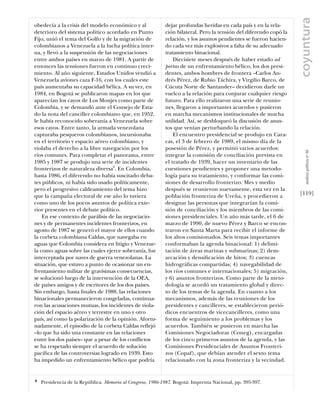 coyuntura
obedecía a la crisis del modelo económico y al              dejar profundas heridas en cada país y en la rela-
deterioro del sistema político acordado en Punto            ción bilateral. Pero la tensión del diferendo copó la
Fijo, unió el tema del Golfo y de la migración de           relación, y los asuntos pendientes se fueron hacien-
colombianos a Venezuela a la lucha política inter-          do cada vez más explosivos a falta de su adecuado
na, y llevó a la suspensión de las negociaciones            tratamiento binacional.
entre ambos países en marzo de 1981. A partir de                Diecisiete meses después de haber estado ad
entonces las tensiones fueron en continuo creci-            portas de un enfrentamiento bélico, los dos presi-
miento. Al año siguiente, Estados Unidos vendió a           dentes, ambos hombres de frontera –Carlos An-
Venezuela aviones caza F-16, con los cuales este            drés Pérez, de Rubio Táchira, y Virgilio Barco, de
país aumentaba su capacidad bélica. A su vez, en            Cúcuta Norte de Santander– decidieron darle un
1984, en Bogotá se publicaron mapas en los que              vuelco a la relación para conjurar cualquier riesgo
aparecían los cayos de Los Monjes como parte de             futuro. Para ello realizaron una serie de reunio-
Colombia, y se demandó ante el Consejo de Esta-             nes, llegaron a importantes acuerdos y pusieron
do la nota del canciller colombiano que, en 1952,           en marcha mecanismos institucionales de mucha
le había reconocido soberanía a Venezuela sobre             utilidad. Así, se desbloqueó la discusión de asun-
esos cayos. Entre tanto, la armada venezolana               tos que venían perturbando la relación.
capturaba pesqueros colombianos, incursionaba                   El encuentro presidencial se produjo en Cara-
en el territorio y espacio aéreo colombiano, y              cas, el 3 de febrero de 1989, el mismo día de la
violaba el derecho a la libre navegación por los            posesión de Pérez, y permitió varios acuerdos:




                                                                                                                       análısıs polítıco nº 46
ríos comunes. Para completar el panorama, entre             integrar la comisión de conciliación prevista en
1985 y 1987 se produjo una serie de incidentes              el tratado de 1939, hacer un inventario de las
fronterizos de naturaleza diversa6. En Colombia,            cuestiones pendientes y proponer una metodo-
hasta 1986, el diferendo no había suscitado deba-           logía para su tratamiento, y conformar las comi-
tes públicos, ni había sido usado políticamente,            siones de desarrollo fronterizo. Mes y medio
pero el progresivo caldeamiento del tema hizo               después se reunieron nuevamente, esta vez en la
que la campaña electoral de ese año lo tuviera              población fronteriza de Ureña, y procedieron a          [119]
como uno de los pocos asuntos de política exte-             designar las personas que integrarían la comi-
rior presentes en el debate político.                       sión de conciliación y los miembros de las comi-
    En ese contexto de parálisis de las negociacio-         siones presidenciales. Un año más tarde, el 6 de
nes y de permanentes incidentes fronterizos, en             marzo de 1990, de nuevo Pérez y Barco se encon-
agosto de 1987 se generó el mayor de ellos cuando           traron en Santa Marta para recibir el informe de
la corbeta colombiana Caldas, que navegaba en               los altos comisionados. Seis temas importantes
aguas que Colombia considera en litigio y Venezue-          conformaban la agenda binacional: 1) delimi-
la como aguas sobre las cuales ejerce soberanía, fue        tación de áreas marinas y submarinas; 2) dem-
interceptada por naves de guerra venezolanas. La            arcación y densiﬁcación de hitos; 3) cuencas
situación, que estuvo a punto de ocasionar un en-           hidrográﬁcas compartidas; 4) navegabilidad de
frentamiento militar de gravísimas consecuencias,           los ríos comunes e internacionales; 5) migración,
se solucionó luego de la intervención de la OEA,            y 6) asuntos fronterizos. Como parte de la meto-
de países amigos y de escritores de los dos países.         dología se acordó un tratamiento global y direc-
Sin embargo, hasta ﬁnales de 1988, las relaciones           to de los temas de la agenda. En cuanto a los
binacionales permanecieron congeladas, continua-            mecanismos, además de las reuniones de los
ron las acusaciones mutuas, los incidentes de viola-        presidentes y cancilleres, se establecieron perió-
ción del espacio aéreo y terrestre en uno y otro            dicos encuentros de vicecancilleres, como una
país, así como la polarización de la opinión. Afortu-       forma de seguimiento a los problemas y los
nadamente, el episodio de la corbeta Caldas reflejó         acuerdos. También se pusieron en marcha las
–lo que ha sido una constante en las relaciones             Comisiones Negociadoras (Coneg), encargadas
entre los dos países– que a pesar de los conflictos         de los cinco primeros asuntos de la agenda, y las
se ha respetado siempre el acuerdo de solución              Comisiones Presidenciales de Asuntos Fronteri-
pacíﬁca de las controversias logrado en 1939. Esto          zos (Copaf), que debían atender el sexto tema
ha impedido un enfrentamiento bélico que podría             relacionado con la zona fronteriza y la vecindad.


6   Presidencia de la República. Memoria al Congreso, 1986-1987. Bogotá: Imprenta Nacional, pp. 395-397.
 