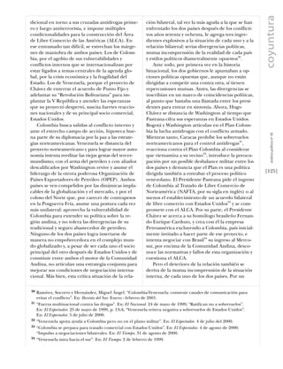 coyuntura
dicional en torno a sus cruzadas antidrogas prime-           ción bilateral, tal vez la más aguda a la que se han
ro y luego antiterrorista, e impone múltiples                enfrentado los dos países después de los conflicti-
condicionalidades para la construcción del Área              vos años setenta y ochenta, le agrega tres ingre-
de Libre Comercio de las Américas (ALCA). En                 dientes explosivos a la situación de cada uno y a la
ese entramado tan difícil, se estrechan los márge-           relación bilateral: serias divergencias políticas,
nes de maniobra de ambos países. Los de Colom-               mutua incomprensión de la realidad de cada país
bia, por el agobio de sus vulnerabilidades y                 y estilos políticos diametralmente opuestos30.
conflictos internos que se internacionalizan por                 Ante todo, por primera vez en la historia
estar ligados a temas centrales de la agenda glo-            binacional, los dos gobiernos le apuntaban a op-
bal, por la crisis económica y la fragilidad del             ciones políticas opuestas que, aunque no están
Estado. Los de Venezuela, porque el proyecto de              dirigidas a competir una contra otra, sí tienen
Chávez de enterrar el acuerdo de Punto Fijo y                repercusiones mutuas. Antes, las divergencias se
adelantar su “Revolución Bolivariana” para im-               inscribían en un marco de coincidencias políticas,
plantar la V República y atender las esperanzas              al punto que bastaba una llamada entre los presi-
que su proyectó despertó, suscita fuertes reaccio-           dentes para entrar en sintonía. Ahora, Hugo
nes nacionales y de su principal socio comercial,            Chávez se distancia de Washington al tiempo que
Estados Unidos.                                              Pastrana cifra sus esperanzas en Estados Unidos.
   Colombia busca salidas al conflicto interno y             Bogotá y Washington articulan en el Plan Colom-
ante el estrecho campo de acción, hipoteca bue-              bia la lucha antidrogas con el conflicto armado.




                                                                                                                        análısıs polítıco nº 46
na parte de su diplomacia por la paz a las estrate-          Mientras tanto, Caracas prohíbe los sobrevuelos
gias norteamericanas. Venezuela se distancia del             norteamericanos para el control antidrogas31,
proyecto norteamericano y para lograr mayor auto-            reacciona contra el Plan Colombia al considerar
nomía intenta reeditar las viejas gestas del tercer-         que vietnamiza a su vecino32, introduce la preocu-
mundismo; con el arma del petróleo y con aliados             pación por un posible desbalance militar entre los
descaliﬁcados por Washington revive y asume el               dos países y denuncia que el Plan es una política
liderazgo de la otrora poderosa Organización de              dirigida también a entrabar el proceso político         [125]
Países Exportadores de Petróleo (OPEP). Ambos                venezolano. El Presidente Pastrana pide el ingreso
países se ven compelidos por las dinámicas impla-            de Colombia al Tratado de Libre Comercio de
cables de la globalización y el mercado, y por el            Norteamérica (NAFTA, por su sigla en inglés) o al
coloso del Norte que, por carecer de contrapesos             menos el establecimiento de un acuerdo bilateral
en la Posguerra Fría, asume una postura cada vez             de libre comercio con Estados Unidos33 y se com-
más unilateral: aprovecha la vulnerabilidad de               promete con el ALCA. Por su parte, el Presidente
Colombia para extender su política sobre la re-              Chávez se acerca a su homólogo brasileño Fernan-
gión andina, y no tolera las divergencias de su              do Enrique Cardozo, y crea con él la empresa
tradicional y seguro abastecedor de petróleo.                Petroamérica excluyendo a Colombia, país inicial-
Ninguno de los dos países logra insertarse de                mente invitado a hacer parte de ese proyecto, e
manera no empobrecedora en el complejo mun-                  intenta negociar con Brasil34 su ingreso al Merco-
do globalizado y, a pesar de ser cada uno el socio           sur, por encima de la Comunidad Andina, desco-
principal del otro después de Estados Unidos y de            noce las normativas y fallos de esta organización y
constituir entre ambos el motor de la Comunidad              cuestiona el ALCA.
Andina, no articulan una estrategia conjunta para                Pero el deterioro de la relación también se
mejorar sus condiciones de negociación interna-              deriva de la mutua incomprensión de la situación
cional. Más bien, esta crítica situación de la rela-         interna, de cada uno de los dos países. Por un


30   Ramírez, Socorro y Hernández, Miguel Ángel. “Colombia-Venezuela: construir canales de comunicación para
     evitar el conflicto”. En: Revista del Sur. Enero - febrero de 2001.
31   “Fuerza multinacional contra las drogas”. En: El Nacional. 24 de mayo de 1999; “Ratifican no a sobrevuelos”.
     En: El Espectador. 25 de mayo de 1999, p. 13-A; “Venezuela reitera negativa a sobrevuelos de Estados Unidos”.
     En: El Espectador. 5 de julio de 2000.
32   “Venezuela apoya ayuda a Colombia pero no en el plano militar”. En: El Espectador. 4 de julio del 2000.
33   “Colombia se prepara para tratado comercial con Estados Unidos”. En: El Espectador. 4 de agosto de 2000;
     “Impulso a negociaciones bilaterales. En: El Tiempo. 31 de agosto de 2000.
34   “Venezuela mira hacia el sur”. En: El Tiempo. 2 de febrero de 1999.
 
