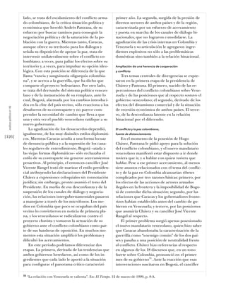 lado, se trata del escalamiento del conflicto arma-            primer año. La segunda, surgida de la presión de
                            do colombiano, de la crítica situación política y              diversos sectores de ambos países y de la región,
                            económica que heredó Andrés Pastrana, de su                    caracterizada por un esfuerzo de acercamiento
                            esfuerzo por buscar caminos para conseguir la                  y puesta en marcha de los canales de diálogo bi-
                            negociación política y de la saturación de la po-              nacionales, que no lograron consolidarse. La
                            blación con la guerra. Mientras tanto, Caracas,                agudización de las crisis internas en Colombia y
                            aunque ofrece su territorio para los diálogos y                Venezuela y su articulación le agregaron ingre-
                            señala su disposición de apoyar la paz, trata de               dientes explosivos no sólo a las problemáticas
                            intervenir unilateralmente sobre el conflicto co-              domésticas sino también a la relación binacional.
                            lombiano; a veces, para paliar los efectos sobre su
                            territorio y, a veces, para impulsar su opción ideo-           Ampliación de una herencia de cooperación
                            lógica. Con esta posición se diferencia de la que              y conflicto
                            llama “rancia y sanguinaria oligarquía colombia-                  Tres temas centrales de divergencias se expre-
                            na”, y se acerca a la guerrilla, que ha dicho que              saron en la primera etapa de la presidencia de
                            comparte el proyecto bolivariano. Por otro lado,               Chávez y Pastrana. El primero, nacido de las re-
                            se trata del derrumbe del sistema político venezo-             percusiones del conflicto colombiano sobre Vene-
                            lano y de la instauración de su remplazo, ante lo              zuela y de las posiciones que al respecto sostuvo el
                            cual, Bogotá, alarmada por los cambios introduci-              gobierno venezolano; el segundo, derivado de los
                            dos en la elite del país vecino, sólo reacciona a los          efectos del dinamismo comercial y de la situación
  análısıs polítıco nº 46




                            desafueros de su contraparte y no parece com-                  de recesión económica de ambos países. El terce-
                            prender la necesidad de cambio que lleva a que                 ro, de la desconﬁanza latente en la relación
                            una y otra vez el pueblo venezolano ratiﬁque a su              binacional por el diferendo.
                            nuevo gobernante.
                                La agudización de los desacuerdos dependió,                El conflicto y la paz colombiana,
                            igualmente, de los muy disímiles estilos diplomáti-            fuente de distanciamiento
[126]                       cos. Mientras Caracas acudía a una forma locuaz                    En el momento de la posesión de Hugo
                            de denuncia pública y a la supresión de los cana-              Chávez, Pastrana le pidió apoyo para la solución
                            les regulares de entendimiento, Bogotá –atada a                del conflicto colombiano, y el nuevo mandatario
                            las viejas formas diplomáticas– sólo rechazaba el              venezolano manifestó estar dispuesto a ir donde
                            estilo de su contraparte sin generar acercamientos             tuviera que ir, y a hablar con quien tuviera que
                            proactivos. Al principio, el entonces canciller José           hablar. Pese a ese primer acercamiento, al menos
                            Vicente Rangel trató de suavizar el estilo presiden-           siete asuntos relacionados con el tema del conflic-
                            cial atribuyendo las declaraciones del Presidente              to y de la paz en Colombia alcanzarían ribetes
                            Chávez a expresiones coloquiales sin connotación               complicados por tres razones básicas: primero, por
                            jurídica; sin embargo, pronto asumió el tono del               los efectos de las acciones de actores armados
                            Presidente. En medio de esa desconﬁanza y de la                ilegales en la frontera y la imposibilidad de Bogo-
                            suspensión de los canales de diálogo y negocia-                tá de controlar dicha situación; segundo, por las
                            ción, las relaciones intergubernamentales pasaron              relaciones que Caracas y los gobernadores fronte-
                            a manejarse a través de los micrófonos. Los me-                rizos habían establecido antes del cambio de go-
                            dios en Colombia que poco se ocupaban del país                 bierno en Venezuela; y tercero, por las posiciones
                            vecino lo convirtieron en noticia de primera pla-              que asumiría Chávez y su canciller José Vicente
                            na, y los venezolanos se radicalizaron contra el               Rangel al respecto.
                            proyecto chavista y tomaron la actuación de su                     El primer problema surgió apenas posesionado
                            gobierno ante el conflicto colombiano como par-                el nuevo mandatario venezolano, quien hizo saber
                            te de sus banderas de oposición. En muchos mo-                 que Caracas abandonaba la caracterización de la
                            mentos esta situación ampliﬁcó los problemas y                 guerrilla como “enemigo común” de los dos paí-
                            diﬁcultó los acercamientos.                                    ses y pasaba a una posición de neutralidad frente
                                En este período podríamos diferenciar dos                  al conflicto. Chávez hizo referencias al respecto
                            etapas. La primera, derivada de las tendencias que             en algunos de los 18 discursos que, en un tono
                            ambos gobiernos heredaron, así como de los in-                 fuerte sobre Colombia, pronunció en el primer
                            gredientes que cada lado le aportó a la situación              mes de su gobierno35. Ante la reacción que esas
                            para conﬁgurar el panorama crítico caracterizó                 intervenciones suscitaron en Bogotá, el canciller

                            35   “La relación con Venezuela se calienta”. En: El Tiempo. 12 de marzo de 1999, p. 8-A.
 