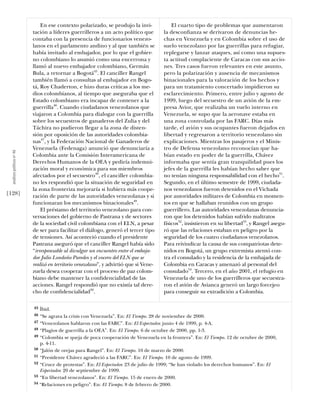 En ese contexto polarizado, se produjo la invi-              El cuarto tipo de problemas que aumentaron
                            tación a líderes guerrilleros a un acto político que         la desconﬁanza se derivaron de denuncias he-
                            contaba con la presencia de funcionarios venezo-             chas en Venezuela y en Colombia sobre el uso de
                            lanos en el parlamento andino y al que también se            suelo venezolano por las guerrillas para refugiar,
                            había invitado al embajador, por lo que el gobier-           replegarse y lanzar ataques, así como una supues-
                            no colombiano lo asumió como una encerrona y                 ta actitud complaciente de Caracas con sus accio-
                            llamó al nuevo embajador colombiano, Germán                  nes. Tres casos fueron relevantes en este asunto,
                            Bula, a retornar a Bogotá45. El canciller Rangel             pero la polarización y ausencia de mecanismos
                            también llamó a consultas al embajador en Bogo-              binacionales para la valoración de los hechos y
                            tá, Roy Chaderton, e hizo duras críticas a los me-           para un tratamiento concertado impidieron su
                            dios colombianos, al tiempo que aseguraba que el             esclarecimiento. Primero, entre julio y agosto de
                            Estado colombiano era incapaz de contener a la               1999, luego del secuestro de un avión de la em-
                            guerrilla46. Cuando ciudadanos venezolanos que               presa Avior, que realizaba un vuelo interno en
                            viajaron a Colombia para dialogar con la guerrilla           Venezuela, se supo que la aeronave estaba en
                            sobre los secuestros de ganaderos del Zulia y del            una zona controlada por las FARC. Días más
                            Táchira no pudieron llegar a la zona de disten-              tarde, el avión y sus ocupantes fueron dejados en
                            sión por oposición de las autoridades colombia-              libertad y regresaron a territorio venezolano sin
                            nas47, y la Federación Nacional de Ganaderos de              explicaciones. Mientras los pasajeros y el Minis-
                            Venezuela (Fedenaga) anunció que denunciaría a               tro de Defensa venezolano reconocían que ha-
  análısıs polítıco nº 46




                            Colombia ante la Comisión Interamericana de                  bían estado en poder de la guerrilla, Chávez
                            Derechos Humanos de la OEA y pediría indemni-                informaba que sentía gran tranquilidad pues los
                            zación moral y económica para sus miembros                   jefes de la guerrilla les habían hecho saber que
                            afectados por el secuestro48, el canciller colombia-         no tenían ninguna responsabilidad con el hecho51.
                            no les respondió que la situación de seguridad en            Segundo, en el último semestre de 1999, ciudada-
                            la zona fronteriza mejoraría si hubiera más coope-           nos venezolanos fueron detenidos en el Vichada
[128]                       ración de parte de las autoridades venezolanas y si          por autoridades militares de Colombia en momen-
                            funcionaran los mecanismos binacionales49.                   tos en que se hallaban reunidos con un grupo
                                El préstamo del territorio venezolano para con-          guerrillero. Las autoridades venezolanas denuncia-
                            versaciones del gobierno de Pastrana y de sectores           ron que los detenidos habían sufrido maltratos
                            de la sociedad civil colombiana con el ELN, a pesar          físicos52, insistieron en su libertad53, y Rangel asegu-
                            de ser para facilitar el diálogo, generó el tercer tipo      ró que las relaciones estaban en peligro por la
                            de tensiones. Así aconteció cuando el presidente             seguridad de los cuatro ciudadanos venezolanos.
                            Pastrana aseguró que el canciller Rangel había sido          Para reivindicar la causa de sus compatriotas dete-
                            “irresponsable al divulgar un encuentro entre el embaja-     nidos en Bogotá, un grupo extremista atentó con-
                            dor Julio Londoño Paredes y el vocero del ELN que se         tra el consulado y la residencia de la embajada de
                            realizó en territorio venezolano”, y advirtió que si Vene-   Colombia en Caracas y amenazó al personal del
                            zuela desea cooperar con el proceso de paz colom-            consulado54. Tercero, en el año 2001, el refugio en
                            biano debe mantener la conﬁdencialidad de las                Venezuela de uno de los guerrilleros que secuestra-
                            acciones. Rangel respondió que no existía tal dere-          ron el avión de Avianca generó un largo forcejeo
                            cho de conﬁdencialidad50.                                    para conseguir su extradición a Colombia.

                            45 Íbid.
                            46 “Se agrava la crisis con Venezuela”. En: El Tiempo. 28 de noviembre de 2000.
                            47 “Venezolanos hablaron con las FARC”. En: El Espectador. junio 4 de 1999, p. 4-A.
                            48 “Plagios de guerrilla a la OEA”. En: El Tiempo. 6 de octubre de 2000, pp. 1-3.
                            49 “Colombia se queja de poca cooperación de Venezuela en la frontera”. En: El Tiempo. 12 de octubre de 2000,
                               p. 4-11.
                            50 “Jalón de orejas para Rangel”. En: El Tiempo. 10 de marzo de 2000.
                            51 “Presidente Chávez agradeció a las FARC”. En: El Tiempo. 10 de agosto de 1999.
                            52 “Cruce de protestas”. En: El Espectador. 23 de julio de 1999; “Se han violado los derechos humanos”. En: El
                               Espectador. 20 de septiembre de 1999.
                            53 “En libertad venezolanos”. En: El Tiempo. 15 de enero de 2000.
                            54 “Relaciones en peligro”. En: El Tiempo. 8 de febrero de 2000.
 