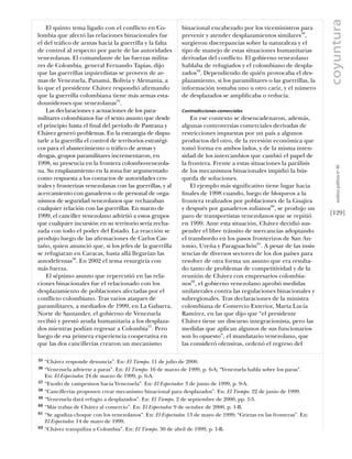 coyuntura
    El quinto tema ligado con el conflicto en Co-             binacional encabezado por los viceministros para
lombia que afectó las relaciones binacionales fue             prevenir y atender desplazamientos similares58,
el del tráﬁco de armas hacia la guerrilla y la falta          surgieron discrepancias sobre la naturaleza y el
de control al respecto por parte de las autoridades           tipo de manejo de estas situaciones humanitarias
venezolanas. El comandante de las fuerzas milita-             derivadas del conflicto. El gobierno venezolano
res de Colombia, general Fernando Tapias, dijo                hablaba de refugiados y el colombiano de despla-
que las guerrillas izquierdistas se proveen de ar-            zados59. Dependiendo de quién provocaba el des-
mas de Venezuela, Panamá, Bolivia y Alemania, a               plazamiento, si los paramilitares o las guerrillas, la
lo que el presidente Chávez respondió aﬁrmando                información tomaba uno u otro cariz, y el número
que la guerrilla colombiana tiene más armas esta-             de desplazados se ampliﬁcaba o reducía.
dounidenses que venezolanas55.
    Las declaraciones y actuaciones de los para-              Contradicciones comerciales
militares colombianos fue el sexto asunto que desde               En ese contexto se desencadenaron, además,
el principio hasta el ﬁnal del período de Pastrana y          algunas controversias comerciales derivadas de
Chávez generó problemas. En la estrategia de dispu-           restricciones impuestas por un país a algunos
tarle a la guerrilla el control de territorios estratégi-     productos del otro, de la recesión económica que
cos para el abastecimiento o tráﬁco de armas y                tomó forma en ambos lados, y de la misma inten-
drogas, grupos paramilitares incrementaron, en                sidad de los intercambios que cambió el papel de
1998, su presencia en la frontera colombo-venezola-           la frontera. Frente a estas situaciones la parálisis




                                                                                                                          análısıs polítıco nº 46
na. Su emplazamiento en la zona fue argumentado               de los mecanismos binacionales impidió la bús-
como respuesta a los contactos de autoridades cen-            queda de soluciones.
trales y fronterizas venezolanas con las guerrillas, y al         El ejemplo más signiﬁcativo tiene lugar hacia
acercamiento con ganaderos o de personal de orga-             ﬁnales de 1998 cuando, luego de bloqueos a la
nismos de seguridad venezolanos que rechazaban                frontera realizados por poblaciones de la Guajira
cualquier relación con las guerrillas. En marzo de            y después por ganaderos zulianos60, se produjo un
1999, el canciller venezolano advirtió a estos grupos         paro de transportistas venezolanos que se repitió        [129]
que cualquier incursión en su territorio sería recha-         en 1999. Ante esta situación, Chávez decidió sus-
zada con todo el poder del Estado. La reacción se             pender el libre tránsito de mercancías adoptando
produjo luego de las aﬁrmaciones de Carlos Cas-               el transbordo en los pasos fronterizos de San An-
taño, quien anunció que, si los jefes de la guerrilla         tonio, Ureña y Paraguachón61. A pesar de las insis-
se refugiaran en Caracas, hasta allá llegarían las            tencias de diversos sectores de los dos países para
autodefensas56. En 2002 el tema resurgiría con                resolver de otra forma un asunto que era resulta-
más fuerza.                                                   do tanto de problemas de competitividad y de la
    El séptimo asunto que repercutió en las rela-             reunión de Chávez con empresarios colombia-
ciones binacionales fue el relacionado con los                nos62, el gobierno venezolano aprobó medidas
desplazamiento de poblaciones afectadas por el                unilaterales contra las regulaciones binacionales y
conflicto colombiano. Tras varios ataques de                  subregionales. Tras declaraciones de la ministra
paramilitares, a mediados de 1999, en La Gabarra,             colombiana de Comercio Exterior, Marta Lucía
Norte de Santander, el gobierno de Venezuela                  Ramírez, en las que dijo que “el presidente
recibió y prestó ayuda humanitaria a los desplaza-            Chávez tiene un discurso integracionista, pero las
dos mientras podían regresar a Colombia57. Pero               medidas que aplican algunos de sus funcionarios
luego de esa primera experiencia cooperativa en               son lo opuesto”, el mandatario venezolano, que
que las dos cancillerías crearon un mecanismo                 las consideró ofensivas, ordenó el regreso del

55   “Chávez responde denuncia”. En: El Tiempo. 11 de julio de 2000.
56   “Venezuela advierte a paras”. En: El Tiempo. 16 de marzo de 1999, p. 6-A; “Venezuela habla sobre los paras”.
     En: El Espectador. 24 de marzo de 1999, p. 6-A.
57   “Exodo de campesinos hacia Venezuela”. En: El Espectador. 3 de junio de 1999, p. 9-A.
58   “Cancillerías proponen crear mecanismo binacional para desplazados”. En: El Tiempo. 22 de junio de 1999.
59   “Venezuela dará refugio a desplazados”. En: El Tiempo. 2 de septiembre de 2000, pp. 1-5.
60   “Más trabas de Chávez al comercio”. En: El Espectador. 9 de octubre de 2000, p. 1-B.
61   “Se agudiza choque con los venezolanos”. En: El Espectador. 13 de mayo de 1999; “Grietas en las fronteras”. En:
     El Espectador. 14 de mayo de 1999.
62   “Chávez tranquiliza a Colombia”. En: El Tiempo. 30 de abril de 1999, p. 1-B.
 