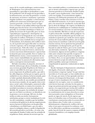 marco de la cruzada antidrogas y antiterrorismo          bían controlado política y económicamente el país,
                            de Washington. Los enfrentamientos entre                 que se sienten amenazados y esperan que, por sus
                            paramilitares y guerrillas se profundizan a costa        intereses petroleros en Venezuela, Estados Unidos
                            de la población civil. El ataque de las guerrillas a     les ayude a sacar al gobernante, como intentó ha-
                            la infraestructura, así como las presiones –a través     cerlo con el golpe, el reconocimiento rápido a
                            de amenazas, secuestros o asesinatos– a personas         Carmona y la celebración prematura de la caída de
                            elegidas mediante voto popular o a funcionarios          Chávez. Cómo conciliar estos extremos es el reto
                            públicos de numerosos municipios para que re-            más difícil del momento, en el cual se muestra que,
                            nuncien pretende, a la fuerza, tomar su lugar.           pese a los anuncios de conciliación, no ha sido fácil
                            Crece el énfasis en las salidas militar-represivas del   que la oferta de diálogo y de respeto a la disidencia
                            Estado para hacerle frente a la arremetida de la         pueda hacerse realidad pues se combinan situacio-
                            guerrilla. La sociedad colombiana se limita a re-        nes socioeconómicas concretas con intereses políti-
                            pudiar las acciones de la guerrilla, pero no tiene       cos muy disímiles. Más bien se trata de un proceso
                            capacidad para organizarse y desempeñar un               en pleno desarrollo, inestable, difícil, peligroso. La
                            papel central en la búsqueda de una real salida          enorme fuerza de movilización que ha venido acu-
                            negociada al conflicto. El Estado se erosiona pro-       mulando la oposición por medio de nuevas organi-
                            gresivamente como resultado de la corrupción y           zaciones de escasa tradición política, aún no logra
                            el clientelismo, de la dinámica del conflicto inter-     tomar forma ni contribuye a salir de la nociva pola-
                            no, de la presión de la guerrilla sobre su estructu-     rización extrema. En la oposición han primado el
  análısıs polítıco nº 46




                            ra local y regional, y de la estrategia antidrogas       inmediatismo y la desesperación, por lo que ha
                            norteamericana. Todo ello reduce su capacidad            buscado la caída de Chávez, pero no ha construido
                            para atender las zonas de frontera, mientras los         una alternativa consistente. Aprovechando esta
                            vecinos reaccionan defensivamente o aprovechan           circunstancia, algunos sectores políticos y empresa-
                            la situación para sacar partido. Esto se traduce en      riales antes reinantes han querido recuperar el
                            debilitamiento mutuo, entrecruzamiento de sus            poder, como se puso de presente en el golpe con-
[136]                       crisis y mayor maleabilidad a las opciones norte-        tra Chávez. Pero, en esa oportunidad, esos mismos
                            americanas ante la ausencia de alternativas regio-       sectores hicieron acopio de todos los desaciertos
                            nales y contrapesos internacionales.                     políticos posibles, tantos que terminaron
                                Del lado venezolano, la situación, sin tener el      resquebrando la oposición e induciendo su rápida
                            nivel de violencia que afecta a Colombia, sí entraña     derrota.
                            una creciente gravedad. El gobierno de Chávez es             Siendo Antioquia el departamento colombiano
                            cada vez más débil. Es cierto que cuenta con un          más ligado a Venezuela –dado que son
                            sector importante de población pobre, que salió a        inversionistas y empresas “paisas” los que más han
                            las calles dispuesta a luchar por su regreso, pero la    invertido en el vecino país y se han establecido en
                            unidad de su otra columna, la fuerza armada, pare-       él, y los que, por tanto, le han apostado más fuer-
                            ce haber quedado disminuida debido a ﬁsuras              temente a la integración binacional–, es de espe-
                            internas. En medio de una notable precariedad de         rar que el nuevo mandatario de Colombia,
                            las estructuras estatales, de una aguda crisis econó-    originario de esa región, tome en consideración
                            mica y social –sube el desempleo, aumenta la infla-      estos fuertes lazos que articulan los dos países, y
                            ción y la devaluación, se estanca la economía–, la       tenga una postura proactiva que ponga el entendi-
                            sociedad venezolana se encuentra radicalmente            miento y la cooperación por encima del conflicto
                            dividida. De una parte, los excluidos de siempre         y la discrepancia intergubernamental. El tempra-
                            que ven en Chávez su redentor y se identiﬁcan con        no nombramiento de su mano derecha en temas
                            su persona y con su mensaje. Del otro, la clase          internacionales como embajadora en Venezuela
                            media en todos sus niveles, furiosamente                 puede ser signo de interés. Es de esperar que
                            antichavista, porque se siente insultada por la retó-    tanto en Colombia como en Venezuela se saquen
                            rica del comandante, considera que las medidas           conclusiones constructivas sobre lo acontecido en
                            económicas del gobierno la afectan negativamente,        estos últimos años. Y sobre todo, se renuncie
                            asocia el proyecto bolivariano con las guerrillas        deﬁnitivamente a hipótesis de conflicto del uno
                            colombianas y con Fidel Castro –por eso salió a          sobre el otro para reconstruir la conﬁanza, resol-
                            atacar la embajada cubana y a pedir la liquidación       ver los diferendos y problemas acumulados, y para
                            del acuerdo petrolero con la isla–, y le teme a las      poder hacerle frente de manera conjunta al difícil
                            represalias de Estados Unidos ante las actitudes de      contexto hemisférico y al complejo mundo
                            su gobierno. Están, además, los sectores que ha-         globalizado.
 