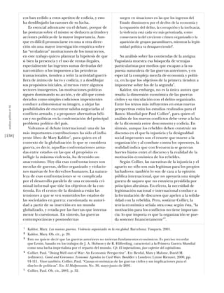 cos han cedido a estos apetitos de codicia, y esto             surgen en situaciones en las que los ingresos del
                            ha desdibujado las razones de su lucha.                        Estado disminuyen por el declive de la economía y
                                Es esencial adentrarse en el debate, porque de             la expansión del delito, la corrupción y la ineﬁcacia;
                            las posturas sobre el mismo se deducen actitudes y             la violencia está cada vez más privatizada, como
                            acciones políticas de la mayor importancia. Aun-               consecuencia del creciente crimen organizado y la
                            que es difícil pronunciarse en una u otra direc-               aparición de grupos paramilitares, mientras la legiti-
                            ción sin una mayor investigación empírica sobre                midad política va desapareciendo2.
                            las “verdaderas” motivaciones de los insurrectos,
                            en este trabajo quiero plantear la hipótesis de que             Su análisis sobre las contiendas de la antigua
                            si bien la presencia y el uso de rentas ilegales,           Yugoslavia muestra esa búsqueda de ventajas
                            especialmente las ingentes sumas derivadas del              particularistas por medios que escapan a la su-
                            narcotráﬁco o los impuestos a las petroleras                puesta naturaleza de las guerras anteriores, y en
                            trasnacionales, tienden a teñir la actividad guerri-        especial la compleja mezcla de economía y políti-
                            llera de ánimo de lucro y codicia, y a desdibujar           ca, en la que los objetivos de la primera tienden a
                            sus propósitos iniciales, al menos entre algunos            imponerse sobre los de la segunda3.
                            sectores insurgentes, las motivaciones políticas                Kaldor, sin embargo, no es la única autora que
                            siguen dominando su acción, y de allí que consi-            resalta la dimensión económica de las guerras
                            derarlos como simples codiciosos impenitentes               civiles y su vinculación con el delito organizado.
                            conduce a distorsionar su imagen, a alejar las              Entre los textos más inﬂuyentes en estas nuevas
  análısıs polítıco nº 46




                            posibilidades de encontrar salidas negociadas al            perspectivas están los estudios realizados para el
                            conﬂicto armado, y a proponer alternativas béli-            Banco Mundial por Paul Collier4, para quien el
                            cas y no políticas en la confrontación del principal        análisis de los nuevos conﬂictos debe verse a la luz
                            problema político del país.                                 de la dicotomía entre descontento y codicia. En
                                Volvamos al debate internacional: una de las            síntesis, aunque los rebeldes deben construir un
                            más importantes contribuciones ha sido el inﬂu-             discurso en el que la injusticia y la desigualdad
[138]                       yente libro de Mary Kaldor1, para quien en el               social imperantes son el resorte que mueve a la
                            contexto de la globalización lo que se considera            organización y al combate contra los opresores, la
                            guerra, es decir, aquellas confrontaciones arma-            realidad indica que con frecuencia se generan
                            das entre estados en las que el propósito es                fuertes hiatos entre el discurso y la realidad de la
                            inﬂigir la máxima violencia, ha devenido un                 motivación económica de los rebeldes.
                            anacronismo. Hoy día esas confrontaciones son                   Según Collier, las narrativas de la injusticia y el
                            mezclas de guerras, delito organizado y violacio-           agravio no sólo son más legítimas para los propios
                            nes masivas de los derechos humanos. La natura-             luchadores: también lo son de cara a la opinión
                            leza de esas confrontaciones se ve complicada               pública internacional, que no apoyaría una simple
                            por el desarrollo paralelo de una economía cri-             guerra de saqueo que no estuviera presidida por
                            minal informal que tiñe los objetivos de la con-            principios altruistas. En efecto, la necesidad de
                            tienda. En el centro de la dinámica están las               legitimación nacional e internacional conduce a
                            tensiones a que se ven sometidos los estados de             la formulación de discursos que apelen a la solida-
                            las sociedades en guerra: cuestionada su autori-            ridad con la rebeldía. Pero, sostiene Collier, la
                            dad a partir de su inserción en un mundo                    teoría económica señala otra cosa: según ésta, “la
                            globalizado, y retada por las fuerzas que interna-          motivación para los conﬂictos no tiene importan-
                            mente lo cuestionan. En síntesis, las guerras               cia: lo que importa es que la organización se pue-
                            contemporáneas y posmodernas                                da sostener ﬁnancieramente”5.

                            1   Kaldor, Mary. Las nuevas guerras. Violencia organizada en la era global. Barcelona: Tusquets, 2001.
                            2   Kaldor, Mary. Ob. cit., p. 20.
                            3   Esto no quiere decir que las guerras anteriores no tuvieran fundamentos económicos. Es preciso recordar
                                que Lenin, basado en los trabajos de J. A. Hobson y de R. Hilferding, caracterizó a la Primera Guerra Mundial
                                como una lucha imperialista por el reparto del mundo. Cfr. El imperialismo, fase superior del capitalismo.
                            4   Collier, Paul. “Doing Well out of War: An Economic Perspective”. En: Berdal, Mats y Malone, David M.
                                (editores). Greed and Grievance. Economic Agendas in Civil Wars. Boulder y Londres: Lynne Rienner, 2000, pp.
                                91-111. Véase también: Collier, Paul. “Causas económicas de las guerras civiles y sus implicaciones para el
                                diseño de políticas”. En: El Malpensante, No. 30, mayo-junio de 2001.
                            5   Collier, Paul. Ob. cit., 2001, p. 32.
 