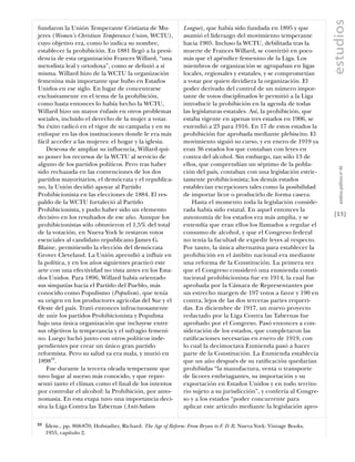 estudios
fundaron la Unión Temperante Cristiana de Mu-                  League), que había sido fundada en 1895 y que
jeres (Women’s Christian Temperance Union, WCTU),              asumió el liderazgo del movimiento temperante
cuyo objetivo era, como lo indica su nombre,                   hacia 1905. Incluso la WCTU, debilitada tras la
establecer la prohibición. En 1881 llegó a la presi-           muerte de Frances Willard, se convirtió en poco
dencia de esta organización Frances Willard, “una              más que el apéndice femenino de la Liga. Los
metodista leal y ortodoxa”, como se deﬁnió a sí                miembros de organización se agrupaban en ligas
misma. Willard hizo de la WCTU la organización                 locales, regionales y estatales, y se comprometían
femenina más importante que hubo en Estados                    a votar por quien decidiera la organización. El
Unidos en ese siglo. En lugar de concentrarse                  poder derivado del control de un número impor-
exclusivamente en el tema de la prohibición,                   tante de votos disciplinados le permitió a la Liga
como hasta entonces lo había hecho la WCTU,                    introducir la prohibición en la agenda de todas
Willard hizo un mayor énfasis en otros problemas               las legislaturas estatales. Así, la prohibición, que
sociales, incluido el derecho de la mujer a votar.             estaba vigente en apenas tres estados en 1906, se
Su éxito radicó en el vigor de su campaña y en su              extendió a 23 para 1916. En 17 de estos estados la
enfoque en las dos instituciones donde le era más              prohibición fue aprobada mediante plebiscito. El
fácil acceder a las mujeres: el hogar y la iglesia.            movimiento siguió su curso, y en enero de 1919 ya
    Deseosa de ampliar su influencia, Willard qui-             eran 36 estados los que contaban con leyes en
so poner los recursos de la WCTU al servicio de                contra del alcohol. Sin embargo, tan sólo 13 de
alguno de los partidos políticos. Pero tras haber              ellos, que comprendían un séptimo de la pobla-




                                                                                                                         análısıs polítıco nº 46
sido rechazada en las convenciones de los dos                  ción del país, contaban con una legislación estric-
partidos mayoritarios, el demócrata y el republica-            tamente prohibicionista; los demás estados
no, la Unión decidió apoyar al Partido                         establecían excepciones tales como la posibilidad
Prohibicionista en las elecciones de 1884. El res-             de importar licor o producirlo de forma casera.
paldo de la WCTU fortaleció al Partido                             Hasta el momento toda la legislación conside-
Prohibicionista, y pudo haber sido un elemento                 rada había sido estatal. En aquel entonces la
decisivo en los resultados de ese año. Aunque los              autonomía de los estados era más amplia, y se          [13]
prohibicionistas sólo obtuvieron el 1,5% del total             entendía que eran ellos los llamados a regular el
de la votación, en Nueva York le restaron votos                consumo de alcohol, y que el Congreso federal
esenciales al candidato republicano James G.                   no tenía la facultad de expedir leyes al respecto.
Blaine, permitiendo la elección del demócrata                  Por tanto, la única alternativa para establecer la
Grover Cleveland. La Unión aprendió a influir en               prohibición en el ámbito nacional era mediante
la política, y en los años siguientes practicó este            una reforma de la Constitución. La primera vez
arte con una efectividad no vista antes en los Esta-           que el Congreso consideró una enmienda consti-
dos Unidos. Para 1896, Willard había orientado                 tucional prohibicionista fue en 1914, la cual fue
sus simpatías hacia el Partido del Pueblo, más                 aprobada por la Cámara de Representantes por
conocido como Populismo (Populism), que tenía                  un estrecho margen de 197 votos a favor y 190 en
su origen en los productores agrícolas del Sur y el            contra, lejos de las dos terceras partes requeri-
Oeste del país. Trató entonces infructuosamente                das. En diciembre de 1917, un nuevo proyecto
de unir los partidos Prohibicionista y Populista               redactado por la Liga Contra las Tabernas fue
bajo una única organización que incluyese entre                aprobado por el Congreso. Pasó entonces a con-
sus objetivos la temperancia y el sufragio femeni-             sideración de los estados, que completaron las
no. Luego luchó junto con otros políticos inde-                ratiﬁcaciones necesarias en enero de 1919, con
pendientes por crear un único gran partido                     lo cual la decimoctava Enmienda pasó a hacer
reformista. Pero su salud ya era mala, y murió en              parte de la Constitución. La Enmienda establecía
189833.                                                        que un año después de su ratiﬁcación quedarían
    Fue durante la tercera oleada temperante que               prohibidas “la manufactura, venta o transporte
tuvo lugar al suceso más conocido, y que repre-                de licores embriagantes, su importación y su
sentó tanto el clímax como el ﬁnal de los intentos             exportación en Estados Unidos y en todo territo-
por controlar el alcohol: la Prohibición, por anto-            rio sujeto a su jurisdicción”, y confería al Congre-
nomasia. En esta etapa tuvo una importancia deci-              so y a los estados “poder concurrente para
siva la Liga Contra las Tabernas (Anti-Saloon                  aplicar este artículo mediante la legislación apro-

33   Ídem., pp. 868-870; Hofstadter, Richard. The Age of Reform: From Bryan to F. D. R. Nueva York: Vintage Books,
     1955, capítulo 2.
 