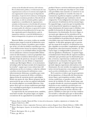 activas en las décadas del setenta y del ochenta.         producir bienes y servicios suﬁcientes para aliviar
                                 Pero la dimensión política y revolucionaria de esas       la pobreza, de modo que ésta deja ser una condi-
                                 organizaciones actúa en el contexto más amplio de         ción percibida como natural y se convierte en un
                                 una organización social en la que la depredación          problema que podría ser resuelto. En estas cir-
                                 sistemática, el ejercicio de la violencia y la búsqueda   cunstancias, la pobreza empieza a producir condi-
                                 de ventajas económicas prevalecen. Para decirlo de        ciones de indignación que sustituyen a las de
                                 otra forma, no sólo la exclusión política explica el      resignación. Y esta indignación será mayor cuanto
                                 surgimiento y consolidación de organizaciones             más aumente el sufrimiento de los estratos bajos.
                                 armadas revolucionarias en las décadas del setenta y      En segundo lugar, es preciso que la insatisfacción
                                 del ochenta. Hay una explicación más amplia y con         con la situación de injusticia se expanda a las
                                 un mayor poder de cobertura: en general el contex-        clases dominantes de manera que se dividan y sea
                                 to social favorecía la proliferación de los que esta-     posible la formación de alianzas entre algunos
                                 ban organizados para la depredación y para la             dominantes y los dominados. En tercer lugar, es
                                 imposición violenta, a costa del debilitamiento, y        necesario que algunos de los miembros de las
                                 hasta la desaparición, de quienes no lo estaban9.         clases dominantes sean percibidos como parásitos,
                                                                                           cuya inutilidad en la producción de riqueza es
                                Mauricio Rubio, a su turno, realiza un notable             concebida como una violación del pacto social
                            esfuerzo para negar la tesis de la distinción entre            implícito. A ello debe agregarse que es preciso
                            la delincuencia común y la política, para resaltar             que las causas de la miseria y el sufrimiento ten-
  análısıs polítıco nº 46




                            que al ﬁn y al cabo los delitos cometidos por unos             gan culpables reconocibles: empleadores, grandes
                            y otros delincuentes tienen los mismos impactos                propietarios, altos funcionarios estatales, etc. En
                            sociales, y que en su actividad militar, los guerrille-        cuarto lugar, es indispensable la presencia y ac-
                            ros no solamente cometen innumerables delitos                  ción de agitadores. Finalmente, en quinto lugar,
                            contra la vida humana y contra la propiedad, sino              es fundamental el desarrollo de espacios sociales y
                            que sus ánimos rentísticos determinan en gran                  culturales que permitan que los dominados pue-
[140]                       medida el tipo de prácticas a las que se dedican10.            dan, al menos, experimentar condiciones de me-
                                En conexión con este debate es importante                  joramiento de su situación. Esto quiere decir,
                            resaltar que Barrington Moore, en su monumen-                  simplemente, que el régimen imperante debe
                            tal trabajo sobre las bases sociales de la injusticia y        permitir algunas expresiones alternativas a los
                            la revuelta11, arguye que si una cultura hace del              dominantes. En este sentido, los regímenes totali-
                            sufrimiento un ﬁn en sí mismo y todas las culturas             tarios cierran las puertas a esos espacios y diﬁcul-
                            conciben ciertas formas de sufrimiento como                    tan la acción reivindicativa o de revuelta13.
                            inherentemente dolorosas, se justiﬁca que consi-                   De lo anterior se inﬁere que las percepciones
                            deremos que la ausencia de dolor es debida a                   de las injusticias y el desarrollo del descontento
                            alguna forma de anestesia moral o psicológica.                 tienen bases y prerrequisitos sociales, y dadas
                            Desde este punto de vista, Moore propone que la                ciertas condiciones, se pueden convertir en el
                            aseveración de que no hay un espíritu indomable                motor de la rebelión. Es claro, desde luego, que
                            de revuelta adquiere un sentido diferente. Esto                un grado elevado de conciencia popular sobre la
                            quiere decir que en ciertas condiciones psicológi-             situación es una condición necesaria pero no
                            cas y sociológicas particulares, la anestesia puede            suﬁciente para que la rebeldía tenga una expre-
                            ser terriblemente efectiva12.                                  sión en alguna forma de acción colectiva o de
                                La superación de esta anestesia tiene, también,            guerra. También es claro que si no hay condicio-
                            unas bases sociales. En primer lugar, un rápido                nes sociales y culturales para que se desarrollen
                            crecimiento de la capacidad de la sociedad de                  percepciones sobre los orígenes sociales de la

                             9   Salazar, Boris y Castillo, María del Pilar. La hora de los dinosaurios. Conflicto y depredación en Colombia. Cali-
                                 Bogotá: Cidse-Cerec, 2001.
                            10   Rubio, Mauricio. Crimen e impunidad. Precisiones sobre la violencia. Bogotá: Tercer Mundo Editores - CEDE, 1999.
                            11   Moore, Barrington. Injustice, the Social Bases of Obedience and Revolt. Nueva York, White Plains: M. E. Sharpe,
                                 1978.
                            12   Moore, Barrington. Ob. cit., p. 460.
                            13   Ídem., pp. 468 y ss.
 