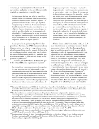secuestro, la extorsión y la vinculación con el                   los grandes empresarios extranjeros y nacionales;
                            narcotráﬁco las habían hecho perdido su sentido                   los profesionales e intelectuales jóvenes demócratas
                            original, la organización respondió que:                          se ven cercados y están en el dilema de entregarse a
                                                                                              la clase dominante o perecer; los pequeños y media-
                                 Es importante destacar que la lucha guerrillera              nos productores, tanto del campo como de la ciu-
                                 revolucionaria en Colombia, nació, se desarrolló y           dad, ven arruinadas sus economías ante la cruel
                                 continúa creciendo como respuesta popular a la               competencia y acaparamiento por parte del capital
                                 permanente violencia del Estado que impide a                 extranjero y de sus secuaces vende patrias; las rique-
                                 sangre y fuego la existencia de una oposición al             zas de todo el pueblo colombiano son saqueadas
                                 Establecimiento. No ha sido, pues ni un ﬁn ni un             por los imperialistas norteamericanos (...) Pero
                                 objetivo. Ha sido simplemente un medio para re-              nuestro pueblo que ha sentido sobre sus espaldas el
                                 sistir la agresión y luchar por la democracia y la           látigo de la explotación, de la miseria, de la violen-
                                 dignidad (…) Las formas de lucha que ha escogi-              cia, se levanta y está en pie de lucha. La lucha revo-
                                 do el pueblo colombiano para alcanzar un futuro              lucionaria es el único camino de todo el pueblo
                                 digno no han sido de su libre elección. Se las han           para derrotar el actual gobierno de engaño y de
                                 impuesto. No les han dejado opción15.                        violencia17.

                                En el proceso de paz con el gobierno del                      Nótese cómo, a diferencia de las FARC, el ELN
                            presidente Pastrana, las FARC han reiterado su                hace más énfasis en la codicia de las clases domi-
  análısıs polítıco nº 46




                            discurso sobre sus orígenes y agravios, y en su               nantes y sus efectos sobre las clases populares.
                            plataforma política, que ha servido de base a la              Aquí la noción de agravios cede su paso a la de
                            eventual negociación, plantearon los términos                 injusticias sociales de las cuales es víctima el con-
                            de sus reivindicaciones políticas y sociales, que             junto del pueblo colombiano. A este respecto,
                            se convirtieron en el fundamento de los diálo-                vale la pena señalar cómo una observadora del
                            gos con el gobierno16.                                        conﬂicto colombiano, la politóloga Terry Karl,
[142]                           A su turno, en el Maniﬁesto de Simacota, que              coincide con esta posición y reconoce que, al
                            le dio vida al ELN, esta organización expresó:                contrario del argumento de la codicia y la vengan-
                                                                                          za adelantado por Collier, en el caso colombiano
                                 La educación se encuentra en manos de negocian-          es la codicia de las clases dominantes la que nutre
                                 tes que se enriquecen con la ignorancia en que           los agravios, y cómo las motivaciones de los rebel-
                                 mantienen a nuestro pueblo; la tierra es explotada       des siguen siendo relevantes en el presente18.
                                 por campesinos que no tienen dónde caerse muer-              Estas narrativas de agravios e injusticias po-
                                 tos y que acaban sus vidas y las de sus familias en      drían interpretarse, a la manera de Collier, como
                                 beneﬁcio de las oligarquías que viven en las ciuda-      un discurso justiﬁcatorio de motivaciones econó-
                                 des como reyes; los obreros trabajan por jornales de     micas recónditas. Más aún, Collier acepta que los
                                 hambre sometidos a la miseria y la humillación de        dirigentes de la rebelión pueden creer en el dis-

                            15   Carta del 2 de diciembre de 1992 de la Coordinadora Guerrillera Simón Bolívar a los ﬁrmantes de la carta de
                                 noviembre del mismo año, policopiado. Entre los ﬁrmantes se destacaron Gabriel García Márquez, Fernando
                                 Botero y Antonio Caballero, quienes son los destinatarios de la carta.
                            16   En el acuerdo con la comisión negociadora del gobierno Pastrana se adoptaron los siguientes puntos:
                                 solución política negociada, protección de los derechos humanos como responsabilidad del Estado, política
                                 agraria integral, explotación y conservación de los recursos naturales, estructura económica y social, reformas
                                 a la justicia, lucha contra la corrupción y el narcotráﬁco, reforma política para la ampliación de la
                                 democracia, reformas del Estado, acuerdos sobre derecho internacional humanitario, fuerzas militares,
                                 relaciones internacionales y formalización de los acuerdos. Cfr. Corporación Observatorio para la Paz. Las
                                 verdaderas intenciones de las FARC. Bogotá: Intermedio Editores, 1999, pp. 267 y ss. Acerca del debate sobre lo
                                 negociable y no negociable en el caso colombiano, véase: Posada Carbó, Eduardo; Deas, Malcolm y Powell,
                                 Charles. La paz y sus principios. Bogotá: Alfaomega - Corporación Ideas para la Paz, 2002.
                            17   ELN, Manifiesto de Simacota, reproducido en Corporación Observatorio para la Paz. Las verdaderas intenciones
                                 del ELN. Bogotá: Intermedio Editores, 2001, pp. 45-46.
                            18   Comentarios al informe de Marc Chernick sobre Colombia, en Woodrow Wilson Center for International
                                 Scholars, International Peace Academy, The Economics of War. The Intersection of Need, Greed, and Creed. A
                                 Conference Report, Septiembre 10, 2001, p. 23.
 