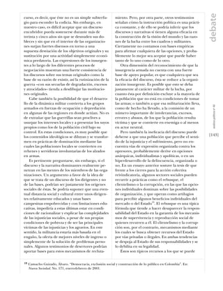 debate
curso, es decir, que éste no es un simple subterfu-        miento. Pero, por otra parte, otros testimonios
gio para esconder la codicia. Sin embargo, en              señalan cómo la instrucción política es una prácti-
nuestro caso, es difícil aceptar que un discurso           ca constante, y de ello se podría inferir que los
encubridor pueda sostenerse durante más de                 discursos y narrativas sí tienen alguna eﬁcacia en
treinta y cinco años sin que se desnuden sus do-           la construcción de la visión del mundo y las razo-
bleces y sin que en el interior de las organizacio-        nes de la lucha entre los cuadros y militantes.
nes surjan fuertes disensos en torno a una                 Ciertamente no contamos con bases empíricas
supuesta desviación de los objetivos originales y su       para aﬁrmar cualquiera de las opciones, y proba-
sustitución por una actividad simplemente econó-           blemente lo mejor sea aceptar que puede haber
mica predatoria. Las expresiones de los insurgen-          tanto de lo uno como de lo otro.
tes a lo largo de los diferentes procesos de                   Otra dimensión del reconocimiento de que la
negociación muestran una fuerte consistencia de            insurgencia armada no cuenta con una fuerte
los discursos sobre sus temas originales como la           base de apoyo popular, es que cualquiera que sea
base de su razón de existir, así la rutinización de la     la eﬁcacia del discurso, ésta se reduce a la organi-
guerra –con sus secuelas de degradación, excesos           zación insurgente. Es posible que esto se deba
y atrocidades– tienda a desdibujar las motivacio-          justamente al carácter militar de la lucha, por
nes originales.                                            cuanto ésta por deﬁnición excluye a la mayoría de
    Cabe también la posibilidad de que el desarro-         la población que no está en condiciones de tomar
llo de la dinámica militar convierta a los grupos          las armas; o también a que esa militarización lleva,




                                                                                                                    análısıs polítıco nº 46
armados en fuerzas de ocupación y depredación              como de hecho ha llevado, a la comisión de un
en algunas de las regiones en donde actúan. No es          número importante de intolerancias, excesos,
de extrañar que las guerrillas sean proclives a            errores y abusos, de los que la población resulta
usurpar los intereses locales y a presentar los suyos      víctima y que se convierte en enemiga o al menos
propios como los de la población civil bajo su             en actor neutral.
control. En estas condiciones, es muy posible que              Pero también la ineﬁcacia del discurso puede
los contenidos ideológicos se diluyan y se transfor-       deberse a que una población que percibe el senti-      [143]
men en prácticas de dominación mediante las                do de la injusticia y el sufrimiento, pero no en-
cuales las poblaciones locales se convierten en            cuentra vías de expresión organizada contra los
rehenes y servidoras involuntarias de los alzados          opresores, probablemente derive en opciones
en armas.                                                  anárquicas, individualistas y apolíticas, o en un
    Es pertinente preguntarse, sin embargo, si el          hiperdesarrollo de la delincuencia, organizada o
discurso y la narrativa dominantes realmente pe-           no. En un ensayo anterior sostuve la tesis de que
netran en las mentes de los miembros de las orga-          frente a los cierres para la acción colectiva
nizaciones. Un argumento a favor de la idea de             reivindicatoria, algunos sectores sociales pueden
que se trata de un discurso de los dirigentes y no         recurrir a prácticas como el rebusque, el
de las bases, podrían ser justamente los orígenes          clientelismo o la corrupción, en las que las opcio-
sociales de éstas. Se podría suponer que una even-         nes individuales dominan sobre las posibilidades
tual distancia social y cultural entre unos dirigen-       de organización, y que operan como artilugios
tes relativamente educados y unas bases                    para percibir algunos beneﬁcios individuales del
campesinas empobrecidas y con limitaciones edu-            mercado o del Estado19. El rebusque es una típica
cativas, impediría a estas últimas estar en condi-         fórmula que tiende a hacer desaparecer la respon-
ciones de racionalizar y explicar las complejidades        sabilidad del Estado en la garantía de los mecanis-
de las injusticias sociales, a pesar de sus propias        mos de supervivencia y reproducción social de
condiciones de pobreza y de ser las principales            quienes recurren a él. El clientelismo y la corrup-
víctimas de las injusticias y los agravios. En este        ción son, por el contrario, mecanismos mediante
sentido, la militancia estaría más basada en el            los cuales se busca obtener recursos del Estado
engaño, la oferta de mejores niveles de ingreso o          por vías privadas o ilegales. En ambas tendencias
simplemente de la solución de problemas perso-             se despoja al Estado de sus responsabilidades y se
nales. Algunos testimonios de desertores podrían           lo debilita en su legalidad.
aportar bases para estos mecanismos de recluta-                Éstos son típicos recursos a los que se puede


19   Camacho Guizado, Álvaro. “Democracia, exclusión social y construcción de lo público en Colombia”. En:
     Nueva Sociedad. No. 171, enero-febrero de 2001.
 