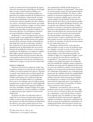 acudir en ausencia de los mecanismos de supera-        una organización rebelde pueda ﬁnanciar un
                            ción de la anestesia que señala Moore. Si la legali-   ejército son realmente excepcionales20. Este punto
                            dad y el marco institucional son débiles y no          es central, porque remite al tema fundamental de
                            concitan adhesiones, y si el sistema político no       la ﬁnanciación de la rebelión. En efecto, ¿cuáles
                            garantiza una amplia inclusión de la población en      pueden ser las fuentes legítimas de recursos para
                            el marco de decisiones y obtención de recursos,        sostener un ejército rebelde, que no tiene una
                            las opciones individuales y las prácticas ilegales     opción similar a las del Estado? Si durante la vi-
                            encuentran caminos expeditos. En tales condicio-       gencia de la Guerra Fría era teóricamente posible
                            nes, unirse a una lucha revolucionaria, que impli-     obtenerlos de los países del Bloque Soviético, hoy
                            ca privaciones, sacriﬁcios y riesgos, no tiene mayor   esa opción está totalmente descartada. ¿Cuáles
                            sentido. Las ofertas de beneﬁcios que pueden           pueden ser, entonces, esas fuentes opcionales? La
                            presentar las guerrillas no pueden competir con        literatura contemporánea sobre el tema ha abun-
                            estas otras opciones. Los insurgentes terminan,        dado en la descripción de casos de fuerzas rebel-
                            así, representándose solamente a sí mismos.            des que recurren al comercio internacional de
                                Finalmente, y como contraprestación, ¿qué se       mercancías legales como diamantes, o ilegales,
                            le puede pedir a una organización rebelde cuan-        como heroína, cocaína o marihuana. Pero tam-
                            do las propias cifras oﬁciales destacan los aplaza-    bién pueden recurrir a prácticas internas como el
                            mientos de las reformas sociales reclamadas por        secuestro, la extorsión, el robo de recursos natura-
                            ella desde hace más de tres décadas, cuando se         les, los asaltos bancarios, etc.
  análısıs polítıco nº 46




                            hace evidente el creciente desarrollo de la des-           Claramente estamos frente a dos opciones
                            igualdad social, las diﬁcultades del acceso de la      diferenciables, sea que se trate de productos lega-
                            mayoría de la población a bienes y servicios pro-      les o ilegales, y sea que se actúe en mercados in-
                            metidos por los dirigentes con insistente regulari-    ternacionales o internos. Cuando se trata de
                            dad? ¿Qué se puede argumentar frente a una             bienes legales y mercados internacionales, los
                            frustración histórica de generaciones? Más aún,        rebeldes se ligan con compradores legales, a quie-
[144]                       ¿cómo pedir un desarme de los insurgentes si se        nes el comercio de estos bienes convierte en
                            tienen experiencias recientes de exterminios de        receptadores21, pero quienes no son objeto de
                            militantes en tregua o en proceso de reinserción?      castigo en sus respectivos países. En el segundo
                                                                                   caso, los rebeldes de cualquier manera requieren
                            CODICIA Y REBELDÍA                                     las divisas necesarias para la adquisición de armas,
                                Volvamos al tema de la codicia de Collier. Sea     en cuyo caso también se enlazan con productores
                            lo primero aceptar su noción de que las bases del      legales en un comercio frecuentemente clandesti-
                            conﬂicto no son las mismas de la guerra. El prime-     no o disfrazado. El problema, así, es fundamental,
                            ro, puede estar basado tanto en la percepción de       puesto que de cualquier forma hay complicidades
                            injusticias y agravios como en la ideología de los     internacionales que nutren las confrontaciones
                            rebeldes, para quienes las condiciones prevale-        militares internas. Si las mercancías son ilegales,
                            cientes en sus sociedades deben ser cambiadas.         los insurgentes se enlazan con la delincuencia
                            Otra cosa es, sin embargo, que el conﬂicto pueda       internacional organizada, pero si son legales, lo
                            transformarse en guerra, para lo cual la disponibi-    hacen con comerciantes reconocidos: en ambos
                            lidad de recursos ﬁnancieros para los rebeldes es      casos el comercio nutre la guerra.
                            una clave ineludible. Aunque la lógica de la argu-         Finalmente, otra opción es que se trate de
                            mentación pueda ser correcta, quedan, no obstan-       productos que son por sí mismos nocivos e ilega-
                            te, algunos puntos que requieren mucha mayor           les. Una cosa es el comercio ilícito de esmeraldas,
                            elaboración.                                           oro o diamantes, y otra el de heroína o cocaína.
                                El primero de ellos es la discusión sobre el       En el segundo caso, los rebeldes no sólo se ligan
                            origen de los recursos necesarios para la guerra.      con bandas de delito internacional organizado;
                            Collier reconoce que los gobiernos siempre pue-        también contribuyen a deteriorar condiciones de
                            den ﬁnanciar sus ejércitos mediante la imposición      vida de sectores de la población consumidora. La
                            de tributos y, por tanto, pueden guerrear unos         magnitud del delito internacional es mucho ma-
                            con otros. En cambio, las circunstancias para que      yor, desde luego, y esto contribuye, más que algu-

                            20   Collier, Paul. Ob. cit., 2001, p. 30.
                            21   Reducidores, en el lenguaje colombiano.
 
