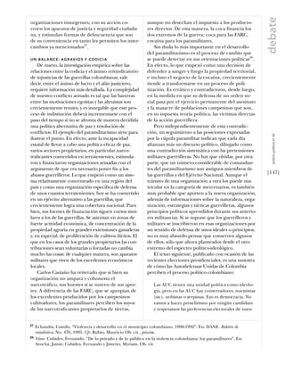 debate
organizaciones insurgentes; con su acción co-                 aunque no desechan el impuesto a los producto-
rroen los aparatos de justicia y seguridad ciudada-           res directos. De esta manera, la coca ﬁnancia los
na, y estimulan formas de delincuencia que son                dos extremos de la guerra: coca para las FARC,
de su conveniencia en tanto les permiten los inter-           cocaína para los paramilitares.
cambios ya mencionados27.                                         Sin duda lo más importante en el desarrollo
                                                              del paramilitarismo es el proceso de cambio que
U N B A L A N C E : A G R AV I O S Y CO D I C I A             se puede detectar en sus orientaciones políticas28.
    De nuevo, la investigación empírica sobre las             En efecto, lo que empezó como una decisión de
relaciones entre la codicia y el ánimo reivindicatorio        defender a sangre y fuego la propiedad territorial,
de injusticias de las guerrillas colombianas, vale            e incluso el negocio de la cocaína, crecientemente
decir, entre el ánimo de lucro y el afán justiciero,          tiende a transformarse en un proceso de poli-
requiere información más detallada. La complejidad            tización. Es errático y contradictorio, desde luego,
de nuestro conﬂicto armado es tal que las barreras            en la medida en que su defensa de un orden so-
entre las motivaciones egoístas y las altruistas son          cial pasa por el ejercicio permanente del asesinato
crecientemente tenues, y es innegable que este pro-           y la masacre de poblaciones campesinas que son,
ceso de indistinción deberá incrementarse con el              en su supuesta teoría política, las víctimas directas
paso del tiempo si no se afronta de manera decidida           de la acción guerrillera.
una política alternativa de paz y resolución de                   Pero independientemente de esta contradic-
conﬂictos. El ejemplo del paramilitarismo sirve para          ción, un seguimiento a las posiciones expresadas




                                                                                                                          análısıs polítıco nº 46
ilustrar el punto. En efecto, ante la incapacidad             por la cúpula paramilitar indican que cada día
estatal de llevar a cabo una política eﬁcaz de paz,           aﬁanzan más un discurso político, dibujado como
varios sectores propietarios, en particular narco-            una contradicción sistemática con las pretensiones
traﬁcantes convertidos en terratenientes, estimula-           militares guerrilleras. No hay que olvidar, por otra
ron y ﬁnanciaron organizaciones armadas con el                parte, que un número considerable de comandan-
argumento de que era necesario poner ﬁn a los                 tes del paramilitarismo son antiguos miembros de
abusos guerrilleros. Lo que empezó como un siste-             las guerrillas y del Ejército Nacional. Aunque el         [147]
ma relativamente concentrado en una región del                tránsito de una organización a otra los puede ma-
país y como una organización especíﬁca de defensa             tricular en la categoría de mercenarios, es también
de unos cuantos terratenientes, hoy se ha convertido          muy probable que aporten a la nueva organización,
en un ejército alternativo a las guerrillas, que              además de informaciones sobre la naturaleza, orga-
crecientemente logra una cobertura nacional. Pues             nización, estrategias y tácticas guerrilleras, algunos
bien, sus fuentes de ﬁnanciación siguen cursos simi-          principios políticos aprendidos durante sus anterio-
lares a los de las guerrillas. Se asientan en zonas de        res militancias. Si se supone que los guerrilleros y
fuerte actividad económica, de concentración de la            militares se inscribieron en esas organizaciones por
propiedad agraria en grandes extensiones ganaderas            un sentido de defensa de unos ideales o principios,
y, en especial, de proliferación de cultivos ilícitos. El     no es muy absurdo pensar que conserven algunos
que en los casos de los grandes propietarios las con-         de ellos, sólo que ahora planteados desde el otro
tribuciones sean voluntarias o forzadas no cambia             extremo del espectro político-ideológico.
mucho las cosas: de cualquier manera, son aparatos                El texto siguiente, publicado con ocasión de las
militares que viven de los excedentes económicos              recientes elecciones presidenciales, es una muestra
locales.                                                      de cómo las Autodefensas Unidas de Colombia
    Carlos Castaño ha reiterado que si bien su                perciben el proceso político colombiano:
organización no ampara y cohonesta el
narcotráﬁco, sus huestes sí se nutren de sus apor-                Las AUC tienen una unidad política como ideolo-
tes. A diferencia de las FARC, que se apropian de                 gía, pero en las AUC hay conservadores, noemistas
los excedentes producidos por los campesinos                      (sic), uribistas o serpistas. Eso es democracia. No
cultivadores, los paramilitares perciben los suyos                vamos a hacer proselitismo por ningún candidato
de los narcotraﬁcantes propietarios de tierras,                   y respetamos las preferencias electorales de nues-


27   Echandía, Camilo. “Violencia y desarrollo en el municipio colombiano, 1990-1992”. En: DANE. Boletín de
     estadística, No. 476, 1995. Cfr. Rubio, Mauricio Ob. cit., pássim.
28   Véase Cubides, Fernando. “De lo privado y de lo público en la violencia colombiana: los paramilitares”. En:
     Arocha, Jaime; Cubides, Fernando y Jimeno, Myriam. Ob. cit.
 