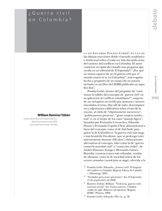 debate
                 ¿Guerra civil
                 en Colombia?
estudios




                                                            la de Eduardo Posada Carbó 1, es una de
                                                            las últimas reacciones desde el mundo académico
                                                            e intelectual sobre el cada vez más discutido tema
                                                            del carácter del conflicto en Colombia. El autor
                                                            comienza su opúsculo citando una pregunta apa-
                                                            recida en un editorial de El Espectador2: “¿Por qué
                                                            no somos capaces de ver la guerra civil que el




                                                                                                                        análısıs polítıco nº 46
                                                            mundo entero sí ve en Colombia?”, interrogante
                                                            hecho a propósito de un ensayo de mi autoría
                                                            incluido en un libro del IEPRI publicado en aque-
                                                            llos días3.
                                                                Posada Carbó, dentro del propósito de “cues-
                                                            tionar la validez del concepto de ‘guerra civil’ en
                                                            su aplicación al conflicto colombiano”4, empren-          [151]
                                                            de un variopinto recorrido por posturas y autores
                                                            vinculados al tema. Hay allí de todo: descompues-
                                                            tos y adjetivantes caliﬁcativos sobre el uso de la
                                                            noción, al estilo de “objetivamente incorrecto”,
                              William Ramírez Tobón         “políticamente perverso”, “grave torpeza intelec-
           Director del Instituto de Estudios Políticos y   tual” o, en el mejor de los casos “manejo ligero”,
                     Relaciones Internacionales, IEPRI,     lanzados por Fernando Uricoechea, Eduardo
                   Universidad Nacional de Colombia
                                                            Pizarro y Fernando Cepeda Ulloa; alineamientos a
                                                            favor del concepto como el de Tad Szulc para
                                                            quien la de Colombia es “la guerra civil más larga
                                                            y más brutal de Occidente, que se prolonga inter-
                                                            mitentemente durante 160 años”; elaboraciones
                                                            alternativas al concepto, tales como la de “guerra
                                                            contra la sociedad civil” o “contra los civiles”, de
                                                            Andrés Pastrana Arango y Hernando Gómez
                                                            Buendía; construcciones más reﬁnadas, venidas
                                                            de ultramar, como la de sociedad rehén de los
                                                            actores armados (societè prise en otage), ofrecida a la

                                                            1   Posada Carbó, Eduardo. ¿Guerra civil?. El lenguaje
                                                                del conflicto en Colombia. Bogotá: Libros de Cambio
                                                                – Alfaomega, 2001.
                                                            2   “Verdades para tener presentes”. En: El Espectador.
                                                                13 de septiembre de 2000.
                                                            3   Ramírez Tobón, William. “Violencia, guerra civil,
                                                                contrato social”. En: Varios autores. Colombia
                                                                cambio de siglo. Balances y perspectivas. Bogotá:
                                                                IEPRI - Planeta, 2000.
                                                            4   Posada Carbó, Eduardo. Ob. cit., p. 38.
 