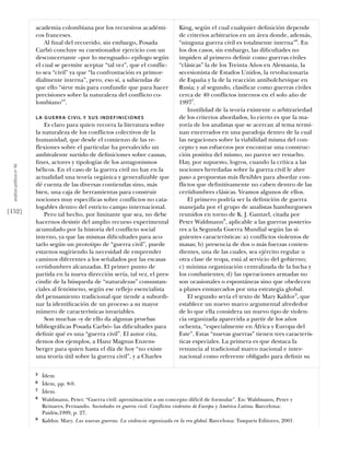academia colombiana por los recursivos académi-                 King, según el cual cualquier deﬁnición depende
                            cos franceses.                                                  de criterios arbitrarios en un área donde, además,
                                Al ﬁnal del recorrido, sin embargo, Posada                  “ninguna guerra civil es totalmente interna”6. En
                            Carbó concluye su cuestionador ejercicio con un                 los dos casos, sin embargo, las diﬁcultades no
                            desconcertante –por lo menguado– epílogo según                  impiden al primero deﬁnir como guerras civiles
                            el cual se permite aceptar “tal vez”, que el conflic-           “clásicas” la de los Treinta Años en Alemania, la
                            to sea “civil” ya que “la confrontación es primor-              secesionista de Estados Unidos, la revolucionaria
                            dialmente interna”, pero, eso sí, a sabiendas de                de España y la de la reacción antibolchevique en
                            que ello “sirve más para confundir que para hacer               Rusia; y al segundo, clasiﬁcar como guerras civiles
                            precisiones sobre la naturaleza del conflicto co-               cerca de 40 conflictos internos en el solo año de
                            lombiano”5.                                                     19977.
                                                                                                Inutilidad de la teoría existente o arbitrariedad
                            LA GUERRA CIVIL Y SUS INDEFINICIONES                            de los criterios abordados, lo cierto es que la ma-
                                Es claro para quien recorra la literatura sobre             yoría de los analistas que se acercan al tema termi-
                            la naturaleza de los conflictos colectivos de la                nan encerrados en una paradoja dentro de la cual
                            humanidad, que desde el comienzo de las re-                     las negaciones sobre la viabilidad misma del con-
                            flexiones sobre el particular ha prevalecido un                 cepto y sus esfuerzos por encontrar una construc-
                            ambivalente surtido de deﬁniciones sobre causas,                ción positiva del mismo, no parece ser resuelto.
                            ﬁnes, actores y tipologías de los antagonismos                  Hay, por supuesto, logros, cuando la crítica a las
  análısıs polítıco nº 46




                            bélicos. En el caso de la guerra civil no hay en la             nociones heredadas sobre la guerra civil le abre
                            actualidad una teoría orgánica y generalizable que              paso a propuestas más flexibles para abordar con-
                            dé cuenta de las diversas contiendas sino, más                  flictos que deﬁnitivamente no caben dentro de las
                            bien, una caja de herramientas para construir                   certidumbres clásicas. Veamos algunos de ellos.
                            nociones muy especíﬁcas sobre conflictos no cata-                   El primero podría ser la deﬁnición de guerra
                            logables dentro del estricto campo internacional.               manejada por el grupo de analistas hamburgueses
[152]                           Pero tal hecho, por limitante que sea, no debe              reunidos en torno de K. J. Gantzel, citada por
                            hacernos desistir del amplio recurso experimental               Peter Waldmann8, aplicable a las guerras posterio-
                            acumulado por la historia del conflicto social                  res a la Segunda Guerra Mundial según las si-
                            interno, ya que las mismas diﬁcultades para aco-                guientes características: a) conflictos violentos de
                            tarlo según un prototipo de “guerra civil”, puede               masas; b) presencia de dos o más fuerzas conten-
                            estarnos sugiriendo la necesidad de emprender                   dientes, una de las cuales, sea ejército regular u
                            caminos diferentes a los señalados por las escasas              otra clase de tropa, está al servicio del gobierno;
                            certidumbres alcanzadas. El primer punto de                     c) mínima organización centralizada de la lucha y
                            partida en la nueva dirección sería, tal vez, el pres-          los combatientes; d) las operaciones armadas no
                            cindir de la búsqueda de “naturalezas” consustan-               son ocasionales o espontáneas sino que obedecen
                            ciales al fenómeno, según ese reflejo esencialista              a planes enmarcados por una estrategia global.
                            del pensamiento tradicional que tiende a subordi-                   El segundo sería el texto de Mary Kaldor9, que
                            nar la identiﬁcación de un proceso a su mayor                   establece un nuevo marco argumental alrededor
                            número de características invariables.                          de lo que ella considera un nuevo tipo de violen-
                                Son muchas –y de ello da algunas pruebas                    cia organizada aparecida a partir de los años
                            bibliográﬁcas Posada Carbó– las diﬁcultades para                ochenta, “especialmente en África y Europa del
                            deﬁnir qué es una “guerra civil”. El autor cita,                Este”. Estas “nuevas guerras” tienen tres caracterís-
                            demos dos ejemplos, a Hanz Magnus Enzens-                       ticas especiales. La primera es que destaca la
                            berger para quien hasta el día de hoy “no existe                renuncia al tradicional marco nacional e inter-
                            una teoría útil sobre la guerra civil”, y a Charles             nacional como referente obligado para deﬁnir su

                            5   Ídem
                            6   Ídem, pp. 8-9.
                            7   Ídem.
                            8   Waldmann, Peter. “Guerra civil: aproximación a un concepto difícil de formular”. En: Waldmann, Peter y
                                Reinares, Fernando. Sociedades en guerra civil. Conflictos violentos de Europa y América Latina. Barcelona:
                                Paidós,1999, p. 27.
                            9   Kaldor, Mary. Las nuevas guerras. La violencia organizada en la era global. Barcelona: Tusquets Editores, 2001.
 