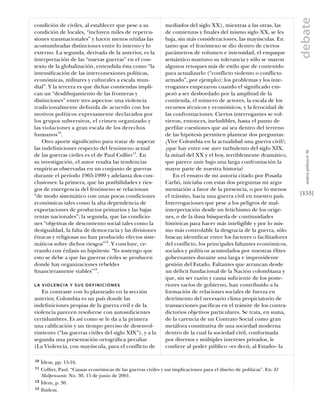 debate
condición de civiles, al establecer que pese a su               mediados del siglo XX), mientras a las otras, las
condición de locales, “incluyen miles de repercu-               de comienzos y ﬁnales del mismo siglo XX, se les
siones transnacionales” y hacen menos nítidas las               baja, sin más consideraciones, las mayúsculas. En
acostumbradas distinciones entre lo interno y lo                tanto que el fenómeno se dio dentro de ciertos
externo. La segunda, derivada de la anterior, es la             parámetros de volumen e intensidad, el empaque
interpretación de las “nuevas guerras” en el con-               semántico mantuvo su tolerancia y sólo se usaron
texto de la globalización, entendida ésta como “la              algunos retoques más de estilo que de contenido
intensiﬁcación de las interconexiones políticas,                para actualizarlo (“conflicto violento o conflicto
económicas, militares y culturales a escala mun-                armado”, por ejemplo); los problemas y los inte-
dial”. Y la tercera es que dichas contiendas impli-             rrogantes empezaron cuando el signiﬁcado em-
can un “desdibujamiento de las fronteras y                      pezó a ser desbordado por la amplitud de la
distinciones” entre tres aspectos: una violencia                contienda, el número de actores, la escala de los
tradicionalmente deﬁnida de acuerdo con los                     recursos técnicos y económicos, y la ferocidad de
motivos políticos expresamente declarados por                   las confrontaciones. Ciertos interrogantes se vol-
los grupos subversivos, el crimen organizado y                  vieron, entonces, ineludibles, hasta el punto de
las violaciones a gran escala de los derechos                   perﬁlar cuestiones que así sea dentro del terreno
humanos10.                                                      de las hipótesis permiten plantear dos preguntas:
    Otro aporte signiﬁcativo para tratar de superar             ¿Vive Colombia en la actualidad una guerra civil?;
las indeﬁniciones respecto del fenómeno actual                  ¿que hay entre ese ayer turbulento del siglo XIX,




                                                                                                                           análısıs polítıco nº 46
de las guerras civiles es el de Paul Collier11. En              la mitad del XX y el hoy, terriblemente dramático,
su investigación, el autor resalta las tendencias               que parece unir bajo una larga confrontación la
empíricas observadas en un conjunto de guerras                  mayor parte de nuestra historia?
durante el período 1965-1999 y adelanta dos con-                    En el ensayo de mi autoría citado por Posada
clusiones: la primera, que las posibilidades y ries-            Carbó, iniciaba con estas dos preguntas mi argu-
gos de emergencia del fenómeno se relacionan                    mentación a favor de la presencia, o por lo menos
“de modo sistemático con unas pocas condiciones                 el tránsito, hacia una guerra civil en nuestro país.     [153]
económicas tales como la alta dependencia de                    Interrogaciones que pese a los peligros de mal-
exportaciones de productos primarios y las bajas                interpretación desde un fetichismo de los oríge-
rentas nacionales”; la segunda, que las condicio-               nes, o de la ilusa búsqueda de continuidades
nes “objetivas de descontento social tales como la              históricas para hacer más inteligible y por lo mis-
desigualdad, la falta de democracia y las divisiones            mo más controlable la desgracia de la guerra, sólo
étnicas y religiosas no han producido efectos siste-            buscan identiﬁcar entre los factores o facilitadores
máticos sobre dichos riesgos”12. Y concluye, ce-                del conflicto, los principales faltantes económicos,
rrando con énfasis su hipótesis: “Yo sostengo que               sociales y políticos acumulados por nuestras élites
esto se debe a que las guerras civiles se producen              gobernantes durante una larga e improvidente
donde hay organizaciones rebeldes                               gestión del Estado. Faltantes que arrancan desde
ﬁnancieramente viables”13.                                      un déﬁcit fundacional de la Nación colombiana y
                                                                que, sin ser razón y causa suﬁciente de los poste-
LA VIOLENCIA Y SUS DEFINICIONES                                 riores vacíos de gobierno, han contribuido a la
   En contraste con lo planteado en la sección                  formación de relaciones sociales de fuerza en
anterior, Colombia es un país donde las                         detrimento del necesario clima propiciatorio de
indeﬁniciones propias de la guerra civil y de la                transacciones pacíﬁcas en el trámite de los contra-
violencia parecen resolverse con autosuﬁcientes                 dictorios objetivos particulares. Se trata, en suma,
certidumbres. Es así como se le da a la primera                 de la carencia de un Contrato Social como gran
una caliﬁcación y un tiempo preciso de desenvol-                metáfora constitutiva de una sociedad moderna
vimiento (“las guerras civiles del siglo XIX”), y a la          dentro de la cual la sociedad civil, conformada
segunda una presentación ortográﬁca peculiar                    por diversos y múltiples intereses privados, le
(La Violencia, con mayúscula, para el conflicto de              conﬁere al poder público –es decir, al Estado– la

10   Ídem, pp. 15-16.
11   Collier, Paul. “Causas económicas de las guerras civiles y sus implicaciones para el diseño de políticas”. En: El
     Malpensante. No. 30, 15 de junio de 2001.
12   Ídem, p. 30.
13   Ibídem.
 