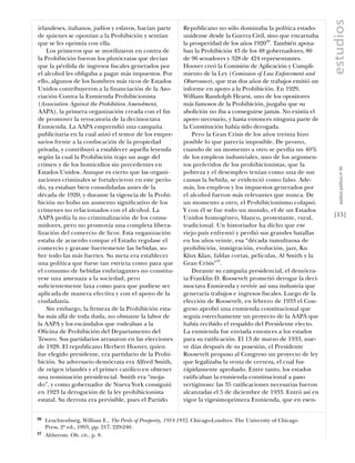 estudios
irlandeses, italianos, judíos y eslavos, hacían parte         Republicano no sólo dominaba la política estado-
de quienes se oponían a la Prohibición y sentían              unidense desde la Guerra Civil, sino que encarnaba
que se les oprimía con ella.                                  la prosperidad de los años 192036. También apoya-
    Los primeros que se movilizaron en contra de              ban la Prohibición 43 de los 48 gobernadores, 80
la Prohibición fueron los plutócratas que decían              de 96 senadores y 328 de 424 representantes.
que la pérdida de ingresos ﬁscales generados por              Hoover creó la Comisión de Aplicación y Cumpli-
el alcohol les obligaba a pagar más impuestos. Por            miento de la Ley (Comission of Law Enforcement and
ello, algunos de los hombres más ricos de Estados             Observance), que tras dos años de trabajos emitió un
Unidos contribuyeron a la ﬁnanciación de la Aso-              informe en apoyo a la Prohibición. En 1929,
ciación Contra la Enmienda Prohibicionista                    William Randolph Hearst, uno de los opositores
(Association Against the Prohibition Amendment,               más famosos de la Prohibición, juzgaba que su
AAPA), la primera organización creada con el ﬁn               abolición no iba a conseguirse jamás. No existía el
de promover la revocatoria de la decimoctava                  apoyo necesario, y hasta entonces ninguna parte de
Enmienda. La AAPA emprendió una campaña                       la Constitución había sido derogada.
publicitaria en la cual atizó el temor de los empre-              Pero la Gran Crisis de los años treinta hizo
sarios frente a la conﬁscación de la propiedad                posible lo que parecía imposible. De pronto,
privada, y contribuyó a establecer aquella leyenda            cuando de un momento a otro se perdía un 40%
según la cual la Prohibición trajo un auge del                de los empleos industriales, uno de los argumen-
crimen y de los homicidios sin precedentes en                 tos preferidos de los prohibicionistas, que la




                                                                                                                        análısıs polítıco nº 46
Estados Unidos. Aunque es cierto que las organi-              pobreza y el desempleo tenían como una de sus
zaciones criminales se fortalecieron en este perío-           causas la bebida, se evidenció como falso. Ade-
do, ya estaban bien consolidadas antes de la                  más, los empleos y los impuestos generados por
década de 1920, y durante la vigencia de la Prohi-            el alcohol fueron más relevantes que nunca. De
bición no hubo un aumento signiﬁcativo de los                 un momento a otro, el Prohibicionismo colapsó.
crímenes no relacionados con el alcohol. La                   Y con él se fue todo un mundo, el de un Estados
AAPA pedía la no criminalización de los consu-                Unidos homogéneo, blanco, protestante, rural,          [15]
midores, pero no promovía una completa libera-                tradicional. Un historiador ha dicho que ese
lización del comercio de licor. Esta organización             viejo país enfrentó y perdió sus grandes batallas
estaba de acuerdo conque el Estado regulase el                en los años veinte, esa “década tumultuosa de
comercio y gravase fuertemente las bebidas, so-               prohibición, inmigración, evolución, jazz, Ku
bre todo las más fuertes. Su meta era establecer              Klux Klan, faldas cortas, películas, Al Smith y la
una política que fuese tan estricta como para que             Gran Crisis”37.
el consumo de bebidas embriagantes no constitu-                   Durante su campaña presidencial, el demócra-
yese una amenaza a la sociedad, pero                          ta Franklin D. Roosevelt prometió derogar la deci-
suﬁcientemente laxa como para que pudiese ser                 moctava Enmienda y revivir así una industria que
aplicada de manera efectiva y con el apoyo de la              generaría trabajos e ingresos ﬁscales. Luego de la
ciudadanía.                                                   elección de Roosevelt, en febrero de 1933 el Con-
    Sin embargo, la ﬁrmeza de la Prohibición esta-            greso aprobó una enmienda constitucional que
ba más allá de toda duda, no obstante la labor de             seguía estrechamente un proyecto de la AAPA que
la AAPA y los escándalos que rodeaban a la                    había recibido el respaldo del Presidente electo.
Oﬁcina de Prohibición del Departamento del                    La enmienda fue enviada entonces a los estados
Tesoro. Sus partidarios arrasaron en las elecciones           para su ratiﬁcación. El 13 de marzo de 1933, nue-
de 1928. El republicano Herbert Hoover, quien                 ve días después de su posesión, el Presidente
fue elegido presidente, era partidario de la Prohi-           Roosevelt propuso al Congreso un proyecto de ley
bición. Su adversario demócrata era Alfred Smith,             que legalizaba la venta de cerveza, el cual fue
de origen irlandés y el primer católico en obtener            rápidamente aprobado. Entre tanto, los estados
una nominación presidencial. Smith era “moja-                 ratiﬁcaban la enmienda constitucional a paso
do”, y como gobernador de Nueva York consiguió                vertiginoso: las 35 ratiﬁcaciones necesarias fueron
en 1923 la derogación de la ley prohibicionista               alcanzadas el 5 de diciembre de 1933. Entró así en
estatal. Su derrota era previsible, pues el Partido           vigor la vigesimoprimera Enmienda, que en esen-


36   Leuchtenburg, William E., The Perils of Prosperity, 1914-1932. Chicago-Londres: The University of Chicago
     Press, 2ª ed., 1993, pp. 217, 229-240.
37   Ahlstrom. Ob. cit., p. 8.
 