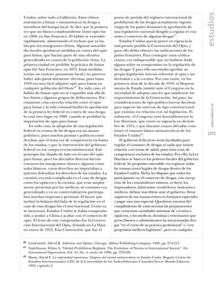 estudios
Unidos, sobre todo a California. Estos chinos                   punto de partida del régimen internacional de
enseñaron a fumar y suministraron la droga a                    prohibición de las drogas actualmente vigente,
miembros del hampa local. Se dice que la primera                exigía de los países ﬁrmantes la aprobación de
vez que un blanco estadounidense fumó opio fue                  una legislación nacional dirigida a regular el con-
en 1868, en San Francisco. El hábito se extendió                sumo y comercio de algunas drogas41.
rápidamente, alimentando el rechazo que ya ha-                      Estados Unidos quería poner en vigencia lo
bía por los inmigrantes chinos. Algunas autorida-               más pronto posible la Convención del Opio, y
des locales aprobaron medidas en contra del opio                para ello debía obtener las ratiﬁcaciones de los
para fumar, que hacían parte de una ofensiva                    países ﬁrmantes. Para conseguir estas ratiﬁca-
generalizada en contra de la población china. La                ciones, era indispensable que no hubiese duda
primera ciudad en prohibir la práctica de fumar                 alguna sobre su compromiso en la regulación de
opio fue San Francisco, en 1875. Estas medidas                  las drogas. Y para ello necesitaba aprobar su
tenían un carácter puramente local y no parecen                 propia legislación interna referente al opio y sus
haber sido particularmente efectivas, pues hasta                derivados y a la cocaína. Por esta razón, en los
1910 era muy fácil adquirir opio para fumar en                  primeros años de la década de 1910, el Departa-
cualquier población del Oeste40. En todo caso, el               mento de Estado insistió ante el Congreso en la
hábito de fumar opio no se expandió más allá de                 necesidad de adoptar una ley que satisﬁciese los
los chinos y algunos grupos de delincuentes. Pre-               requerimientos de la Convención. Así pues, las
cisamente, esta estrecha relación entre el opio                 consideraciones de tipo político fueron decisivas




                                                                                                                            análısıs polítıco nº 46
para fumar y la vida criminal facilitó la aprobación            para superar las reservas de tipo constitucional
de la primera ley federal en contra de una droga,               que existían en relación con tal legislación. Fi-
lo cual tuvo lugar en 1909, cuando se prohibió la               nalmente, el Congreso votó favorablemente la
importación de opio para fumar.                                 Ley Harrison, que entró en vigencia en diciem-
    En todo caso, la adopción de una legislación                bre de 1914, y que durante cuatro décadas cons-
federal en contra de las drogas era un asunto                   tituyó el estatuto básico antinarcóticos de los
polémico, pues muchos juristas y políticos consi-               Estados Unidos42.                                        [17]
deraban que el tema era de competencia exclusiva                    El gobierno federal no tenía facultades para
de los estados, y que la intervención del gobierno              regular el consumo de drogas ni nada que tuviese
federal en ese campo era inconstitucional. Este                 relación con temas de salud, pues éstos eran de
principio fue dejado de lado en el caso del opio                competencia exclusiva de los estados. Por ello, la Ley
para fumar, pero los afectados directos fueron                  Harrison se basó en los poderes ﬁscales del gobierno
entonces los inmigrantes chinos y algunos crimi-                federal. Su propósito ostensible era registrar todas
nales blancos, cuyos derechos no importaban a                   las transacciones legales de drogas dentro de los
quienes defendían los derechos de los estados. La               Estados Unidos. Dicha ley dispuso que todos los
cuestión era más complicada en el caso de drogas                participantes en el comercio de drogas, con excep-
como los opiáceos y la cocaína, que eran amplia-                ción de los consumidores mismos, es decir, los
mente prescritas por los médicos, su consumo era                importadores, fabricantes, vendedores, boticarios y
generalizado y en su comercialización participa-                médicos, debían inscribirse ante el gobierno, llevar
ban muchas empresas y personas. El factor que                   registros de sus transacciones en formatos especiales
inclinó la balanza del lado de la regulación en el              y pagar una tasa especial. Quedaron exentos del
caso de esas drogas fue el internacional. Como ya               cumplimiento de estas normas las preparaciones
se mencionó, Estados Unidos se había comprome-                  que contenían cantidades mínimas de cocaína u
tido a ayudar a China a acabar con el comercio de               opiáceos, y los médicos, dentistas y veterinarios que
opio. El fruto de este compromiso fue la Conven-                prescribiesen o administrasen las mencionadas dro-
ción Internacional del Opio, ﬁrmada en La Haya                  gas “en el curso de su práctica profesional” o “con
en enero de 1912. Esta Convención, que fue el                   propósitos médicos legítimos”, pero en cualquier


40   Lindesmith, Alfred R. Addiction and Opiates. Chicago: Aldine Publishing Company, 1968, pp. 214-215.
41   Nadelmann, Ethan A. “Global Prohibition Regimes: The Evolution of Norms in International Society”. En:
     International Organization, Vol. 44, No. 4, otoño de 1990, pp. 479-526.
42   Musto, David F. La enfermedad americana. Orígenes del control antinarcóticos en Estados Unidos. Bogotá: Centro de
     Estudios Internacionales (CEI) de la Universidad de los Andes-Ediciones Uniandes-Tercer Mundo Editores,
     1993, capítulo 3.
 