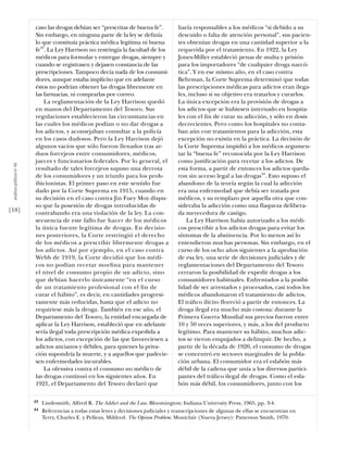 caso las drogas debían ser “prescritas de buena fe”.            haría responsables a los médicos “si debido a su
                           Sin embargo, en ninguna parte de la ley se deﬁnía               descuido o falta de atención personal”, sus pacien-
                           lo que constituía práctica médica legítima ni buena             tes obtenían drogas en una cantidad superior a la
                           fe43. La Ley Harrison no restringía la facultad de los          requerida por el tratamiento. En 1922, la Ley
                           médicos para formular y entregar drogas, siempre y              Jones-Miller estableció penas de multa y prisión
                           cuando se registrasen y dejasen constancia de las               para los importadores “de cualquier droga narcó-
                           prescripciones. Tampoco decía nada de los consumi-              tica”. Y en ese mismo año, en el caso contra
                           dores, aunque estaba implícito que en adelante                  Behrman, la Corte Suprema determinó que todas
                           éstos no podrían obtener las drogas libremente en               las prescripciones médicas para adictos eran ilega-
                           las farmacias, ni comprarlas por correo.                        les, incluso si su objetivo era tratarlos y curarlos.
                               La reglamentación de la Ley Harrison quedó                  La única excepción era la provisión de drogas a
                           en manos del Departamento del Tesoro. Sus                       los adictos que se hubiesen internado en hospita-
                           regulaciones establecieron las circunstancias en                les con el ﬁn de curar su adicción, y sólo en dosis
                           las cuales los médicos podían o no dar drogas a                 decrecientes. Pero como los hospitales no conta-
                           los adictos, y aconsejaban consultar a la policía               ban aún con tratamientos para la adicción, esta
                           en los casos dudosos. Pero la Ley Harrison dejó                 excepción no existía en la práctica. La decisión de
                           algunos vacíos que sólo fueron llenados tras ar-                la Corte Suprema impidió a los médicos argumen-
                           duos forcejeos entre consumidores, médicos,                     tar la “buena fe” reconocida por la Ley Harrison
                           jueces y funcionarios federales. Por lo general, el             como justiﬁcación para recetar a los adictos. De
 análısıs polítıco nº 46




                           resultado de tales forcejeos supuso una derrota                 esta forma, a partir de entonces los adictos queda-
                           de los consumidores y un triunfo para los proh-                 ron sin acceso legal a las drogas44. Esto supuso el
                           ibicionistas. El primer paso en este sentido fue                abandono de la teoría según la cual la adicción
                           dado por la Corte Suprema en 1915, cuando en                    era una enfermedad que debía ser tratada por
                           su decisión en el caso contra Jin Fuey Moy dispu-               médicos, y su remplazo por aquella otra que con-
                           so que la posesión de drogas introducidas de                    sideraba la adicción como una flaqueza delibera-
[18]                       contrabando era una violación de la ley. La con-                da merecedora de castigo.
                           secuencia de este fallo fue hacer de los médicos                    La Ley Harrison había autorizado a los médi-
                           la única fuente legítima de drogas. En decisio-                 cos prescribir a los adictos drogas para evitar los
                           nes posteriores, la Corte restringió el derecho                 síntomas de la abstinencia. Por lo menos así lo
                           de los médicos a prescribir libremente drogas a                 entendieron muchas personas. Sin embargo, en el
                           los adictos. Así por ejemplo, en el caso contra                 curso de los ocho años siguientes a la aprobación
                           Webb de 1919, la Corte decidió que los médi-                    de esa ley, una serie de decisiones judiciales y de
                           cos no podían recetar morﬁna para mantener                      reglamentaciones del Departamento del Tesoro
                           el nivel de consumo propio de un adicto, sino                   cerraron la posibilidad de expedir drogas a los
                           que debían hacerlo únicamente “en el curso                      consumidores habituales. Enfrentados a la posibi-
                           de un tratamiento profesional con el ﬁn de                      lidad de ser arrestados y procesados, casi todos los
                           curar el hábito”, es decir, en cantidades progresi-             médicos abandonaron el tratamiento de adictos.
                           vamente más reducidas, hasta que el adicto no                   El tráﬁco ilícito floreció a partir de entonces. La
                           requiriese más la droga. También en ese año, el                 droga ilegal era mucho más costosa: durante la
                           Departamento del Tesoro, la entidad encargada de                Primera Guerra Mundial sus precios fueron entre
                           aplicar la Ley Harrison, estableció que en adelante             10 y 50 veces superiores, y más, a los del producto
                           sería ilegal toda prescripción médica expedida a                legítimo. Para mantener su hábito, muchos adic-
                           los adictos, con excepción de las que favoreciesen a            tos se vieron empujados a delinquir. De hecho, a
                           adictos ancianos y débiles, para quienes la priva-              partir de la década de 1920, el consumo de drogas
                           ción supondría la muerte, y a aquellos que padecie-             se concentró en sectores marginales de la pobla-
                           sen enfermedades incurables.                                    ción urbana. El consumidor era el eslabón más
                               La ofensiva contra el consumo no médico de                  débil de la cadena que unía a los diversos partici-
                           las drogas continuó en los siguientes años. En                  pantes del tráﬁco ilegal de drogas. Como el esla-
                           1921, el Departamento del Tesoro declaró que                    bón más débil, los consumidores, junto con los

                           43   Lindesmith, Alfred R. The Addict and the Law. Bloomington: Indiana University Press, 1965, pp. 3-4.
                           44   Referencias a todas estas leyes y decisiones judiciales y transcripciones de algunas de ellas se encuentran en
                                Terry, Charles E. y Pellens, Mildred. The Opium Problem. Montclair (Nueva Jersey): Patterson Smith, 1970.
 