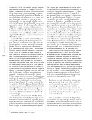 y el alcohol. Así, la Guerra Civil provocó la prime-   fue Europa, por lo que desaparecieron las redes
                           ra epidemia de adicción en Estados Unidos; la          de distribución ilegal de drogas con origen en ese
                           Guerra Hispanoamericana de 1898 también gene-          continente, pero fueron sustituidas por el tráﬁco
                           ró un aumento del consumo, aunque en menor             procedente del Lejano Oriente. El inicio de la
                           escala, y durante la Primera Guerra Mundial au-        guerra en el Pacíﬁco interrumpió el flujo de dro-
                           mentó el número de adictos, pero en menor pro-         gas de contrabando desde el Oriente. En conse-
                           porción porque los opiáceos empezaron a ser            cuencia, los precios del mercado ilegal estado-
                           administrados con mayor prudencia. La excep-           unidense se dispararon y la calidad se corrompió
                           ción fue la Segunda Guerra Mundial, pues si bien       por completo. Incentivados por los altos precios,
                           aumentó el número de adictos entre los militares,      nuevos productores entraron al mercado. Primero
                           el hábito se redujo en mayor medida entre la           México, y cuando desapareció la amenaza de los
                           población civil, lo que produjo una disminución        submarinos en el Atlántico, India e Irán se convir-
                           del número total de adictos. La razón del descen-      tieron en las principales fuentes de drogas ilícitas
                           so del hábito entre la población civil fue la menor    del mercado estadounidense. El contrabando era
                           disponibilidad de opio y cocaína ocasionada por        introducido por la frontera con México y los puer-
                           el conflicto mismo.                                    tos del Sur y el Atlántico. Sin embargo, la situa-
                               Estados Unidos no cultiva amapola ni hoja de       ción del mercado negro de drogas siguió siendo
                           coca, por lo cual depende de las importaciones         crítica. La heroína era tan escasa que sus decomi-
                           para satisfacer la demanda, tanto legal como ile-      sos se redujeron un 50% durante la guerra. La
 análısıs polítıco nº 46




                           gal, de opiáceos y cocaína. La droga consumida         poca heroína que se conseguía tenía una pureza
                           por los adictos es importada de contrabando al         de apenas el 1 o el 2%, y era vendida a un precio
                           país, o es desviada en algún punto a partir de los     astronómico de entre 30 y 50 dólares la onza.
                           circuitos comerciales que alimentan la demanda             Ante la diﬁcultad de conseguir drogas, algunos
                           legal. A ﬁnes de la década de 1930, cuando se          adictos abandonaron el hábito, pero la mayoría
                           hizo evidente la inminencia de una guerra euro-        se acomodaron a la nueva situación mediante abs-
[20]                       pea, el gobierno estadounidense empezó a acu-          tenciones ocasionales, reducción de las dosis o
                           mular reservas de aquellos bienes estratégicos         consumo de sustitutos inferiores de la morﬁna y la
                           cuyo suministro sería afectado por un conflicto        heroína. El más popular fue el paregórico o tintura
                           que podía durar varios años. Estos bienes incluían     de opio alcanforado, que contenía pequeñas canti-
                           los opiáceos y la cocaína, que eran esenciales en      dades de la droga –algo menos de dos granos de
                           un momento de guerra, por lo que se establecie-        opio por onza líquida– y era vendido libremente en
                           ron grandes reservas de estas drogas y se hicieron     las boticas. En todo caso, el número total de adictos
                           planes, en los cuales Anslinger tuvo una participa-    del país se redujo. La poca disponibilidad de la
                           ción decisiva, para establecer plantaciones de         droga fue un problema que se prolongó después
                           amapola y hoja de coca dentro de los Estados           de la guerra, y explica la siguiente aﬁrmación de
                           Unidos o en territorios cercanos. En efecto, tras el   un crítico, escrita originalmente en 1947:
                           comienzo de la guerra, en septiembre de 1939, los
                           países del Eje se hicieron al control de buena            En ningún otro país del mundo el adicto al opio
                           parte de la producción de cocaína y, sobre todo,          paga tanto por la droga como lo hace aquí. Esto
                           de opio y sus derivados. Ignorando cuánto habría          no sólo explica la mayor parte de los crímenes
                           de durar la guerra, el gobierno administró con la         cometidos por los adictos sino que también ha
                           mayor prudencia sus inventarios de drogas y au-           convertido a Estados Unidos en el mercado más
                           mentó los controles sobre su comercio legal, ha-          lucrativo del mundo para el traﬁcante. Además, ha
                           ciendo muy difícil su desviación con destino al           estimulado el cultivo de amapola en regiones re-
                           consumo ilegal.                                           motas de la Tierra50.
                               No obstante, si se volvió más difícil la desvia-
                           ción de drogas del mercado legal al ilegal, el con-       Aún así, el tráﬁco y consumo de drogas llega-
                           trabando se tornó virtualmente imposible, ya que       ron a su nivel más bajo del siglo durante la década
                           la guerra submarina adelantada por los alemanes        de 1940. La creciente intolerancia de la sociedad
                           paralizó el comercio transoceánico, tanto el legal     estadounidense hacia el consumo de drogas tenía
                           como el ilegal. El primer escenario de la guerra       sus excepciones. Así parece indicarlo al menos lo


                           50   Lindesmith, Alfred R. Ob. cit., p. 222.
 