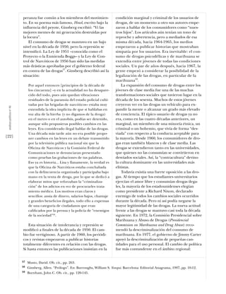 peranza fue común a los miembros del movimien-               condición marginal y criminal de los usuarios de
                           to. En su poema más famoso, Howl, escrito bajo la            drogas, de un momento a otro sus autores empe-
                           influencia del peyote, Ginsberg escribió: “Vi las            zaron a hablar de los consumidores como “nues-
                           mejores mentes de mi generación destruidas por               tros hijos”. Los artículos aún tenían un tono de
                           la locura”.                                                  reproche y advertencia, pero a mediados de esa
                               El consumo de drogas se mantuvo en un bajo               misma década, hacia 1964-1965, los medios
                           nivel en la década de 1950, pero la represión se             empezaron a publicar historias que mostraban
                           intensiﬁcó. La Ley de 1951 –conocida como el                 simpatía por los usuarios. Era inevitable: el con-
                           Proyecto o la Enmienda Boggs– y la Ley de Con-               sumo de drogas psicodélicas y de marihuana se
                           trol de Narcóticos de 1956 han sido las medidas              extendía entre jóvenes de todas las condiciones
                           más drásticas aprobadas por el gobierno federal              sociales. Un par de años después, hacia 1967, la
                           en contra de las drogas57. Ginsberg describió así la         gente empezó a considerar la posibilidad de la
                           situación:                                                   legalización de las drogas, en particular de la
                                                                                        marihuana59.
                                Por aquel entonces [principios de la década de              La expansión del consumo de drogas entre los
                                los cincuenta] –y en la actualidad no ha desapare-      jóvenes de clase media fue una de las muchas
                                cido del todo, pues aún quedan vibraciones              transformaciones sociales que tuvieron lugar en la
                                residuales de la paranoia del estado policial culti-    década de los sesenta. Muchos de estos jóvenes
                                vadas por las brigadas de narcóticos– estaba muy        creyeron ver en las drogas un vehículo para ex-
 análısıs polítıco nº 46




                                extendida la idea implícita de que si hablabas en       pandir la mente o alcanzar un grado más elevado
                                voz alta de la hierba (y no digamos de la droga)        de conciencia. El típico usuario de drogas ya no
                                en el metro o en el autobús, podías ser detenido,       era, como en las cuatro décadas anteriores, un
                                aunque sólo propusieras posibles cambios en las         marginal, un miembro de una minoría étnica, un
                                leyes. Era considerado ilegal hablar de las drogas.     criminal o un bohemio, que vivía de forma “des-
                                Una década más tarde aún no era posible propo-          viada” con respecto a la conducta aceptable para
[22]                            ner cambios en las leyes en un debate transmitido       la mayoría. Desde 1960, los consumidores de dro-
                                por la televisión pública nacional sin que la           gas eran también blancos y de clase media. Las
                                Oﬁcina de Narcóticos y la Comisión Federal de           drogas se extendieron tanto en las universidades,
                                Comunicaciones te denunciaran presentado                que quienes no las consumían se convirtieron en
                                como pruebas las grabaciones de tus palabras.           desviados sociales. Así, la “contracultura” devino
                                Eso ya es historia... Lisa y llanamente, la verdad es   la cultura dominante en las universidades más
                                que la Oﬁcina de Narcóticos estaba conchabada           elitistas.
                                con la delincuencia organizada y participaba bajo           Todavía existía una fuerte oposición a las dro-
                                mano en la venta de droga, por lo que se dedicó a       gas. Al tiempo que los estudiantes universitarios
                                elaborar mitos que reforzaban la “criminaliza-          ejercían el amor libre y consumían drogas ilega-
                                ción” de los adictos en vez de procurarles trata-       les, la mayoría de los estadounidenses elegían
                                miento médico. Los motivos eran claros y                como presidente a Richard Nixon, declarado
                                sencillos: ansia de dinero, salarios bajos, chantaje    enemigo de todos los cambios sociales ocurridos
                                y grandes beneﬁcios ilegales, todo ello a expensas      durante la década. Pero ni así podía negarse la
                                de una categoría de ciudadanos que eran                 mayor legitimidad de las drogas. La nueva actitud
                                caliﬁcados por la prensa y la policía de “enemigos      frente a las drogas se mantuvo casi toda la década
                                de la sociedad”58.                                      siguiente. En 1972, la Comisión Presidencial sobre
                                                                                        Marihuana y Abuso de Drogas (Presidencial
                              Esta situación de intolerancia y represión se             Commision on Marihuana and Drug Abuse) reco-
                           modiﬁcó a ﬁnales de la década de 1950. El cam-               mendó la descriminalización del consumo de
                           bio fue vertiginoso. A partir de 1960, los periódi-          marihuana. En 1977, el gobierno de Jimmy Carter
                           cos y revistas empezaron a publicar historias                apoyó la descriminalización de pequeñas can-
                           totalmente diferentes en relación con las drogas.            tidades para el uso personal. El cambio de política
                           Si hasta entonces las publicaciones insistían en la          fue más contundente en el ámbito regional:


                           57   Musto, David. Ob. cit., pp. 263.
                           58   Ginsberg, Allen. “Prólogo”. En: Burroughs, William S. Yonqui. Barcelona: Editorial Anagrama, 1997, pp. 10-12.
                           59   Burnham, John C. Ob. cit., pp. 120-145.
 