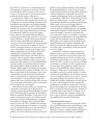 estudios
para 1978, un total de once estados habían des-               gobierno fue la política antidrogas. Nancy Reagan,
criminalizado el consumo de la droga. A ﬁnales                la esposa del Presidente, se hizo cargo de la pre-
de la década de 1970, la cocaína era de uso co-               ocupación del movimiento de los padres de familia
rriente en las ﬁestas, por lo menos las de quienes            contra la marihuana y emprendió una intensa
podían permitirse pagar su alto precio.                       campaña antidrogas que tenía un mensaje simple
    La actitud con respecto a las drogas volvió a             y contundente: “Sólo di no”. El presidente George
variar a ﬁnes de los años setenta. De acuerdo con             Bush, que llegó al poder en enero de 1989, fue
la empresa encuestadora Gallup, la proporción de              aún más lejos. Estableció una Oﬁcina Nacional de
la población que apoyaba una completa legaliza-               Política para el Control de Drogas (Ofﬁce of
ción disminuyó del 28% en 1977, al 20% en 1982.               National Drug Control Policy, ONDCP) y nombró
Las tasas de consumo entre los estadounidenses                como su director a William Bennett, un moralista
jóvenes y de clase media disminuyeron a lo largo              conservador. El gobierno Bush declaró la “guerra
de la década de 1980. Las causas del cambio                   contra las drogas” y promovió una política de
fueron diversas. Las drogas habían perdido las                “cero tolerancia” frente a su consumo. Los gobier-
connotaciones místicas que tuvieron en años ante-             nos posteriores de Bill Clinton y George Bush hijo
riores. Volvieron a circular advertencias médicas             no han sido tan radicales como los de Reagan y
sobre los efectos del LSD y la marihuana, que                 Bush padre, pero tampoco han desaﬁado los pre-
cayeron en el terreno abonado de una generación               supuestos básicos de la política antidrogas. De
mucho más consciente de su salud. El crack ali-               Clinton, en particular, algunos analistas esperaron




                                                                                                                        análısıs polítıco nº 46
mentó la ansiedad existente en torno a la relación            un cambio, pero el presidente demócrata preﬁrió
entre criminalidad y consumo de drogas. Las je-               no correr riesgos.
ringas compartidas por los adictos a la heroína                   La posición de Clinton causó decepción en
expandieron la hepatitis B y el sida. Algunas                 algunos sectores, pero no es difícil comprender
celebridades murieron por sobredosis. En este                 sus razones. El hecho es que la mayor parte de la
contexto, diversos grupos, desde moralistas con-              sociedad estadounidense está de acuerdo con la
servadores hasta militantes negros, atacaron las              prohibición de las drogas y en contra de la legali-    [23]
drogas, identiﬁcándolas con la inmoralidad hedo-              zación. En 1977, cuando el movimiento pro legali-
nista que estaba socavando las bases de la socie-             zación llegó a su clímax, tan sólo un poco más de
dad estadounidense desde la década de 1960.                   la cuarta parte de la población estaba a favor de
Además, algunos padres de familia, preocupados                acabar con la prohibición. Así lo entienden el
por la expansión del consumo de drogas entre sus              Congreso y el Ejecutivo. En los Estados Unidos,
hijos, en particular de la marihuana, y por la que            un político nacional no puede desaﬁar el consen-
consideraban excesiva tolerancia del gobierno                 so a favor de la prohibición de las drogas sin incu-
frente a esta situación, se organizaron y empeza-             rrir en el riesgo de acabar con su carrera. A lo más
ron a movilizar a otros padres para exigir una                que pueden aspirar los activistas a favor de un
política más activa contra las drogas. Esta moviliza-         cambio de la política antidrogas es a éxitos parcia-
ción de los padres fue decisiva en la reorientación           les, tales como la legalización del consumo de
de la actitud frente a las drogas60.                          marihuana con propósitos medicinales o la distri-
    Estos últimos hechos estuvieron asociados a la            bución de jeringas a los consumidores de heroína.
revolución conservadora de la década de los                   Ésta es al menos la situación presente. Aunque no
ochenta, encabezada por Ronald Reagan. La déca-               es posible saber lo que depara el mañana, no es
da de 1970 había sido un período de confusión y               aventurado aﬁrmar que cualquier cambio será
duda. El escándalo Watergate y la derrota en Viet-            lento, y que es bastante remota la posibilidad de
nam se sumaron para poner en cuestión aquello                 una legalización irrestricta de las drogas.
en lo que creían los estadounidenses, en particu-
lar su gobierno. Reagan, quien asumió la Presi-               CONSIDER ACIONES FINALES
dencia en enero de 1981, restableció la conﬁanza                 En las páginas anteriores se ha querido mostrar
de los estadounidenses en sí mismos y en sus líde-            que el prohibicionismo tiene causas diversas y com-
res; pero lo hizo mediante una reacción conserva-             plejas. Factores como el rechazo hacia algunas
dora en todos los campos de la vida social y                  minorías, el temor a cambios sociales acelerados, el
política. Una de las esferas de la nueva acción del           afán por imponer la sobriedad y la posibilidad

60   Massing, Michael. The Fix. Berkeley–Los Ángeles–Londres: University of California Press, 2000, capítulo 11.
 