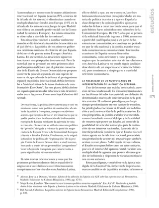 estudios
Aumentaban en momentos de mayor aislamiento                      ello se debió a que, en ese entonces, las elites
internacional de España (casi un 20% a inicios de                latinoamericanas tenían otras prioridades en ma-
la década de los sesenta) y disminuían cuando se                 teria de política exterior y a que en España la
multiplicaban los vínculos con Europa (10% en la                 clase dirigente y la opinión pública apostaron
década de los años setenta, luego de que Madrid                  todas las fichas a crear las condiciones para que el
suscribiera un acuerdo preferencial con la Comu-                 país ibérico fuese admitido como miembro de la
nidad Económica Europea). La misma situación                     Comunidad Europea. De 1977, año que se presen-
se observaba a nivel de las inversiones2.                        tó la solicitud formal de ingreso, a 1986, momento
    Esta situación comenzó a cambiar sutilmente                  a partir del cual España pasó a ser parte de las
cuando se dio inicio a la transición democrática en              estructuras comunitarias, se constituye un período
el país ibérico. La política de los primeros gobier-             en que la vida nacional y la política exterior espa-
nos centristas mantuvo el referente de que España                ñola comenzaron a comunitarizarse. Este involu-
debía servir de puente entre Europa y América                    cramiento de España en una dimensión
Latina. En ese sentido, las relaciones siguieron                 comunitaria, como referente y como práctica,
inscritas en una perspectiva instrumental. Pero la               sugiere que la evolución ulterior de las relaciones
novedad que se presentó en estos primeros años                   con América Latina ya no puede seguir analizán-
posfranquistas radicó en que el gobierno conserva-               dose dentro de un esquema estrictamente bilate-
dor de la Unión de Centro Democrático se propuso                 ral, pues comienzan a desplegarse a través del
convertir la posición española en una especie de                 referente comunitario.




                                                                                                                                         análısıs polítıco nº 46
tercera vía, que además de reforzar el protagonismo
español en política internacional, debía desvincu-               LA NECESIDAD DE UN NUEVO MARCO DE
lar a América Latina de la tensa dinámica de con-                I N T E R P R E TA C I Ó N D E L A P O L Í T I C A E X T E R I O R
frontación Este-Oeste3. En este plano, debía abrirse                 Uno de los temas que más ha concitado la aten-
un espacio para reanudar relaciones más desintere-               ción de los estudiosos de los temas internacionales
sadas entre las partes. Como concluye Celestino del              en las últimas décadas ha consistido en el diseño de
Arenal:                                                          determinados marcos de interpretación de la polí-                    [27]
                                                                 tica exterior. El realismo, paradigma por largo
    De esta forma, la política iberoamericana se usó en          tiempo predominante en este campo de estudios,
    ocasiones como una política de sustitución, al esti-         ha privilegiado el accionar del Estado en la defini-
    lo de la política franquista, aunque con distinto            ción y en la orientación de la política exterior. En
    acento, que tendía a llenar el eventual vacío que se         esta perspectiva, la política exterior es entendida
    podía producir en la afirmación de la dimensión              como el resultado natural del tipo y de la calidad
    europea de España mediante la apertura de una                de recursos que posee un Estado, así como de la
    tercera vía. Otras veces se utilizó como una política        posibilidad de articular estrategias para la realiza-
    de “presión” dirigida a reforzar la posición nego-           ción de sus intereses nacionales. La teoría de la
    ciadora de España frente a la Comunidad Europea              interdependencia considera que el Estado no es el
    y frente a Estados Unidos. Finalmente, se le asignó          único agente en la vida internacional, pues existe
    la función de política de “legitimación” de la pro-          una profusión de actores no estatales que también
    pia Unión de Centro Democrático a nivel interno,             actúan en este plano. A diferencia de los realistas,
    buscando a través de un pretendido “progresismo”             el Estado no es percibido como un actor unitario,
    lavar la herencia franquista que caracterizaba a             pues en el interior del aparato estatal coexiste una
    parte significativa de sus miembros4.                        multiplicidad de agentes que poseen diversos gra-
                                                                 dos de influencia y disponen de variadas motivacio-
   Si estas nuevas orientaciones y usos que los                  nes en sus acciones.
primeros gobiernos democráticos españoles le                         Estos paradigmas, concebidos en la época más
asignaron a las relaciones no redimensionaron                    álgida de la Guerra Fría, sirvieron de importantes
completamente los vínculos con América Latina,                   marcos analíticos de la política exterior, tal como se

2   Alonso, José A. y Donoso, Vicente. Efectos de la adhesión de España a la CEE sobre las exportaciones de Iberoamérica.
    Madrid: Ediciones de Cultura Hispánica, 1983, pp. 47-51.
3   Mujal León, Eusebio. “Iberoamérica en la nueva política exterior española”. En: AA.VV. Realidades y posibili-
    dades de las relaciones entre España y América Latina en los ochenta. Madrid: Ediciones de Cultura Hispánica, 1986.
4   Del Arenal, Celestino. La política exterior de España hacia Iberoamérica. Madrid: Editorial Complutense, 1994,
    p. 120.
 