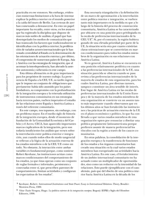practicaba en ese entonces. Sin embargo, eviden-                     Esta necesaria triangulación y la delimitación
                           cian numerosas limitaciones a la hora de intentar                de un marco de aproximación a la interrelación
                           explicar la política exterior en el mundo posterior              entre política exterior e integración, se vuelven
                           a la caída del muro de Berlín. Las certezas de ayer              tanto más importantes en la medida en que a lo
                           han comenzado a desvanecerse. En esto un papel                   largo de la historia del proceso de construcción
                           importante ha recaído, entre otros, en los avances               comunitaria, América Latina se ha caracterizado
                           que ha registrado la disciplina que dispone de                   por ubicarse en una posición poco privilegiada en
                           marcos más sutiles de análisis; el papel que han                 la escala de preferencias internacionales de la
                           desempeñado los medios de comunicación que                       CEE/UE6. Si, por el contrario, la región hubiera
                           han trastocado los factores que tradicionalmente se              gozado de una elevada prioridad por parte de la
                           identificaban con la política exterior; la prolifera-            UE, la situación sería otra por cuanto existirían
                           ción de variados actores internacionales que le han              claras orientaciones que se convertirían en mar-
                           restado centralidad al Estado en la determinación de             cos condicionantes para todos los estados miem-
                           las orientaciones de actuación externa y, por último,            bros de la organización en sus relaciones con
                           el compromiso de numerosos países de Europa, Asia                América Latina.
                           y América con las estrategias de integración, que al                 Si en general, América Latina se encuentra en
                           acentuar la interdependencia, han alterado la ante-              una posición relativamente periférica en cuanto
                           rior autonomía y soberanía en este campo.                        a las preferencias internacionales de la UE, una
                               Esta última afirmación es de gran importancia                situación parecida se observa cuando se pasa
 análısıs polítıco nº 46




                           para los propósitos de nuestro trabajo. La perte-                revista a las preferencias internacionales de la
                           nencia de España a la CEE/UE, su tardío ingreso,                 mayoría de estados de esta organización, para los
                           que le impuso un conjunto de obligaciones que                    cuales América Latina, por diversas razones,
                           previamente había sido asumido por los países                    tampoco constituye un área sensible de interés.
                           fundadores, su compromiso con la profundización                  Este lugar de América Latina en las escalas de
                           de la integración europea y la reiterada utilización             preferencias internacionales de la Unión Euro-
[28]                       de instrumentos comunitarios en sus estrategias                  pea y de la mayoría de los estados miembros de
                           hacia terceros países, vuelven imperativo el estudio             esta organización se convierte en un asunto tan-
                           de las relaciones entre España y América Latina a                to más importante cuando observamos que en
                           través del referente comunitario.                                los últimos años se han fortalecido las institucio-
                               En este campo, nos topamos, sin embargo, con                 nes y las prácticas de actuación externa de la UE
                           un problema mayor. En el medio siglo de historia                 en el plano económico y político, lo que ha con-
                           de la integración europea, desde el momento de                   llevado a que varios estados miembros de esta
                           fundación de la Comunidad Económica del Car-                     organización opten por renunciar a diseñar una
                           bón y el Acero, CECA, han aparecido importantes                  política propiamente latinoamericana porque
                           marcos explicativos de la integración, pero son                  prefieren asumir de manera preferencial los
                           todavía insuficientes los análisis que versen sobre              vínculos con la región a través de los cauces co-
                           la interrelación entre política exterior e integra-              munitarios.
                           ción, aun cuando todos ellos de modo tangencial                      En otras palabras, la consolidación de la inte-
                           se refieran a la lógica de la actuación externa de               gración europea y la transferencia de funciones
                           los estados miembros o de la CEE/UE como un                      de los estados a los órganos comunitarios han
                           todo. No obstante, la interacción entre ambas                    creado una situación en la cual varios estados
                           variables es fundamental porque, como sostiene                   miembros han europeizado sus actividades hacia
                           Robert Keohane, las instituciones actúan como                    América Latina. En este caso, el fortalecimiento
                           marcos condicionantes del comportamiento de                      de un ámbito internacional comunitario no ha
                           los estados, ya que éstas operan como un conjunto                actuado como un multiplicador de oportunida-
                           de reglas formales e informales, persistentes y                  des, sino como un reductor en la intensidad de las
                           conectadas entre sí, que prescriben patrones de                  relaciones. Esto puede ejemplificarse con el caso
                           comportamiento, limitan actividades y configuran                 alemán, país que del diseño de una política exte-
                           las expectativas de los estados5.                                rior hacia América Latina en la década de los


                           5   Keohane, Robert. International Institutions and State Power. Essay in International Relations Theory. Bouder:
                               Westview Press, 1989.
                           6   Véase Fazio Vengoa, Hugo. La política exterior de la integración europea. Bogotá: IEPRI y Siglo del Hombre
                               Editores, 1998.
 