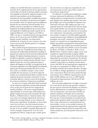 tradujo en una liberalización económica, la armo-                    des inversiones en algunas compañías de avia-
                           nización de la reglamentación de las operaciones                     ción latinoamericanas como Viasa, Ladeco y
                           comerciales con las de los demás estados comunita-                   Aereolíneas Argentinas10.
                           rios, impulsó la entrada de capital extranjero, esti-                    No obstante el cambio potencialmente cualita-
                           muló los intercambios con los demás países                           tivo que representó la adhesión a la CEE para
                           miembros de la Comunidad y modificó las relacio-                     redimensionar la modernización económica del
                           nes externas, al fortalecer la presencia de España                   país, España tuvo también que asumir como pro-
                           en el mundo y abrir un espacio para la multilatera-                  pia la lógica que la Comunidad le imponía a sus
                           lización de sus relaciones internacionales. En la                    relaciones externas. Ello explica por qué en el
                           política exterior se produjo un cambio de gran                       segundo lustro de la década de los ochenta, Espa-
                           magnitud. Si tradicionalmente las acciones exter-                    ña no pudo definir una orientación clara hacia
                           nas españolas se habían ejecutado a partir de un                     América Latina, ya que sus esfuerzos se encamina-
                           esquema bilateral, con el ingreso a la CEE en                        ron a adecuarse a los patrones comunitarios. En
                           1986, a lo que se sumaba la previa incorporación                     este sentido, el ingreso a la CEE implicó grandes
                           dentro de la estructura de la OTAN (1982),                           transformaciones que inhibieron la posibilidad de
                           España asumía también una dimensión                                  proseguir una senda “autónoma” a nivel interna-
                           multilateral. A partir de este entonces, las rela-                   cional y se convirtió en un impedimento para
                           ciones externas de España pasaron a conjugar                         definir una política propiamente latinoamericana.
                           ambas dimensiones.                                                       Madrid tuvo que asumir los acuerdos preferen-
 análısıs polítıco nº 46




                               Otro cambio de gran importancia se presentó                      ciales con los países de la EFTA, con los asociados
                           durante la fase de consolidación democrática. En                     de África, el Caribe y el Pacífico, ACP, y con el
                           esta época de indiscutido predominio socialista se                   Mediterráneo. América Latina, región con la cual
                           forjaron los cimientos de la internacionalización de                 el gobierno español deseaba reanudar sólidos
                           España. El objetivo fundamental que se trazaron                      vínculos, quedaba al margen de los beneficios que
                           los líderes españoles consistió en impulsar un ace-                  deparaban los acuerdos comunitarios. De ahí que
[30]                       lerado proceso de modernización del país con el                      en la segunda mitad de los años ochenta los inter-
                           objetivo tácito de crear las condiciones para el                     cambios comerciales con América Latina decre-
                           ingreso de España en la CEE. La integración de la                    cieron (del 20% de las exportaciones españolas al
                           economía española en la CEE significó la definitiva                  mercado no comunitario en 1980 a un 11% en
                           apuesta por la internacionalización de la econo-                     promedio a finales de la misma década). El ingre-
                           mía, tanto en el ámbito europeo, como a nivel                        so a la CEE se tradujo igualmente en una desvia-
                           mundial. De esta manera, en un breve lapso de                        ción comercial en dirección de la misma Europa
                           tiempo, la economía del país ibérico transitó de un                  comunitaria. Si en 1980 las exportaciones ascen-
                           esquema de protección para convertirse en una                        dían a 8.080 millones de ecus, en 1997 habían
                           economía abierta e inserta en uno de los principa-                   alcanzado la impresionante cifra de los 67 mil
                           les centros económicos y financieros mundiales.                      millones de ecus.
                               La tarea no era para nada fácil. Internacionali-                     Esta necesaria adaptación a la lógica comunita-
                           zar las empresas españolas representaba grandes                      ria es uno de los factores que permite compren-
                           retos, ya que por lo general eran empresas de                        der por qué las relaciones de España con América
                           tamaño mediano, con escasa competitividad y                          Latina objetivamente no pudieron despegar en
                           especializadas en sectores que enfrentaban una                       esas circunstancias, y por qué estos vínculos no
                           aguda competencia por parte de países del Asia-                      pueden analizarse al margen de la comunita-
                           Pacífico, el Mediterráneo y América Latina. Por                      rización de la política y la economía españolas.
                           esta razón, la estrategia española de internacio-                    Por más que en determinadas circunstancias los
                           nalización tuvo que basarse en un conjunto de                        gobernantes quisieran darle una mayor significa-
                           firmas muy específicas, localizadas en áreas tales                   ción a estas relaciones, la comunitarización ha
                           como los servicios o las telecomunicaciones,                         intervenido, a veces, en un sentido contrario. El
                           que parecían ofrecer mejores perspectivas y en                       comportamiento de las exportaciones españolas
                           las que el sector público español disfrutaba de                      desde entonces hasta la fecha ha mantenido esta
                           ciertas ventajas comparativas. Uno de estos                          misma tendencia, tal como puede observarse en el
                           ejemplos fue Iberia, empresa que realizó gran-                       cuadro 1.

                           10   Boix, Carles. Partidos políticos, crecimiento e igualdad. Estrategias económicas conservadoras y socialdemócratas en la
                                economía mundial. Madrid: Alianza, 1996, p. 199.
 