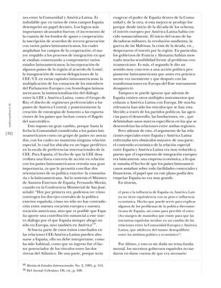 nes entre la Comunidad y América Latina. Es                      exagerar el poder de España dentro de la Comu-
                           indudable que en varios de estos campos España                   nidad y, de la otra, si esta mejora se produjo fue
                           desempeñó un papel decisivo. Los logros más                      porque desde inicio de la década de los ochenta
                           importantes alcanzados fueron: el incremento de                  el interés europeo por América Latina había cre-
                           la cuantía de los fondos de apoyo y cooperación;                 cido sustancialmente. El inicio del ocaso de las
                           la suscripción de acuerdos de tercera generación                 dictaduras militares, la revolución sandinista, la
                           con varios países latinoamericanos, los cuales                   guerra de las Malvinas, la crisis de la deuda, etc.,
                           ampliaban los campos de la cooperación; el ma-                   despertaron el interés por la región. En particular,
                           yor respaldo a los procesos de integración en que                los gobiernos de Francia y Alemania habían mos-
                           se estaban comenzando a comprometer varios                       trado mucha sensibilidad frente al problema cen-
                           estados latinoamericanos; la incorporación de                    troamericano. Es más, el segundo le dio un
                           algunos países de la región al acuerdo de Lomé;                  sentido muy concreto a una acción política pro-
                           la inauguración de nuevas delegaciones de la                     piamente latinoamericana que antes era práctica-
                           CEE/UE en varias capitales latinoamericanas; la                  mente era inexistente y que después con las
                           multiplicación de los contactos de los miembros                  transformaciones en Europa del Este nuevamente
                           del Parlamento Europeo con homólogos latinoa-                    desapareció.
                           mericanos; la institucionalización del diálogo                       Tampoco se puede ignorar que además de
                           entre la CEE y América Latina, como el Grupo de                  España existen otros múltiples instrumentos que
                           Río; el diseño de regímenes preferenciales a los                 enlazan a América Latina con Europa. De mucha
 análısıs polítıco nº 46




                           países de América Central, y posteriormente la                   relevancia han sido los vínculos que se han esta-
                           creación de estrategias de fomento a las exporta-                blecido a través de los partidos políticos, las agen-
                           ciones de los países que luchan contra el flagelo                cias para el desarrollo, las fundaciones, etc., que
                           del narcotráfico.                                                delimitaban unos marcos específicos en los que se
                               Esto supuso un gran cambio, porque hasta la                  desenvolvían las relaciones entre ambas regiones.
                           fecha la Comunidad consideraba a los países lati-                    Pero además de esto, el argumento de las rela-
[32]                       noamericanos como un grupo de países no asocia-                  ciones especiales entre España y América Latina
                           dos, con los cuales no mantenía ninguna relación                 enfrentaba tres obstáculos mayores: de una parte,
                           especial, lo cual los ubicaba en un lugar periférico             el contenido económico de la relación especial
                           en la escala de preferencias internacionales de la               entre España y América Latina era muy reducido y,
                           CEE. Para España, el hecho de que la CEE desa-                   puesto que el experimento de integración europeo
                           rrollara una línea concreta de acción en relación                era básicamente una empresa económica, a lo que
                           con los países latinoamericanos revestía una gran                se sumaba el hecho de que los países latinoameri-
                           importancia, ya que le permitía conciliar dos                    canos ansiaban sobre todo facilidades comerciales y
                           orientaciones de su política exterior: la comunita-              financieras, el papel que en este plano podía des-
                           ria y la latinoamericana. Así lo sostenía el Ministro            empeñar España no era muy grande.
                           de Asuntos Externos de España, Fernando Morán,                       En síntesis,
                           cuando en la Conferencia Ministerial de San José,
                           señaló: “Hoy por primera vez, podemos ver cómo                      el peso y la influencia de España en América Lati-
                           convergen los dos ejes centrales de la política                     na no tiene equivalencia con su peso e influencia
                           exterior española; cómo no sólo no hay contradic-                   económica. Hecho que puede servir para explicar
                           ción entre nuestra vocación europea y nuestra                       algunos de los problemas de la política iberoame-
                           vocación americana, sino que es posible que Espa-                   ricana de España, así como para percibir el estre-
                           ña aporte una contribución sustancial a este nue-                   cho margen de maniobra que existe para que las
                           vo diálogo por el que España siempre abogó no                       iniciativas españolas incidan en un cambio de las
                           sólo en Europa, sino también en América”13.                         relaciones entre la Comunidad Europea y América
                               Si buena parte de estos éxitos cosechados en                    Latina, que adolecen del mismo desequilibrio
                           las relaciones CEE-América Latina pueden abo-                       entre los ámbitos político y económico14.
                           narse a España, ello no debe interpretarse, como
                           ha sido habitual, como que su ingreso fue el fac-                   Por último, y esto es sin duda un tema funda-
                           tor potenciador de los vínculos entre las dos                    mental, los sucesivos gobiernos españoles no tar-
                           riveras del Atlántico. De una parte, porque sería                daron en darse cuenta de que era necesario

                           13   Revista de Estudios Internacionales. No. 2, 1985, p. 514.
                           14   Del Arenal, Celestino. Ob. cit., p. 108.
 