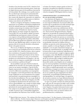 estudios
fortalecer los vínculos entre la UE y América Lati-               ca Latina. En síntesis, aunque quizás no fuese el
na, pero sólo hasta determinado punto, hasta que                  propósito, los gobiernos españoles terminaron
la región hiciese parte de las políticas externas de              convirtiendo a su país en un nuevo puente en la
la Comunidad. Sin embargo, no se podía trascen-                   relación triangular CEE-España-América Latina.
der un dintel que amenazara la autonomía del
país ibérico en sus vínculos con América Latina,                  C O M U N I TA R I Z A C I Ó N Y L A E U R O P E I Z A C I Ó N
por cuanto ello dejaría de reportarle un capital en               DE L AS RELACIONES EX TERNAS
términos de influencia política tanto en América                      Las relaciones de España con América Latina
Latina como dentro de la CEE/UE.                                  encontraban una dificultad adicional para entrar
    Es decir, el ingreso de España y el énfasis latino-           en una etapa de definición: las innumerables alte-
americano en su política comunitaria simplemente                  raciones que se producían en la vida nacional espa-
sirvió de estímulo para que se multiplicaran estos                ñola y en el agitado escenario internacional
variados contactos que ya existían entre Europa y                 redundaban en numerosas redefiniciones de los
América Latina. Si finalmente América Latina                      escenarios en los que se desenvolvían estas relacio-
pudo obtener un mejor margen de negociación                       nes. Tras la muerte del general Franco, España
con la CEE/UE, eso sin duda se debió a la mayor                   ingresó en un período de transición democrática,
sensibilidad que previamente existía en Europa                    que se tradujo en una reorientación de la política
con respecto a los problemas latinoamericanos, al                 internacional. Cuando este proceso se encontraba
papel que ha desempeñado la política defendida                    en una fase más o menos avanzada, España ingresó




                                                                                                                                      análısıs polítıco nº 46
por los diferentes gobiernos españoles, así como al               en la Comunidad Europea, lo que implicó sobrelle-
hecho de que Madrid supo ubicar a su gente en los                 var profundas reformas en el plano interno y
puestos clave de la toma de decisión comunitaria                  redefinir sus ejes de acción internacional. Nueva-
frente a los países terceros.                                     mente, cuando se creía que España se había “nor-
    Pero en sí, el objetivo de España en este plano               malizado” y era un país comunitario íntegro en
era a través de una multiplicación de los contactos               términos de comunitarización, se produjo el fin de
entre la CEE/UE y América Latina, ofrecer garan-                  la Guerra Fría, lo que transformó radicalmente el                [33]
tías económicas a los países latinoamericanos,                    escenario internacional, y surgió en algunas capita-
insertarlos en ámbitos prioritarios de las relacio-               les europeas, entre ellas Madrid, el síndrome de la
nes externas europeas, lo cual, en su momento,                    “marginalización”. Igualmente, el inicio de la déca-
producía un reforzamiento de España, y, de este                   da de los noventa trajo consigo el ambicioso pro-
modo, tenía un impacto considerable en las esfe-                  grama de la moneda única, y para un país de
ras económicas y políticas del país15.                            desarrollo medio como España esto se tradujo en
    En la medida en que para América Latina la                    que los nuevos propósitos comunitarios coparon
calidad de los vínculos con otros países más pode-                buena parte de su agenda internacional. Por últi-
rosos era un asunto estratégico, y que de hecho                   mo, si bien es todavía apresurado sacar conclusio-
España representaba un interés limitado, Madrid                   nes definitivas, el ataque terrorista contra las Torres
recurrió a diferentes maniobras con el propósito                  Gemelas y el edificio del Pentágono se ha traduci-
de triangular a través del país ibérico las relaciones,           do en un cambio de gran magnitud en la vida in-
lo que implicaría un acrecentamiento de su papel                  ternacional, con profundas transformaciones a
internacional y un posicionamiento estratégico en                 nivel geopolítico, lo cual dará lugar a la aparición
los vínculos interatlánticos. Por eso es que desde el             de un nuevo contexto en el que deberán desenvol-
momento mismo de adhesión de España a la CEE                      verse las relaciones entre España y América Latina.
se produjeron declaraciones de intenciones, muy                       Lo que sí se puede concluir de modo parcial es
ricas en generalidades, aun cuando no hubo ningu-                 que cada uno de estos giros ha dado como resulta-
na medida concreta que alterara la posición no                    do modificaciones sustanciales en las relaciones
prioritaria de nuestros países para la CEE. Si en                 entre España y los países latinoamericanos y por
este campo no se produjeron variaciones mayores,                  ello no podemos verlas como un proceso conti-
se debe reconocer que a nivel político España lo-                 nuo y lineal sino como un intenso esfuerzo de
gró intensificar las relaciones entre la CEE y Améri-             problematización y redefinición.


15   Maqrch Pijol, Juan Antonio. “The making of the Ibero-american Space”. En: Roy, Joaquin y Galinsoga Jordà,
     Albert (editores). The Ibero-American Space. Dimensions and Perceptions of the Special Relationship betweeen Spain and
     Latin America. Miami: Universidad de Miami y Universidad de Lleida, 1997, p. 15.
 