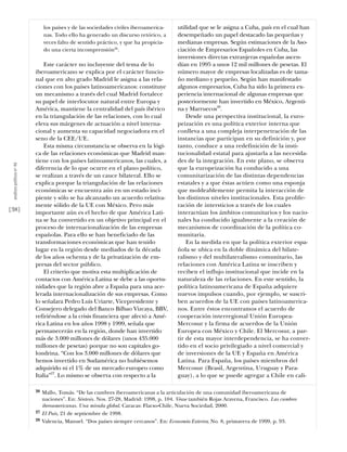 los países y de las sociedades civiles iberoamerica-      utilidad que se le asigna a Cuba, país en el cual han
                                nas. Todo ello ha generado un discurso retórico, a        desempeñado un papel destacado las pequeñas y
                                veces falto de sentido práctico, y que ha propicia-       medianas empresas. Según estimaciones de la Aso-
                                do una cierta incomprensión26.                            ciación de Empresarios Españoles en Cuba, las
                                                                                          inversiones directas extranjeras españolas ascen-
                               Este carácter no incluyente del tema de lo                 dían en 1995 a unos 12 mil millones de pesetas. El
                           iberoamericano se explica por el carácter funcio-              número mayor de empresas localizadas es de tama-
                           nal que en alto grado Madrid le asigna a las rela-             ño mediano y pequeño. Según han manifestado
                           ciones con los países latinoamericanos: constituye             algunos empresarios, Cuba ha sido la primera ex-
                           un mecanismo a través del cual Madrid fortalece                periencia internacional de algunas empresas que
                           su papel de interlocutor natural entre Europa y                posteriormente han invertido en México, Argenti-
                           América, mantiene la centralidad del país ibérico              na y Marruecos28.
                           en la triangulación de las relaciones, con lo cual                 Desde una perspectiva institucional, la euro-
                           eleva sus márgenes de actuación a nivel interna-               peización es una política exterior interna que
                           cional y aumenta su capacidad negociadora en el                conlleva a una compleja interpenetración de las
                           seno de la CEE/UE.                                             instancias que participan en su definición y, por
                               Esta misma circunstancia se observa en la lógi-            tanto, conduce a una redefinición de la insti-
                           ca de las relaciones económicas que Madrid man-                tucionalidad estatal para ajustarla a las necesida-
                           tiene con los países latinoamericanos, las cuales, a           des de la integración. En este plano, se observa
 análısıs polítıco nº 46




                           diferencia de lo que ocurre en el plano político,              que la europeización ha conducido a una
                           se realizan a través de un cauce bilateral. Ello se            comunitarización de las distintas dependencias
                           explica porque la triangulación de las relaciones              estatales y a que éstas actúen como una esponja
                           económicas se encuentra aún en un estado inci-                 que moldeablemente permita la interacción de
                           piente y sólo se ha alcanzado un acuerdo relativa-             los distintos niveles institucionales. Esta prolife-
                           mente sólido de la UE con México. Pero más                     ración de intersticios a través de los cuales
[38]                       importante aún es el hecho de que América Lati-                interactúan los ámbitos comunitarios y los nacio-
                           na se ha convertido en un objetivo principal en el             nales ha conducido igualmente a la creación de
                           proceso de internacionalización de las empresas                mecanismos de coordinación de la política co-
                           españolas. Para ello se han beneficiado de las                 munitaria.
                           transformaciones económicas que han tenido                         En la medida en que la política exterior espa-
                           lugar en la región desde mediados de la década                 ñola se ubica en la doble dinámica del bilate-
                           de los años ochenta y de la privatización de em-               ralismo y del multilateralismo comunitario, las
                           presas del sector público.                                     relaciones con América Latina se inscriben y
                               El criterio que motiva esta multiplicación de              reciben el influjo institucional que incide en la
                           contactos con América Latina se debe a las oportu-             naturaleza de las relaciones. En este sentido, la
                           nidades que la región abre a España para una ace-              política latinoamericana de España adquiere
                           lerada internacionalización de sus empresas. Como              nuevos impulsos cuando, por ejemplo, se suscri-
                           lo señalara Pedro Luis Uriarte, Vicepresidente y               ben acuerdos de la UE con países latinoamerica-
                           Consejero delegado del Banco Bilbao Vizcaya, BBV,              nos. Entre éstos encontramos el acuerdo de
                           refiriéndose a la crisis financiera que afectó a Amé-          cooperación interregional Unión Europea-
                           rica Latina en los años 1998 y 1999, señala que                Mercosur y la firma de acuerdos de la Unión
                           permanecerán en la región, donde han invertido                 Europea con México y Chile. El Mercosur, a par-
                           más de 3.000 millones de dólares (unos 435.000                 tir de esta mayor interdependencia, se ha conver-
                           millones de pesetas) porque no son capitales go-               tido en el socio privilegiado a nivel comercial y
                           londrina. “Con los 3.000 millones de dólares que               de inversiones de la UE y España en América
                           hemos invertido en Sudamérica no hubiésemos                    Latina. Para España, los países miembros del
                           adquirido ni el 1% de un mercado europeo como                  Mercosur (Brasil, Argentina, Uruguay y Para-
                           Italia”27. Lo mismo se observa con respecto a la               guay), a lo que se puede agregar a Chile en cali-

                           26   Mallo, Tomás. “De las cumbres iberoamericanas a la articulación de una comunidad iberoamericana de
                                naciones”. En: Síntesis. Nos. 27-28, Madrid: 1998, p. 104. Véase también Rojas Aravena, Francisco. Las cumbres
                                iberoamericanas. Una mirada global. Caracas: Flacso-Chile, Nueva Sociedad, 2000.
                           27   El País, 21 de septiembre de 1998.
                           28   Valencia, Manuel. “Dos países siempre cercanos”. En: Economía Exterior, No. 8, primavera de 1999, p. 93.
 