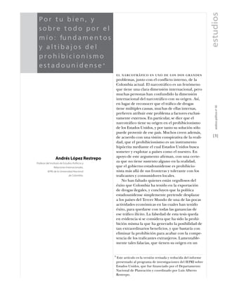 estudios
  Por tu bien, y
  sobre todo por el
  m í o : fu n d a m e n t o s
  y altibajos del
  prohibicionismo
  estadounidense*
                                                     el narcotráﬁco es uno de los dos grandes
                                                     problemas, junto con el conflicto interno, de la
                                                     Colombia actual. El narcotráﬁco es un fenómeno
                                                     que tiene una clara dimensión internacional, pero
                                                     muchas personas han confundido la dimensión
                                                     internacional del narcotráﬁco con su origen. Así,
                                                     en lugar de reconocer que el tráﬁco de drogas




                                                                                                                      análısıs polítıco nº 46
                                                     tiene múltiples causas, muchas de ellas internas,
                                                     preﬁeren atribuir este problema a factores exclusi-
                                                     vamente externos. En particular, se dice que el
                                                     narcotráﬁco tiene su origen en el prohibicionismo
                                                     de los Estados Unidos, y por tanto su solución sólo
                                                     puede provenir de ese país. Muchos creen además,
                                                     de acuerdo con una visión conspirativa de la reali-            [3]
                                                     dad, que el prohibicionismo es un instrumento
                                                     hipócrita mediante el cual Estados Unidos busca
                                                     someter y explotar a países como el nuestro. En
                                                     apoyo de este argumento aﬁrman, con una certe-
                  Andrés López Restrepo
Profesor del Instituto de Estudios Políticos y
                                                     za que no tiene sustento alguno en la realidad,
                Relaciones Internacionales,          que el gobierno estadounidense es prohibicio-
          IEPRI, de la Universidad Nacional          nista más allá de sus fronteras y tolerante con los
                               de Colombia.          traﬁcantes y consumidores locales.
                                                         No han faltado quienes están orgullosos del
                                                     éxito que Colombia ha tenido en la exportación
                                                     de drogas ilegales, y concluyen que la política
                                                     estadounidense simplemente pretende desplazar
                                                     a los países del Tercer Mundo de una de las pocas
                                                     actividades económicas en las cuales han tenido
                                                     éxito, para quedarse con todas las ganancias de
                                                     ese tráﬁco ilícito. La falsedad de esta tesis queda
                                                     en evidencia si se considera que ha sido la prohi-
                                                     bición misma la que ha generado la posibilidad de
                                                     tan extraordinarios beneﬁcios, y que bastaría con
                                                     eliminar la prohibición para acabar con la compe-
                                                     tencia de los traﬁcantes extranjeros. Lamentable-
                                                     mente tales falacias, que tienen su origen en un


                                                 *   Este artículo es la versión revisada y reducida del informe
                                                     presentado al programa de investigaciones del IEPRI sobre
                                                     Estados Unidos, que fue ﬁnanciado por el Departamento
                                                     Nacional de Planeación y coordinado por Luis Alberto
                                                     Restrepo.
 