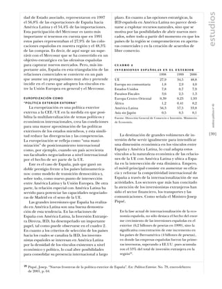 estudios
dad de Estado asociado, representaron en 1997                   plazo. En cuanto a las opciones estratégicas, la
el 56,8% de las exportaciones de España hacia                   IED española en América Latina no parece desti-
América Latina y el 54,4% de las importaciones.                 narse a explotar recursos naturales, sino que se
Esta participación del Mercosur es tanto más                    motiva por las posibilidades de abrir nuevos mer-
importante si tenemos en cuenta que en 1991                     cados, sobre todo a partir del momento en que los
estos países representaban el 27,9% de las colo-                países de la región se comprometieron en apertu-
caciones españolas en nuestra región y el 48,3%                 ras comerciales y en la creación de acuerdos de
de las compras. Es decir, de aquí surge un supe-                libre comercio.
rávit con el Mercosur que se ha convertido en un
objetivo estratégico en las ofensivas españolas
para capturar nuevos mercados. Pero, más im-                    c ua d r o 2
portante aún, España en esta triangulación de las               i n v e r s i o n e s e s pa ñ o l a s e n e l e x t e r i o r
relaciones comerciales se convierte en un país                                                    1998          1999      2000
que asume un protagonismo muy alto y pretende                   UE                                 27,9         34,5       48,8
incidir en el curso que adopten los vínculos en-                Europa no comunitaria               1,8          2,9        4,0
tre la Unión Europea en general y el Mercosur.                  Estados Unidos                      7,8          0,7        7,9
                                                                Paraísos Fiscales                   3,6          2,5        1,3
EUROPEIZACIÓN COMO                                              Europa Centro Oriental             0,39         0,23       1,93
“ P O L Í T I C A E X T E R I O R E X T E R N A”                África                              1,2         0,41        0,2




                                                                                                                                     análısıs polítıco nº 46
    La europeización es una política exterior                   América Latina                     56,3         57,5       33,8
externa a la CEE/UE en la medida en que posi-                   Asia sin Japón                      0,5          0,5        0,1
bilita la multilateralización de temas políticos y              Fuente: Dirección General de Comercio e Inversión. Ministerio
económicos internacionales, crea las condiciones                de Economía.
para una mayor aproximación de las políticas
exteriores de los estados miembros, y esta simili-
tud reduce las divergencias y las competencias.                     La destinación de grandes volúmenes de in-                    [39]
La europeización se refleja como “una maxi-                     versión debe servir igualmente para intensificar
mización” de posicionamiento internacional                      una dimensión económica en los vínculos entre
como, por ejemplo, cuando un país acrecienta                    España y América Latina, lo cual adapta estos
sus facultades negociadoras a nivel internacional               vínculos a la naturaleza económica de las relacio-
por el hecho de ser parte de la UE.                             nes de la UE con América Latina y ubica a Espa-
    Este es el caso de España, país que ganó un                 ña en la intersección de esta dinámica. Empero,
doble prestigio frente a los países latinoamerica-              el móvil principal consiste en aumentar su efica-
nos: como modelo de transición democrática y,                   cia y reforzar la competitividad internacional de
sobre todo, como nuevo punto de intersección                    España a través de la internacionalización de sus
entre América Latina y la Unión Europea. De otra                actividades. Los sectores que más han concitado
parte, la relación especial con América Latina ha               la atención de los inversionistas extranjeros han
servido para potenciar las capacidades negociado-               sido el sector financiero, los transportes y las
ras de Madrid en el seno de la UE.                              comunicaciones. Como señala el Ministro Josep
    Las grandes inversiones que España ha realiza-              Piqué,
do en América Latina son una buena demostra-
ción de esta tendencia. En las relaciones de                        En la fase actual de internacionalización de la eco-
España con América Latina, la Inversión Extranje-                   nomía española, no sólo destaca el hecho del enor-
ra Directa, IED, ha desempeñado un importante                       me crecimiento de las inversiones españolas en el
papel, tal como puede observarse en el cuadro 2.                    exterior (6,2 billones de pesetas en 1999), sino la
En cuanto a los criterios de selección de los países                significativa concentración de este incremento en
hacia los cuales se canaliza la IED, los inversio-                  los países de Iberoamérica (4 billones de pesetas),
nistas españoles se interesan en América Latina                     en donde las empresas españolas fueron las prime-
por la densidad de los vínculos existentes a nivel                  ras inversoras, superando a EE.UU. pues acumula-
económico y político, lo cual abre posibilidades                    ron el 53% del total de inversión extranjera en la
para consolidar su presencia internacional a largo                  región29.


29   Piqué, Josep. “Nuevas fronteras de la política exterior de España”. En: Política Exterior. No. 79, enero-febrero
     de 2001, p. 64.
 