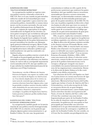 EUROPEIZACIÓN COMO                                            comunitarias se realizan no sólo a partir de las
                           “ P O L Í T I C A E X T E R I O R R E F R A C TA D A”         preferencias y posiciones que sostienen los países
                               La europeización también se expresa como                  miembros, sino que también éstas se encuentran
                           una política exterior refractada a través de la               atravesadas por factores o actores extracomu-
                           CEE/UE. Este es el caso cuando un país miembro                nitarios que, en determinadas ocasiones, inducen
                           utiliza los canales de la Comunidad para maxi-                a la adopción de determinadas posiciones por
                           mizar su poder negociador o para conservar una                parte de los países miembros y de la CEE/UE. En
                           orientación política, insostenible si contara única-          este caso, la política española en dirección a Amé-
                           mente con los recursos nacionales. En este senti-             rica Latina no sólo tiene que tener en cuenta el
                           do, la política latinoamericana de España ha                  marco institucional comunitario en que se desen-
                           creado un conjunto de expectativas en la región               vuelve parte de su actuación, sino el influjo que
                           (intensificación vía España de los vínculos con               emana de un país extracomunitario de gran peso
                           otros países europeos) que no hubieran sido posi-             a nivel continental como Estados Unidos.
                           bles de no ser parte de esta organización. Con                    Ello, en parte, explica las constantes oscilacio-
                           ello, España ha logrado hacer palidecer la tradi-             nes en la orientación que siguieron los gobiernos
                           cional predisposición de los países latinoamerica-            socialistas españoles con relación a América Lati-
                           nos por intensificar los vínculos con Alemania                na. Bajo la dirección del primer ministro socialis-
                           (gran potencia industrial europea), Reino Unido               ta de asuntos externos, Fernando Morán, entre
                           (tradicional inversor en la región), y Francia, por           los años 1982 a 1986, se intentó darle una mayor
 análısıs polítıco nº 46




                           los significativos lazos culturales y políticos que           fluidez a las relaciones con los países no euro-
                           tradicionalmente este país ha construido con                  peos y se defendió una mayor equidistancia con
                           América Latina.                                               respecto a los Estados Unidos31. Con su sucesor,
                               España refracta su política exterior a través de la       Francisco Fernández Ordóñez, 1986 y 1993,
                           UE cuando se ha preocupado por dotar de un                    como una manera de obviar el referente norte-
                           contenido económico a las relaciones con América              americano, sostuvo la idea de una mayor conver-
[40]                       Latina, lo cual no sólo se corresponde mayormente             gencia de la política latinoamericana con la
                           con la naturaleza de la UE, sino que también con              europea y abogó por otorgarle una mayor
                           lo que anhelan los estados latinoamericanos de las            centralidad a los asuntos latinoamericanos en el
                           relaciones con el Viejo Continente.                           seno de las organizaciones comunitarias. Duran-
                                                                                         te la dirección de Javier Solana se le dio conti-
                                Naturalmente –escribe el Ministro de Asuntos             nuidad a esta última orientación.
                                Externos de España– esto supone un cambio cuali-             Las relaciones de la UE y de España con Amé-
                                tativo en la relación de España con América Lati-        rica Latina tienen en cuenta una fractura de tipo
                                na. Una relación alejada ahora de la retórica un         geopolítico que se presenta en el continente
                                tanto vacía de contenido que predominaba en              americano. Mientras la Gran Cuenca del Caribe,
                                nuestras relaciones hasta hace algunos años, y que       región que incluye el norte de América del Sur y
                                ha permitido revitalizar nuestros vínculos tradicio-     Centroamérica, con la sola excepción de Cuba,
                                nales, dotándolos de una savia nueva en los secto-       se encuentra dentro de un gran designio
                                res económico, financiero, empresarial y                 geopolítico norteamericano, cuyos estados man-
                                tecnológico. La política de España hacia América         tienen estrechos vínculos con la potencia del
                                Latina presenta realmente perfiles inéditos hasta        Norte, el resto de América del Sur y sobre todo
                                hace bien poco30.                                        el Cono Sur constituye una zona menos
                                                                                         hegemonizada por parte de los Estados Unidos.
                           EUROPEIZACIÓN COMO “POLÍTICA                                  En su afán de mantener mayores márgenes de
                           E X T E R I O R H O M O G E N E I Z A D A”                    autonomía, los gobiernos de estos países se han
                              La europeización también puede ser la interio-             preocupado por desarrollar una inserción
                           rización de una política exterior homogeneizada               multilateral en la que determinados actores no
                           de la CEE/UE en relación con la posición que                  americanos sirvan de contrapeso y equilibrio al
                           adoptan algunos países extracomunitarios (v. gr.              poder de los Estados Unidos. En este sentido, en
                           Estados Unidos). En este caso, las posiciones                 el Cono Sur ha existido una predisposición ma-


                           30   Ídem.
                           31   Morán, Fernando. “Principios de la política exterior española”. En: Leviantán, No. 16, 1984.
 