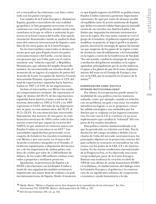 estudios
yor a intensificar las relaciones con Asia y sobre           en que España ingresó a la OTAN, su política hacia
todo con los países europeos.                                Estados Unidos comenzó a presentar importantes
    Los estados de la Unión Europea y obviamente             variaciones. Se optó por tratar de alcanzar un difí-
España, grandes conocedores de esta realidad                 cil equilibrio entre la acción autónoma de España
geopolítica, se han propuesto acrecentar el acer-            que debía reconstruir sólidas bases para la intensifi-
camiento con estos gobiernos, siendo mucho más               cación de sus vínculos con América Latina y los
cautelosos en lo que se refiere a aumentar la pre-           límites que imponían los intereses norteamerica-
sencia en la Gran Cuenca del Caribe. Esto queda              nos en la región. Por esta razón, cuando se creó el
claramente demostrado cuando se analiza la diná-             grupo de Contadora, el gobierno español optó por
mica del comercio internacional de España y tam-             modificar su posición, le bajó el perfil a su partici-
bién de los otros países de la Unión Europea.                pación, favoreció la estrategia de apoyar las iniciati-
    En los intercambios comerciales se destaca el            vas que surgieran de los países de la región y trató
escaso peso que para España tienen los países                de involucrar más decididamente a la Comunidad
centroamericanos y del Caribe, con las únicas                en la región a través de la Conferencia de San José.
excepciones que son Cuba, país con el cual se                “En este sentido, cambió la estrategia de actuación
mantiene una “relación especial”, y República                y mediación del gobierno socialista en la región
Dominicana, que además del amplio desarrollo                 optándose principalmente por la acción indirecta,
turístico, ha incrementado sus vínculos desde el             el apoyo a los planes de paz de la zona, el plantea-
momento de su ingreso al conjunto de países del              miento del tema en el Consejo de Europa y, una




                                                                                                                          análısıs polítıco nº 46
Acuerdo de Lomé. Los países de América Central,              vez en la CEE, por la actuación en el marco de la
descontando Panamá, representaron el 3,2% del                misma”33.
total de exportaciones españolas hacia América
Latina en 1997 y el 3,9% de las importaciones.               EUROPEIZ ACIÓN COMO “POLÍTICA
    Incluso el intercambio con México ha tenido              E X T E R I O R I N S T I T U C I O N A L I Z A D A”
un comportamiento oscilante. De representar el                  Por último, la europeización puede asumir la
lugar de destino del 28,1% de las exportaciones              modalidad de una política exterior institucio-            [41]
españolas hacia América Latina a inicios de los              nalizada, como, por ejemplo, cuando en relación
noventa, descendió en 1995 al 11,6% y en 1997                con un problema, un país o una zona, los estados
representó el 13,8%. Del lado de las importacio-             miembros no logran –o no se proponen– conce-
nes, se pasó, en esos mismos años, del 32,1% al              bir sólidas estrategias y son sustituidos por los
21,3 y 22,4%. En esta situación han intervenido              diseños que se originan en los órganos comunita-
básicamente dos factores: de una parte, la crisis            rios. En este caso la UE se convierte en un actor
financiera mexicana de 1994 y sobre todo la des-             suplementario que canaliza la “voluntad” del con-
viación comercial que supuso la creación del                 junto de los estados miembros.
NAFTA, lo que aumentó el comercio azteca con                    Esta política exterior institucionalizada es la
Estados Unidos en tres años en un 64%32. Las                 que ha prevalecido en relación con Cuba. Tras la
autoridades españolas han perseverado en su                  disolución del campo socialista y debido a la ex-
empeño de fortalecer los vínculos económicos                 clusión de Cuba del mercado norteamericano, los
con México y por esta razón, en el marco del                 principales objetivos en la proyección exterior del
Acuerdo económico integrado en el Tratado, el                país caribeño se centraron en intensificar las rela-
Gobierno español puso a disposición del mexica-              ciones con los países de la CEE/UE y de América
no, y de los empresarios de ambos países, una                Latina. En las nuevas condiciones internacionales
línea de crédito por valor de 1.500 millones de              de la Posguerra Fría, se ha observado una cierta
dólares, de los cuales 300 millones estaban reser-           reciprocidad por parte de la Unión Europea.
vados a pequeños y medianos proyectos.                       Ilustran esta tendencia la creación en abril de
    Igualmente, la pertenencia de España a la                1994 de una oficina de ayuda humanitaria ECHO
OTAN y las relaciones con los Estados Unidos a               en la Habana, el establecimiento del diálogo entre
través de esta organización también terminaron               la Comisión Europea y el gobierno y la conserva-
imponiendo una mayor dosis de realismo a la polí-            ción de un significativo volumen de cooperación
tica latinoamericana de España. Desde el momento             económica y ayuda humanitaria a la isla.


32   Ojeda, Mario. “México y España veinte años después de la reanudación de las relaciones”. En: Foro
     Internacional. Vol. XXXVIII, México: abril-septiembre de 1998, p. 167.
33   Del Arenal, Celestino. Ob. cit., p. 144.
 