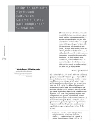 Inc l u si ó n p arti dis t a
                                          y e x c l u si ó n
                                          cul tu ral en
                                          Col o mb i a: p i sta s
                           estudios




                                          pa r a c o mp ren d e r
                                          su rel ac i ó n
                                                                                              El conservatismo y el liberalismo, como están
                                                                                              constituidos (...) son una arbitraria supervi-
                                                                                              vencia que hará crisis más o menos tarde (...)
                                                                                              Cuando sea imposible para una gran masa
                                                                                              de ciudadanos vivir sometidos a una discipli-
                                                                                              na partidista que imponga el sacriﬁcio de la
 análısıs polítıco nº 46




                                                                                              libertad de opinar sobre las materias más
                                                                                              graves y de mayor interés para la Patria, esa
                                                                                              opinión flotará de un partido a otro (...) y los
                                                                                              utilizará a ambos como lo que deben ser: como
                                                                                              instrumentos para realizar programas admi-
                                                                                              nistrativos, y no sectas religiosas incon-
[44]                                                                                          movibles, sin ﬁnalidad determinada, a los
                                                                                              cuales se incorporen los colombianos para
                                                                                              odiarse recíprocamente, no por los resultados
                                                                                              del juego, sino por el juego mismo.
                                           María Emma Wills Obregón
                                                                                                                  Alfonso López Pumarejo1
                                          Profesora del Instituto de Estudios
                                      Políticos y Relaciones Internacionales,
                                                IEPRI, Universidad Nacional     el siguiente ensayo es un primer esfuerzo
                                                               de Colombia      por comprender la relación que se ha estableci-
                                                                                do en Colombia entre las esferas política y cultu-
                                                                                ral. El interés por interpretar el vínculo entre
                                                                                política y cultura está motivado por la preocupa-
                                                                                ción que la degradación del conflicto armado
                                                                                colombiano suscita, y en una intuición-apuesta:
                                                                                quizás al indagar por la manera como ciertos as-
                                                                                pectos de la política y la cultura se han ido entre-
                                                                                tejiendo en el país, emerjan algunas pistas para
                                                                                comprender por qué los colombianos no han
                                                                                logrado transitar de la confrontación violenta a la
                                                                                tramitación dialogada de sus conflictos, y más
                                                                                precisamente, por qué, a pesar de la persistencia
                                                                                de procesos electorales, actores políticamente
                                                                                signiﬁcativos siguen optando por el uso de las
                                                                                armas.

                                                                                1   Citado en: González, Fernán. “Legislación y
                                                                                    comportamientos electorales: evolución
                                                                                    histórica”. En: González, Fernán. Para leer la
                                                                                    política. Tomo I. Bogotá: Cinep, 1997, p. 145.
 