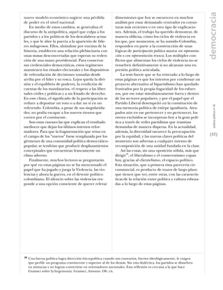 democracia
nuevo modelo económico sugiere una pérdida                    dimensiones que hoy se oscurecen en muchos
de poder en el nivel nacional.                                análisis por estar demasiado centrados en coyun-
    En medio de estos cambios, se generaliza el               turas más recientes o en otro tipo de explicacio-
discurso de la antipolítica, aquel que culpa a los            nes. Además, el trabajo ha querido demostrar, de
partidos y a los políticos de los descalabros actua-          manera oblicua, cómo los ciclos de violencia en
les, y que le abre la puerta a la aparición de líde-          los que, por momentos, se ha sumido Colombia,
res milagrosos. Ellos, alzándose por encima de la             responden en parte a la construcción de unas
historia, establecen una relación plebiscitaria con           lógicas de participación política masiva sin representa-
unas masas desconcertadas que esperan su reden-               ción o con representación trunca. Los múltiples con-
ción de una mano providencial. Para conservar                 flictos que alimentan los ciclos de violencia no se
sus credenciales democráticas, estos regímenes                resuelven deﬁnitivamente si no alcanzan una ex-
mantienen los rituales electorales y los dispositivos         presión política articulada.
de refrendación de decisiones tomadas desde                       La tesis fuerte que se ha reiterado a lo largo de
arriba por el líder y su rosca. Lejos queda la divi-          estas páginas es que los intentos por condensar un
sión y el equilibrio de poderes, la rendición de              proyecto alternativo al bipartidismo han quedado
cuentas de los mandatarios, el respeto a las liber-           frustrados por la propia fugacidad de los esfuer-
tades civiles y políticas y a un Estado de derecho.           zos, por ese estar simultáneamente fuera y dentro
En este clima, el signiﬁcado de la participación se           de los sectores populares, y por el papel que el
reduce a depositar un voto o a dar un sí en un                Partido Liberal desempeñó en la constitución de




                                                                                                                             análısıs polítıco nº 46
referendo. Colombia, a pesar de sus singularida-              una memoria política de estirpe igualitaria. Atra-
des, no podía escapar a los nuevos vientos que                pados aún en ese pertenecer y no pertenecer, los
corren por el continente.                                     otrora excluidos se incorporan hoy a la gran polí-
    Son estas razones las que explican el resultado           tica a través de redes partidistas que tramitan
mediocre que dejan los últimos intentos refor-                demandas de manera dispersa. En la actualidad,
madores. Para que la fragmentación que reina en               además, la diversidad oscurece la preocupación
el campo de los “nuevos” fuese remplazada por los             por la equidad, y las nuevas claves políticas del          [57]
gérmenes de una comunidad política democrático-               momento son adversas a cualquier intento de
popular, se tendrían que producir desplazamientos             recomposición de una unidad fundada en la clase.
conceptuales que encuentran francamente un                        Así las cosas, sin una oposición sólida, más que
clima adverso.                                                dirigir39, el liberalismo y el conservatismo copan
    Finalmente, muchos lectores se preguntarán                hoy, gracias al clientelismo, el espacio político.
por qué en estas páginas no se ha mencionado el               Esta situación, que a primera vista parecería cir-
papel que ha jugado y juega la Violencia, las vio-            cunstancial, es producto de trazos de largo plazo
lencias y ahora la guerra, en el devenir político             que tienen que ver, entre otras, con las caracterís-
colombiano. El silencio sobre las violencias res-             ticas de la relación entre política y cultura esboza-
ponde a una opción consciente de querer relevar               das a lo largo de estas páginas.




39   Una fuerza política logra dirección ético-política cuando sus contrarios, fuertes ideológicamente, le exigen
     que perﬁle un programa convincente y superior al de los demás. Sin esta dialéctica, los partidos se disuelven
     en minucias y no logran convertirse en orientadores nacionales. Esta reflexión es cercana a la que hace
     Gramsci sobre la hegemonía. Gramsci, Antonio. Ob. cit.
 
