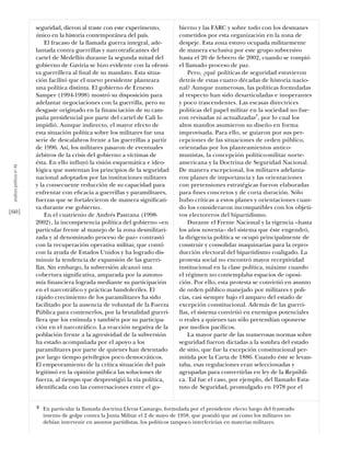 seguridad, dieron al traste con este experimento,           bierno y las FARC y sobre todo con los desmanes
                           único en la historia contemporánea del país.                cometidos por esta organización en la zona de
                               El fracaso de la llamada guerra integral, ade-          despeje. Esta zona estuvo ocupada militarmente
                           lantada contra guerrillas y narcotraﬁcantes del             de manera exclusiva por este grupo subversivo
                           cartel de Medellín durante la segunda mitad del             hasta el 20 de febrero de 2002, cuando se rompió
                           gobierno de Gaviria se hizo evidente con la ofensi-         el llamado proceso de paz.
                           va guerrillera al ﬁnal de su mandato. Esta situa-               Pero, ¿qué políticas de seguridad estuvieron
                           ción facilitó que el nuevo presidente planteara             detrás de estas cuatro décadas de historia nacio-
                           una política distinta. El gobierno de Ernesto               nal? Aunque numerosas, las políticas formuladas
                           Samper (1994-1998) mostró su disposición para               al respecto han sido desarticuladas e inoperantes
                           adelantar negociaciones con la guerrilla, pero su           y poco trascendentes. Las escasas directrices
                           desgaste originado en la ﬁnanciación de su cam-             políticas del papel militar en la sociedad no fue-
                           paña presidencial por parte del cartel de Cali lo           ron revisadas ni actualizadas2, por lo cual los
                           impidió. Aunque indirecto, el mayor efecto de               altos mandos asumieron su diseño en forma
                           esta situación política sobre los militares fue una         improvisada. Para ello, se guiaron por sus per-
                           serie de descalabros frente a las guerrillas a partir       cepciones de las situaciones de orden público,
                           de 1996. Así, los militares pasaron de eventuales           orientadas por los planteamientos antico-
                           árbitros de la crisis del gobierno a víctimas de            munistas, la concepción político-militar norte-
                           ésta. En ello inﬂuyó la visión esquemática e ideo-          americana y la Doctrina de Seguridad Nacional.
 análısıs polítıco nº 46




                           lógica que sustentan los principios de la seguridad         De manera excepcional, los militares adelanta-
                           nacional adoptados por las instituciones militares          ron planes de importancia y las orientaciones
                           y la consecuente reducción de su capacidad para             con pretensiones estratégicas fueron elaboradas
                           enfrentar con eﬁcacia a guerrillas y paramilitares,         para ﬁnes concretos y de corta duración. Sólo
                           fuerzas que se fortalecieron de manera signiﬁcati-          hubo críticas a estos planes y orientaciones cuan-
                           va durante ese gobierno.                                    do los consideraron incompatibles con los objeti-
[60]                           En el cuatrienio de Andrés Pastrana (1998-              vos electoreros del bipartidismo.
                           2002), la incompetencia política del gobierno –en               Durante el Frente Nacional y la vigencia –hasta
                           particular frente al manejo de la zona desmilitari-         los años noventa– del sistema que éste engendró,
                           zada y al denominado proceso de paz– contrastó              la dirigencia política se ocupó principalmente de
                           con la recuperación operativa militar, que contó            construir y consolidar maquinarias para la repro-
                           con la ayuda de Estados Unidos y ha logrado dis-            ducción electoral del bipartidismo coaligado. La
                           minuir la tendencia de expansión de las guerri-             protesta social no encontró mayor receptividad
                           llas. Sin embargo, la subversión alcanzó una                institucional en la clase política, máxime cuando
                           cobertura signiﬁcativa, amparada por la autono-             el régimen no contemplaba espacios de oposi-
                           mía ﬁnanciera lograda mediante su participación             ción. Por ello, esta protesta se convirtió en asunto
                           en el narcotráﬁco y prácticas bandoleriles. El              de orden público manejado por militares y poli-
                           rápido crecimiento de los paramilitares ha sido             cías, casi siempre bajo el amparo del estado de
                           facilitado por la ausencia de voluntad de la Fuerza         excepción constitucional. Además de las guerri-
                           Pública para contenerlos, por la brutalidad guerri-         llas, el sistema convirtió en enemigos potenciales
                           llera que los estimula y también por su participa-          o reales a quienes tan sólo pretendían oponerse
                           ción en el narcotráﬁco. La reacción negativa de la          por medios pacíﬁcos.
                           población frente a la agresividad de la subversión              La mayor parte de las numerosas normas sobre
                           ha estado acompañada por el apoyo a los                     seguridad fueron dictadas a la sombra del estado
                           paramilitares por parte de quienes han detentado            de sitio, que fue la excepción constitucional per-
                           por largo tiempo privilegios poco democráticos.             mitida por la Carta de 1886. Cuando éste se levan-
                           El empeoramiento de la crítica situación del país           taba, esas regulaciones eran seleccionadas y
                           legitimó en la opinión pública las soluciones de            agrupadas para convertirlas en ley de la Repúbli-
                           fuerza, al tiempo que desprestigió la vía política,         ca. Tal fue el caso, por ejemplo, del llamado Esta-
                           identiﬁcada con las conversaciones entre el go-             tuto de Seguridad, promulgado en 1978 por el


                           2   En particular la llamada doctrina Lleras Camargo, formulada por el presidente electo luego del frustrado
                               intento de golpe contra la Junta Militar el 2 de mayo de 1958, que postuló que así como los militares no
                               debían intervenir en asuntos partidistas, los políticos tampoco interferirían en materias militares.
 