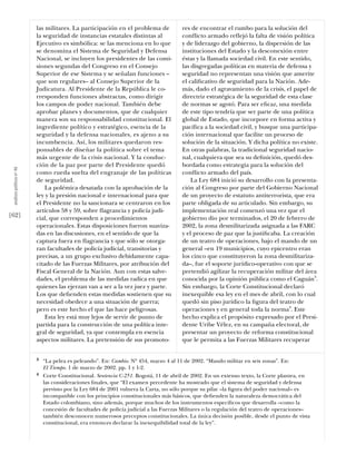 las militares. La participación en el problema de            res de encontrar el rumbo para la solución del
                           la seguridad de instancias estatales distintas al            conﬂicto armado reﬂejó la falta de visión política
                           Ejecutivo es simbólica: se las menciona en lo que            y de liderazgo del gobierno, la dispersión de las
                           se denomina el Sistema de Seguridad y Defensa                instituciones del Estado y la desconexión entre
                           Nacional, se incluyen los presidentes de las comi-           éstas y la llamada sociedad civil. En este sentido,
                           siones segundas del Congreso en el Consejo                   las disgregadas políticas en materia de defensa y
                           Superior de ese Sistema y se señalan funciones –             seguridad no representan una visión que amerite
                           que son regulares– al Consejo Superior de la                 el caliﬁcativo de seguridad para la Nación. Ade-
                           Judicatura. Al Presidente de la República le co-             más, dado el agravamiento de la crisis, el papel de
                           rresponden funciones abstractas, como dirigir                directriz estratégica de la seguridad de esta clase
                           los campos de poder nacional. También debe                   de normas se agotó. Para ser eﬁcaz, una medida
                           aprobar planes y documentos, que de cualquier                de este tipo tendría que ser parte de una política
                           manera son su responsabilidad constitucional. El             global de Estado, que incorpore en forma activa y
                           ingrediente político y estratégico, esencia de la            pacíﬁca a la sociedad civil, y busque una participa-
                           seguridad y la defensa nacionales, es ajeno a su             ción internacional que facilite un proceso de
                           incumbencia. Así, los militares quedaron res-                solución de la situación. Y dicha política no existe.
                           ponsables de diseñar la política sobre el tema               En otras palabras, la tradicional seguridad nacio-
                           más urgente de la crisis nacional. Y la conduc-              nal, cualquiera que sea su deﬁnición, quedó des-
                           ción de la paz por parte del Presidente quedó                bordada como estrategia para la solución del
 análısıs polítıco nº 46




                           como rueda suelta del engranaje de las políticas             conﬂicto armado del país.
                           de seguridad.                                                    La Ley 684 inició su desarrollo con la presenta-
                               La polémica desatada con la aprobación de la             ción al Congreso por parte del Gobierno Nacional
                           ley y la presión nacional e internacional para que           de un proyecto de estatuto antiterrorista, que era
                           el Presidente no la sancionara se centraron en los           parte obligada de su articulado. Sin embargo, su
                           artículos 58 y 59, sobre ﬂagrancia y policía judi-           implementación real comenzó una vez que el
[62]                       cial, que corresponden a procedimientos                      gobierno dio por terminados, el 20 de febrero de
                           operacionales. Estas disposiciones fueron suaviza-           2002, la zona desmilitarizada asignada a las FARC
                           das en las discusiones, en el sentido de que la              y el proceso de paz que la justiﬁcaba. La creación
                           captura fuera en ﬂagrancia y que sólo se otorga-             de un teatro de operaciones, bajo el mando de un
                           ran facultades de policía judicial, transitorias y           general –en 19 municipios, cuyo epicentro eran
                           precisas, a un grupo exclusivo debidamente capa-             los cinco que constituyeron la zona desmilitariza-
                           citado de las Fuerzas Militares, por atribución del          da–, fue el soporte jurídico-operativo con que se
                           Fiscal General de la Nación. Aun con estas salve-            pretendió agilizar la recuperación militar del área
                           dades, el problema de las medidas radica en que              conocida por la opinión pública como el Caguán3.
                           quienes las ejerzan van a ser a la vez juez y parte.         Sin embargo, la Corte Constitucional declaró
                           Los que deﬁenden estas medidas sostienen que su              inexequible esa ley en el mes de abril, con lo cual
                           necesidad obedece a una situación de guerra;                 quedó sin piso jurídico la ﬁgura del teatro de
                           pero es este hecho el que las hace peligrosas.               operaciones y en general toda la norma4. Este
                               Esta ley está muy lejos de servir de punto de            hecho explica el propósito expresado por el Presi-
                           partida para la construcción de una política inte-           dente Uribe Vélez, en su campaña electoral, de
                           gral de seguridad, ya que contempla en esencia               presentar un proyecto de reforma constitucional
                           aspectos militares. La pretensión de sus promoto-            que le permita a las Fuerzas Militares recuperar


                           3   “La pelea es peleando”. En: Cambio. Nº 454, marzo 4 al 11 de 2002. “Mando militar en seis zonas”. En:
                               El Tiempo. 1 de marzo de 2002. pp. 1 y 1-2.
                           4   Corte Constitucional. Sentencia C-251. Bogotá, 11 de abril de 2002. En un extenso texto, la Corte plantea, en
                               las consideraciones ﬁnales, que “El examen precedente ha mostrado que el sistema de seguridad y defensa
                               previsto por la Ley 684 de 2001 vulnera la Carta, no sólo porque su pilar –la ﬁgura del poder nacional– es
                               incompatible con los principios constitucionales más básicos, que deﬁenden la naturaleza democrática del
                               Estado colombiano, sino además, porque muchos de los instrumentos especíﬁcos que desarrolla –como la
                               concesión de facultades de policía judicial a las Fuerzas Militares o la regulación del teatro de operaciones–
                               también desconocen numerosos preceptos constitucionales. La única decisión posible, desde el punto de vista
                               constitucional, era entonces declarar la inexequibilidad total de la ley”.
 