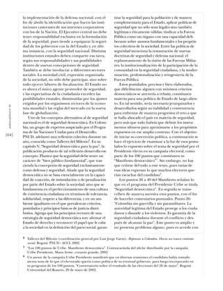 la implementación de la defensa nacional, con el             tizar la seguridad para la población y de manera
                           ﬁn de abolir la identiﬁcación que hacen las insti-           complementaria para el Estado; aplicar políticas de
                           tuciones castrenses de sus intereses corporativos            seguridad que no sólo sean legales sino también
                           con los de la Nación. El Ejecutivo central no debe           legítimas y éticamente válidas; vindicar a la Fuerza
                           tener responsabilidad exclusiva en la formulación            Pública como un órgano con una capacidad deli-
                           de la seguridad, pues tiende a equiparar la seguri-          berante sobre asuntos fundamentales y los propósi-
                           dad de los gobiernos con la del Estado y, en últi-           tos colectivos de la sociedad. Entre las políticas de
                           ma instancia, con la seguridad nacional. Distintas           seguridad menciona la restauración de nuevas
                           instituciones estatales deben compartir esa tarea,           doctrinas de seguridad y defensa nacional; el
                           según sus responsabilidades y sus posibilidades              replanteamiento de la visión de las Fuerzas Milita-
                           dentro de nuevas concepciones de seguridad.                  res; la institucionalización de la participación de la
                           También se debe involucrar a diferentes sectores             comunidad en la seguridad ciudadana, y la moder-
                           sociales. La sociedad civil, expresión organizada            nización, profesionalización y reingeniería de la
                           de la sociedad, no sólo debe participar, sino sobre          Fuerza Pública.
                           todo ejercer labores de ﬁscalización. El Estado no               Estos postulados, precisos y bien elaborados,
                           es ahora el único agente proveedor de seguridad,             que difícilmente alguien con mínimos criterios
                           y las expectativas de la ciudadanía exceden las              democráticos se atrevería a rebatir, constituyen
                           posibilidades estatales, disminuidas por los ajustes         materia para una política de Estado de largo alien-
                           exigidos por los organismos rectores de la econo-            to. En tal sentido, sería necesario jerarquizarlos y
 análısıs polítıco nº 46




                           mía mundial y las reglas del mercado en la nueva             desarrollarlos según su viabilidad y conveniencia
                           fase de globalización.                                       para enfrentar de manera progresiva el reto a que
                               Uno de los conceptos alternativos al de seguridad        se halla abocado el país en materia de seguridad,
                           nacional es el de seguridad democrática. En Colom-           pero más que todo habría que deﬁnir los instru-
                           bia, un grupo de expertos auspiciado por el Progra-          mentos idóneos para aproximarse a los propósitos
                           ma de las Naciones Unidas para el Desarrollo,                expuestos en ese amplio contexto. Con el objetivo
[64]                       PNUD, adelantó una reﬂexión colectiva durante un             de iniciar su concreción política, a continuación se
                           año, conocida como Talleres del Milenio6. En su              hace el ejercicio de examinar a la luz de esos postu-
                           capítulo V, “Seguridad democrática para la paz”, la          lados lo expuesto sobre el tema de seguridad por el
                           publicación producto de tal reﬂexión desarrolla ese          Presidente electo en su campaña electoral, como
                           concepto. Plantea que la seguridad debe tener un             parte de los 100 puntos que constituyen su
                           carácter de “bien público fundamental”, que tras-            “Maniﬁesto democrático”7. Sin embargo, no hay
                           cienda la concepción de seguridad exclusivamente             que ceñirse del todo a este texto, pues varias de
                           como defensa y seguridad. Añade que la seguridad             esas ideas expresan lo que muchos electores que-
                           democrática no se basa esencialmente en la capaci-           rían escuchar del candidato8.
                           dad de coacción, de intimidación o de penalización               Los puntos 26 a 40 del Maniﬁesto señalan lo
                           por parte del Estado sobre la sociedad, sino que se          que en el programa del Presidente Uribe se titula
                           fundamenta en el perfeccionamiento de una cultura            “Seguridad democrática”. En seguida se trans-
                           de convivencia ciudadana en términos de tolerancia,          criben de manera sucesiva esos puntos, con el ﬁn
                           solidaridad, respeto a las diferencias, y en un am-          de hacerles comentarios puntuales. Punto 26:
                           biente igualitario en el que prevalezcan criterios,          “Colombia sin guerrilla y sin paramilitares. La
                           postulados y principios básicos de justicia distri-          autoridad legítima del Estado protege a los ciuda-
                           butiva. Agrega que los principios rectores de una            danos y disuade a los violentos. Es garantía de la
                           estrategia de seguridad democrática son: aﬁrmar el           seguridad ciudadana durante el conﬂicto y des-
                           Estado de derecho y reconocer el papel que le cabe           pués de alcanzar la paz”. Este punto es amplio y
                           a la sociedad en la deﬁnición del pacto social; garan-       no presenta problema alguno, pues es acorde con

                           6   Talleres del Milenio (coordinación general por Luis Jorge Garay). Repensar a Colombia. Hacia un nuevo contrato
                               social. Bogotá: PNUD - ACCI, 2002.
                           7   “Los 100 puntos de Uribe. Maniﬁesto democrático”. Contracarátula del aﬁche distribuido por la campaña
                               Uribe Presidente, Mano ﬁrme, corazón grande, 2002.
                           8   Un asesor de la campaña Uribe Presidente manifestó que en diversas reuniones el candidato había tomado
                               atenta nota de lo que el electorado quería como política de su eventual gobierno, para luego incorporarlo en
                               su programa de los 100 puntos. “Conversatorio sobre el resultado de las elecciones del 26 de mayo”. Bogotá:
                               Universidad del Rosario, 29 de mayo de 2002.
 