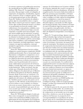 democracia
el contexto expuesto en la publicación menciona-       tamento. En la Presidencia seré el primer soldado
da y producida por los Talleres del Milenio (en        de la Nación, dedicado día y noche a recuperar la
adelante TM). Punto 27: “La seguridad será de-         tranquilidad de todos los colombianos. Al ﬁnal de
mocrática. Para proteger a todos, al trabajador, al    esa gobernación el secuestro había descendido en
empresario, al campesino, al sindicalista, al perio-   60%, las carreteras eran transitables y el homici-
dista, al maestro, frente a cualquier agresor”. Este   dio había bajado 20%. Los empresarios pudieron
es otro punto general que no tiene discusión.          volver a trabajar en Urabá, regresó la tranquilidad
Punto 28: “Enalteceré la profesión de soldado y        para los trabajadores y cesaron las masacres”.
policía. Que la comunidad los valore y respete.        Como postulado general, este punto no tiene
Que ellos se esmeren por merecer respeto y admi-       discusión alguna y concuerda con TM, al igual
ración. Que reciban formación técnica y su esfuer-     que los puntos iniciales. Otra cuestión es la mane-
zo sea premiado con becas de estudio y altas           ra como el Presidente logró los avances que seña-
caliﬁcaciones. Con más policías y soldados, nues-      la en su gestión como gobernador. ¿Se hizo a
tra Fuerza Pública sufrirá menos bajas, será más       costa de la privatización de una supuesta seguri-
respetada y el pueblo vivirá más tranquilo”. Aun-      dad? ¿Se desplazó la inseguridad a otros departa-
que menos amplio que los anteriores, en princi-        mentos?
pio este punto no tendría contradicción con TM,            Punto 31: “Un país sin droga. Apoyar y mejorar
no obstante la relación mecánica y discutible que      el Plan Colombia. Que incluya interceptación
aﬁrma que a más soldados y policías, menos bajas,      aérea para que no salgan aviones con coca y regre-




                                                                                                                  análısıs polítıco nº 46
más respeto ciudadano y más tranquilidad. El           sen con armas. Pediré la extensión del Plan para
factor cuantitativo, sin duda importante, requiere     evitar el terrorismo, el secuestro, las masacres, las
cotejarse con aspectos cualitativos, como por          tomas de municipios. Necesitamos nuevas formas
ejemplo la capacitación y el marco normativo en        de cooperación internacional contra la violencia:
que se desenvuelve.                                    que Naciones Unidas envíe una misión humanita-
    Punto 29: “Eliminaremos el servicio militar        ria a uno de nuestros municipios en donde nues-
obligatorio cuando hayamos completado 100.000          tra ciudadanía sufre de represalias guerrilleras        [65]
soldados profesionales. Éste se ha prestado para       por la resistencia civil a nuevos intentos de toma.
discriminar a trabajadores y campesinos y no es        Que esa misión humanitaria para proteger a la
indicado para enfrentar curtidos grupos violen-        comunidad tenga el apoyo de soldados colombia-
tos. Habrá la alternativa de la docencia obligato-     nos avalados por Naciones Unidas para disuadir a
ria. Todos los jóvenes recibirán entrenamiento         los agresores. Este tipo de soluciones son jurídi-
militar como los profesionales de la reserva y         cas, pero no convencionales. Un conﬂicto de la
serán colaboradores permanentes de la Fuerza           magnitud del nuestro necesita soluciones atípicas.
Pública. Cuando digo todos es porque se acabará        Demandamos la cooperación internacional por-
la discriminación”. Sobre este punto, hay que          que este conﬂicto se ﬁnancia con el narcotráﬁco,
señalar que el llamado desmonte del servicio           negocio criminal internacional, y se apoya en
militar obligatorio fue planteado por el Ministro      armas fabricadas afuera. La comunidad democrá-
de Defensa del gobierno de Pastrana, Rodrigo           tica internacional no puede ser indiferente al
Lloreda, desde el inicio de ese cuatrienio, y en       sufrimiento del pueblo colombiano. Proyectos de
alguna medida se ha cumplido con el aumento            sustitución de cultivos ilícitos que sean
signiﬁcativo del número de soldados profesiona-        sostenibles. Un acuerdo con 50.000 familias cam-
les. También está de acuerdo este punto con lo         pesinas, cocaleras y amapoleras, para que
expuesto en TM. Además, la discriminación en el        erradiquen la droga, cuiden la recuperación del
servicio militar es una realidad y su elimina-         bosque y reciban una remuneración de $5 millo-
ción sería un avance democrático y una forma           nes familia por año”.
de asumir responsabilidades por parte de sec-              El objetivo general de este punto de elimi-
tores sociales que lo han evadido. La alternati-       nar la droga es indiscutible. Su consideración
va de la docencia obligatoria es un                    como problema internacional y la necesidad
complemento positivo.                                  de cooperación en tal sentido van en la misma
    Punto 30: “El Presidente dirigirá el orden pú-     dirección y obedecen a uno de los logros del
blico como corresponde en una sociedad demo-           gobierno de Pastrana: la aceptación de la
crática en la cual la Fuerza Pública respeta a los     corresponsabilidad en el problema de las dro-
gobernantes de elección popular. En la Goberna-        gas por parte de la comunidad internacional.
ción de Antioquia fui el primer policía del Depar-     Pese a las distorsiones producidas –que luego
 