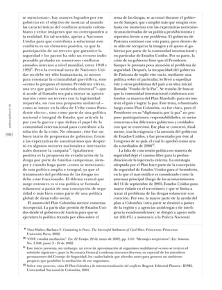 se mencionan–, hay avances logrados por ese                       tema de las drogas, se acentuó durante el gobier-
                           gobierno en el objetivo de mostrar al mundo                       no de Samper, que cumplió más que ningún otro
                           las características del conﬂicto armado colom-                    hasta ese momento con las expectativas norteame-
                           biano y evitar imágenes que no corresponden a                     ricanas derivadas de su política prohibicionista y
                           la realidad. En tal sentido, apelar a Naciones                    represiva frente a ese problema. El gobierno de
                           Unidas para que contribuya a solucionar este                      Pastrana continuó con esta pauta, pero dentro de
                           conﬂicto es un elemento positivo, ya que la                       su afán de recuperar la imagen y el apoyo al go-
                           participación de un tercero que garantice la                      bierno por parte de la comunidad internacional y
                           seguridad y los pactos ha sido un recurso indis-                  en particular de Estados Unidos. Por su parte, la
                           pensable probado en numerosos conﬂictos                           crisis de su gobierno hizo que el Presidente
                           armados internos a nivel mundial, entre 1940 y                    Samper le prestara poca atención al problema de
                           19929. Pero la eventual tarea de Naciones Uni-                    seguridad. Después, la incapacidad del gobierno
                           das no debe ser sólo humanitaria, ni menos                        de Pastrana de suplir este vacío, mediante una
                           para constatar la criminalidad guerrillera, sino                  política sobre el particular, lo llevó a supeditar
                           –como lo propuso el mismo Presidente electo,                      éste y otros problemas del país a su idea inicial
                           una vez que ganó la contienda electoral10– que                    llamada “Fondo de la Paz”. Se trataba de buscar
                           si acude al llamado sea para iniciar su aproxi-                   que la comunidad internacional colaborara con
                           mación como un tercero con la legitimidad                         fondos –a manera del Plan Marshall– para recons-
                           requerida, no con una propuesta unilateral –                      truir el país y lograr la paz. Este tema, rebautizado
 análısıs polítıco nº 46




                           como se intuye en la idea de Uribe como Presi-                    luego como Plan Colombia, no fue claro, pues el
                           dente electo–, sino como parte de una política                    Presidente en su “diplomacia por la paz” no pro-
                           nacional e integral de Estado, que articule la                    puso participaciones, responsabilidades, ni metas
                           paz con la guerra y que deﬁna el papel de la                      concretas a los diferentes gobiernos y entidades
                           comunidad internacional para contribuir a la                      con que se entrevistó. Ese plan se concretó, ﬁnal-
                           solución de la crisis. No obstante, éste fue un                   mente, tras la exigencia y la asesoría del gobierno
[66]                       buen inicio de propuestas de gobierno, frente                     de Estados Unidos, y fue presentado por éste al
                           a las expectativas de autoritarismo que desper-                   Congreso de su país, el cual lo aprobó como ayu-
                           tó en algunos sectores nacionales e internacio-                   da a mediados de 200012.
                           nales durante la campaña 11. Igualmente                               La falta de concresión política en materia de
                           positiva es la propuesta de erradicación de la                    seguridad dejó el camino libre para la profun-
                           droga por parte de familias campesinas, siem-                     dización de la injerencia externa. La estrategia
                           pre y cuando haga parte –como se mencionó–                        adoptada por el Plan hace parte de la concepción
                           de una política amplia e integral, ya que el                      de seguridad de Estados Unidos para el hemisferio,
                           tratamiento del problema de las drogas no                         en la que el narcotráﬁco es considerado como la
                           debe estar fraccionado. El dilema central que                     amenaza principal (luego de los acontecimientos
                           surge entonces es si esa política se formula                      del 11 de septiembre de 2001, Estados Unidos puso
                           solamente a partir de una concepción de segu-                     mayor énfasis en el terrorismo) y que se limita a
                           ridad o más bien como parte de una política                       tratar el problema de las drogas solamente con
                           global de desarrollo social.                                      coerción. Por eso, la mayor parte de la ayuda del
                               El asunto del Plan Colombia merece comenta-                   plan a Colombia (otra parte se destinó a países
                           rio especial. La particular presión de Estados Uni-               de la región y a agencias antidrogas y de inteli-
                           dos desde el gobierno de Gaviria para que se                      gencia estadounidenses) se dirigió a apoyo mili-
                           ejecutara la política trazada por ellos sobre el                  tar (60,4%) y asistencia a la Policía Nacional

                            9   Véase Walter, Barbara F. Commiting to Peace. The Successful Settlement of Civil Wars. Princeton: Princeton
                                University Press, 2002.
                           10   “ONU estudia mediación”. En: El Tiempo. 29 de mayo de 2002, pp. 1-10. “Mensajes sorpresivos”. En: Semana.
                                No. 1.048, junio 3 - 10 de 2002.
                           11   Este inicio presenta, sin embargo, un error de aproximación al organismo multilateral –como se verá en el
                                subtítulo siguiente–, pues la Secretaría General condensa intereses diversos, en especial de los miembros
                                permanentes del Consejo de Seguridad, los cuales habría que abordar antes para generar un ambiente
                                propicio que posibilite la mediación de ese organismo.
                           12   Sobre este proceso, véase El Plan Colombia y la internacionalización del conflicto. Bogotá: Editorial Planeta - IEPRI,
                                Universidad Nacional de Colombia, 2001.
 