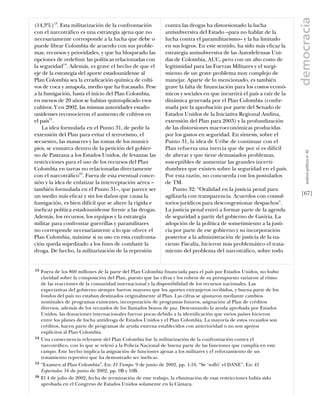 democracia
(14,3%)13. Esta militarización de la confrontación            contra las drogas ha distorsionado la lucha
con el narcotráﬁco es una estrategia ajena que no             antisubversiva del Estado –para no hablar de la
necesariamente corresponde a la lucha que debe o              lucha contra el paramilitarismo– y la ha limitado
puede librar Colombia de acuerdo con sus proble-              en sus logros. En este sentido, ha sido más eﬁcaz la
mas, recursos y prioridades, y que ha bloqueado las           estrategia antisubversiva de las Autodefensas Uni-
opciones de redeﬁnir las políticas relacionadas con           das de Colombia, AUC, pero con un alto costo de
la seguridad14. Además, es grave el hecho de que el           legitimidad para las Fuerzas Militares y el surgi-
eje de la estrategia del aporte estadounidense al             miento de un grave problema muy complejo de
Plan Colombia sea la erradicación química de culti-           manejar. Aparte de lo mencionado, es también
vos de coca y amapola, medio que ha fracasado. Pese           grave la falta de ﬁnanciación para los costos econó-
a la fumigación, hasta el inicio del Plan Colombia,           micos y sociales en que incurrirá el país a raíz de la
en menos de 20 años se habían quintuplicado esos              dinámica generada por el Plan Colombia (conﬁr-
cultivos. Y en 2002, las mismas autoridades estado-           mada por la aprobación por parte del Senado de
unidenses reconocieron el aumento de cultivos en              Estados Unidos de la Iniciativa Regional Andina,
el país15.                                                    extensión del Plan para 2003) y la profundización
    La idea formulada en el Punto 31, de pedir la             de las distorsiones macroeconómicas producidas
extensión del Plan para evitar el terrorismo, el              por los gastos en seguridad. En síntesis, sobre el
secuestro, las masacres y las tomas de los munici-            Punto 31, la idea de Uribe de continuar con el
pios, se enmarca dentro de la petición del gobier-            Plan refuerza una inercia que de por sí es difícil




                                                                                                                          análısıs polítıco nº 46
no de Pastrana a los Estados Unidos, de levantar las          de alterar y que tiene demasiados problemas,
restricciones para el uso de los recursos del Plan            susceptibles de aumentar las grandes incerti-
Colombia en tareas no relacionadas directamente               dumbres que existen sobre la seguridad en el país.
con el narcotráﬁco16. Fuera de esta eventual conce-           Por esta razón, no concuerda con los postulados
sión y la idea de enfatizar la interceptación aérea –         de TM.
también formulada en el Punto 31–, que parece ser                 Punto 32: “Oralidad en la justicia penal para
un medio más eﬁcaz y sin los daños que causa la               agilizarla con transparencia. Acuerdos con consul-       [67]
fumigación, es bien difícil que se altere la rígida e         torios jurídicos para descongestionar despachos”.
ineﬁcaz política estadounidense frente a las drogas.          La justicia penal entró a formar parte de la agenda
Además, los recursos, los equipos y la estrategia             de seguridad a partir del gobierno de Gaviria. La
militar para confrontar guerrillas y paramilitares            adopción de la política de sometimiento a la justi-
no corresponde necesariamente a lo que ofrece el              cia por parte de ese gobierno y su incorporación
Plan Colombia, máxime si su uso en esta confronta-            posterior a la administración de justicia de la na-
ción queda supeditado a los ﬁnes de combatir la               ciente Fiscalía, hicieron más problemático el trata-
droga. De hecho, la militarización de la represión            miento del problema del narcotráﬁco, sobre todo


13   Fuera de los 860 millones de la parte del Plan Colombia ﬁnanciada para el país por Estados Unidos, no hubo
     claridad sobre la composición del Plan, puesto que las cifras y los rubros de su presupuesto variaron al ritmo
     de las reacciones de la comunidad internacional y la disponibilidad de los recursos nacionales. Las
     expectativas del gobierno siempre fueron mayores que los aportes extranjeros recibidos, y buena parte de los
     fondos del país no estaban destinados originalmente al Plan. Las cifras se ajustaron mediante cambios
     nominales de programas existentes, incorporación de programas futuros, asignación al Plan de créditos
     diversos, además de los recaudos de los llamados bonos de paz. Descontando la ayuda aprobada por Estados
     Unidos, las donaciones internacionales fueron pocas debido a la identiﬁcación que varios países hicieron
     entre los planes de lucha antidroga de Estados Unidos y el Plan Colombia. La mayoría de estos recaudos son
     créditos, hacen parte de programas de ayuda externa establecidos con anterioridad o no son apoyos
     explícitos al Plan Colombia.
14   Una consecuencia relevante del Plan Colombia fue la militarización de la confrontación contra el
     narcotráﬁco, con lo que se relevó a la Policía Nacional de buena parte de las funciones que cumplía en este
     campo. Este hecho implica la asignación de funciones ajenas a los militares y el reforzamiento de un
     tratamiento represivo que ha demostrado ser ineﬁcaz.
15   “Examen al Plan Colombia”. En: El Tiempo. 9 de junio de 2002, pp. 1-16. “Se ‘solló’ el DANE”. En: El
     Espectador. 16 de junio de 2002, pp. 9B y 10B.
16   El 4 de julio de 2002, fecha de terminación de este trabajo, la eliminación de esas restricciones había sido
     aprobada en el Congreso de Estados Unidos solamente en la Cámara.
 