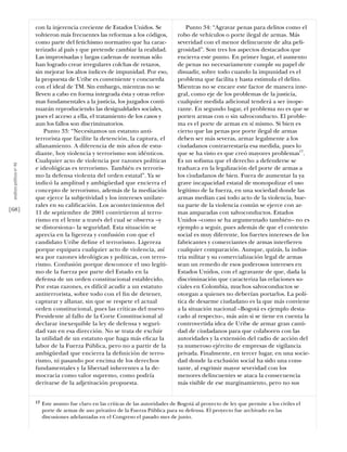 con la injerencia creciente de Estados Unidos. Se                   Punto 34: “Agravar penas para delitos como el
                           volvieron más frecuentes las reformas a los códigos,            robo de vehículos o porte ilegal de armas. Más
                           como parte del fetichismo normativo que ha carac-               severidad con el menor delincuente de alta peli-
                           terizado al país y que pretende cambiar la realidad.            grosidad”. Son tres los aspectos destacados que
                           Las improvisadas y largas cadenas de normas sólo                encierra este punto. En primer lugar, el aumento
                           han logrado crear irregulares colchas de retazos,               de penas no necesariamente cumple su papel de
                           sin mejorar los altos índices de impunidad. Por eso,            disuadir, sobre todo cuando la impunidad es el
                           la propuesta de Uribe es conveniente y concuerda                problema que facilita y hasta estimula el delito.
                           con el ideal de TM. Sin embargo, mientras no se                 Mientras no se encare este factor de manera inte-
                           lleven a cabo en forma integrada ésta y otras refor-            gral, como eje de los problemas de la justicia,
                           mas fundamentales a la justicia, los juzgados conti-            cualquier medida adicional tenderá a ser inope-
                           nuarán reproduciendo las desigualdades sociales,                rante. En segundo lugar, el problema no es que se
                           pues el acceso a ella, el tratamiento de los casos y            porten armas con o sin salvoconducto. El proble-
                           aun los fallos son discriminatorios.                            ma es el porte de armas en sí mismo. Si bien es
                               Punto 33: “Necesitamos un estatuto anti-                    cierto que las penas por porte ilegal de armas
                           terrorista que facilite la detención, la captura, el            deben ser más severas, armar legalmente a los
                           allanamiento. A diferencia de mis años de estu-                 ciudadanos contrarrestaría esa medida, pues lo
                           diante, hoy violencia y terrorismo son idénticos.               que se ha visto es que creó mayores problemas17.
                           Cualquier acto de violencia por razones políticas               Es un soﬁsma que el derecho a defenderse se
 análısıs polítıco nº 46




                           e ideológicas es terrorismo. También es terroris-               traduzca en la legalización del porte de armas a
                           mo la defensa violenta del orden estatal”. Ya se                los ciudadanos de bien. Fuera de aumentar la ya
                           indicó la amplitud y ambigüedad que encierra el                 grave incapacidad estatal de monopolizar el uso
                           concepto de terrorismo, además de la mediación                  legítimo de la fuerza, en una sociedad donde las
                           que ejerce la subjetividad y los intereses unilate-             armas median casi todo acto de la violencia, bue-
                           rales en su caliﬁcación. Los acontecimientos del                na parte de la violencia común se ejerce con ar-
[68]                       11 de septiembre de 2001 convirtieron al terro-                 mas amparadas con salvoconductos. Estados
                           rismo en el lente a través del cual se observa –y               Unidos –como se ha argumentado también– no es
                           se distorsiona– la seguridad. Esta situación se                 ejemplo a seguir, pues además de que el contexto
                           aprecia en la ligereza y confusión con que el                   social es muy diferente, los fuertes intereses de los
                           candidato Uribe deﬁne el terrorismo. Ligereza                   fabricantes y comerciantes de armas interﬁeren
                           porque equipara cualquier acto de violencia, así                cualquier comparación. Aunque, quizás, la indus-
                           sea por razones ideológicas y políticas, con terro-             tria militar y su comercialización legal de armas
                           rismo. Confusión porque desconoce el uso legíti-                sean un remedo de esos poderosos intereses en
                           mo de la fuerza por parte del Estado en la                      Estados Unidos, con el agravante de que, dada la
                           defensa de un orden constitucional establecido.                 discriminación que caracteriza las relaciones so-
                           Por estas razones, es difícil acudir a un estatuto              ciales en Colombia, muchos salvoconductos se
                           antiterrorista, sobre todo con el ﬁn de detener,                otorgan a quienes no deberían portarlos. La polí-
                           capturar y allanar, sin que se respete el actual                tica de desarme ciudadano es la que más conviene
                           orden constitucional, pues las críticas del nuevo               a la situación nacional –Bogotá es ejemplo desta-
                           Presidente al fallo de la Corte Constitucional al               cado al respecto–, más aún si se tiene en cuenta la
                           declarar inexequible la ley de defensa y seguri-                controvertida idea de Uribe de armar gran canti-
                           dad van en esa dirección. No se trata de excluir                dad de ciudadanos para que colaboren con las
                           la utilidad de un estatuto que haga más eﬁcaz la                autoridades y la extensión del radio de acción del
                           labor de la Fuerza Pública, pero no a partir de la              ya numeroso ejército de empresas de vigilancia
                           ambigüedad que encierra la deﬁnición de terro-                  privada. Finalmente, en tercer lugar, en una socie-
                           rismo, ni pasando por encima de los derechos                    dad donde la exclusión social ha sido una cons-
                           fundamentales y la libertad inherentes a la de-                 tante, al esgrimir mayor severidad con los
                           mocracia como valor supremo, como podría                        menores delincuentes se ataca la consecuencia
                           derivarse de la adjetivación propuesta.                         más visible de ese marginamiento, pero no sus


                           17   Este asunto fue claro en las críticas de las autoridades de Bogotá al proyecto de ley que permite a los civiles el
                                porte de armas de uso privativo de la Fuerza Pública para su defensa. El proyecto fue archivado en las
                                discusiones adelantadas en el Congreso el pasado mes de junio.
 